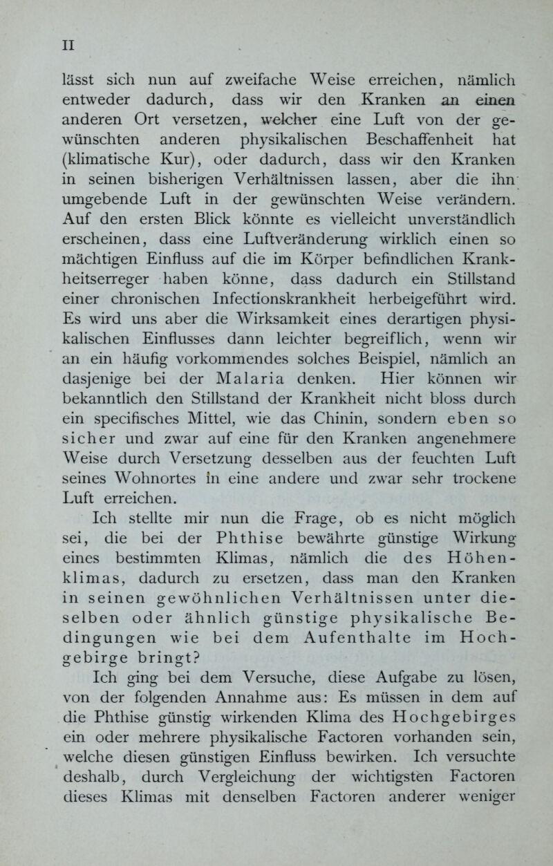lässt sich nun auf zweifache Weise erreichen, nämlich entweder dadurch, dass wir den Kranken an einen anderen Ort versetzen, welcher eine Luft von der ge- wünschten anderen physikalischen Beschaffenheit hat (klimatische Kur), oder dadurch, dass wir den Kranken in seinen bisherigen Verhältnissen lassen, aber die ihn umgebende Luft in der gewünschten Weise verändern. Auf den ersten Blick könnte es vielleicht unverständlich erscheinen, dass eine Luftveränderung wirklich einen so mächtigen Einfluss auf die im Körper befindlichen Krank- heitserreger haben könne, dass dadurch ein Stillstand einer chronischen Infectionskrankheit herbeigeführt wird. Es wird uns aber die Wirksamkeit eines derartigen physi- kalischen Einflusses dann leichter begreiflich, wenn wir an ein häufig vorkommendes solches Beispiel, nämlich an dasjenige bei der Malaria denken. Hier können wir bekanntlich den Stillstand der Krankheit nicht bloss durch ein specifisches Mittel, wie das Chinin, sondern eben so sicher und zwar auf eine für den Kranken angenehmere Weise durch Versetzung desselben aus der feuchten Luft seines Wohnortes in eine andere und zwar sehr trockene Luft erreichen. Ich stellte mir nun die Frage, ob es nicht möglich sei, die bei der Phthise bewährte günstige Wirkung eines bestimmten Klimas, nämlich die des Höhen- klimas, dadurch zu ersetzen, dass man den Kranken in seinen gewöhnlichen Verhältnissen unter die- selben oder ähnlich günstige physikalische Be- dingungen wie bei dem Aufenthalte im Hoch- gebirge bringt? Ich ging bei dem Versuche, diese Aufgabe zu lösen, von der folgenden Annahme aus: Es müssen in dem auf die Phthise günstig wirkenden Klima des Hochgebirges ein oder mehrere physikalische Factoren vorhanden sein, welche diesen günstigen Einfluss bewirken. Ich versuchte deshalb, durch Vergleichung der wichtigsten Factoren dieses Klimas mit denselben Factoren anderer weniger