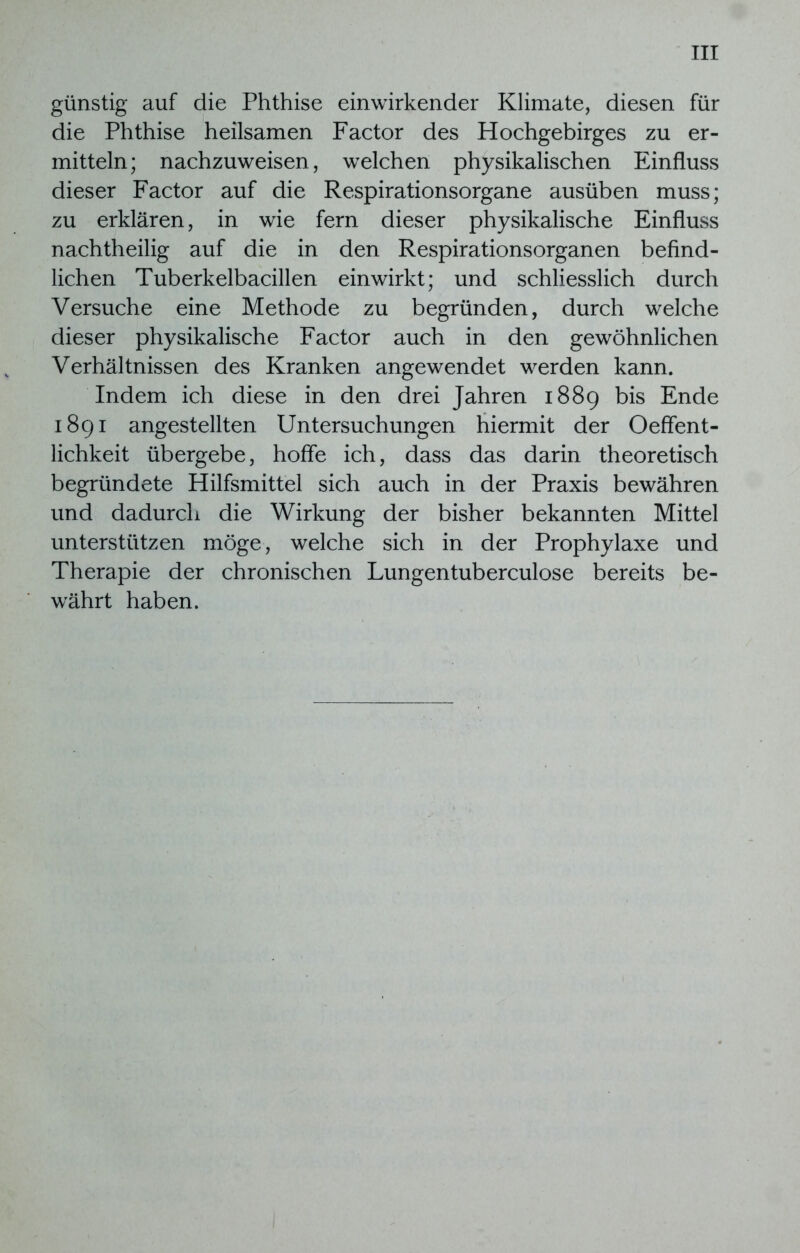 günstig auf die Phthise einwirkender Klimate, diesen für die Phthise heilsamen Factor des Hochgebirges zu er- mitteln; nachzuweisen, welchen physikalischen Einfluss dieser Factor auf die Respirationsorgane ausüben muss; zu erklären, in wie fern dieser physikalische Einfluss nachtheilig auf die in den Respirationsorganen befind- lichen Tuberkelbacillen einwirkt; und schliesslich durch Versuche eine Methode zu begründen, durch welche dieser physikalische Factor auch in den gewöhnlichen Verhältnissen des Kranken angewendet werden kann. Indem ich diese in den drei Jahren 1889 bis Ende 1891 angestellten Untersuchungen hiermit der Oeffent- lichkeit übergebe, hoffe ich, dass das darin theoretisch begründete Hilfsmittel sich auch in der Praxis bewähren und dadurch die Wirkung der bisher bekannten Mittel unterstützen möge, welche sich in der Prophylaxe und Therapie der chronischen Lungentuberculose bereits be- währt haben.