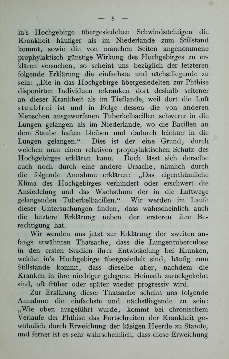 in’s Hochgebirge übergesiedelten Schwindsüchtigen die Krankheit häufiger als im Niederlande zum Stillstand kommt, sowie die von manchen Seiten angenommene prophylaktisch günstige Wirkung des Hochgebirges zu er- klären versuchen, so scheint uns bezüglich der letzteren folgende Erklärung die einfachste und nächstliegende zu sein: „Die in das Hochgebirge übergesiedelten zur Phthise disponirten Individuen erkranken dort deshalb seltener an dieser Krankheit als im Tief lande, weil dort die Luft staubfrei ist und in Folge dessen die von anderen Menschen ausgeworfenen Tuberkelbacillen schwerer in die Lungen gelangen als im Niederlande, wo die Bacillen an dem Staube haften bleiben und dadurch leichter in die Lungen gelangen/4 Dies ist der eine Grund, durch welchen man einen relativen prophylaktischen Schutz des Hochgebirges erklären kann. Doch lässt sich derselbe auch noch durch eine andere Ursache, nämlich durch die folgende Annahme erklären: „Das eigenthümliche Klima des Hochgebirges verhindert oder erschwert die Ansiedelung und das Wachsthum der in die Luftwege gelangenden Tuberkelbacillen/4 Wir werden im Laufe dieser Untersuchungen finden, dass wahrscheinlich auch die letztere Erklärung neben der ersteren ihre Be- rechtigung hat. Wir wenden uns jetzt zur Erklärung der zweiten an- fangs erwähnten Thatsache, dass die Lungentuberculose in den ersten Stadien ihrer Entwickelung bei Kranken, welche in’s Hochgebirge übergesiedelt sind, häufig zum Stillstände kommt, dass dieselbe aber, nachdem die Kranken in ihre niedriger gelegene Heimath zurückgekehrt sind, oft früher oder später wieder progressiv wird. Zur Erklärung dieser Thatsache scheint uns folgende Annahme die einfachste und nächstliegende zu sein: „Wie oben ausgeführt wurde, kommt bei chronischem Verlaufe der Phthise das Fortschreiten der Krankheit ge- wöhnlich durch Erweichung der käsigen Heerde zu Stande, und ferner ist es sehr wahrscheinlich, dass diese Erweichung