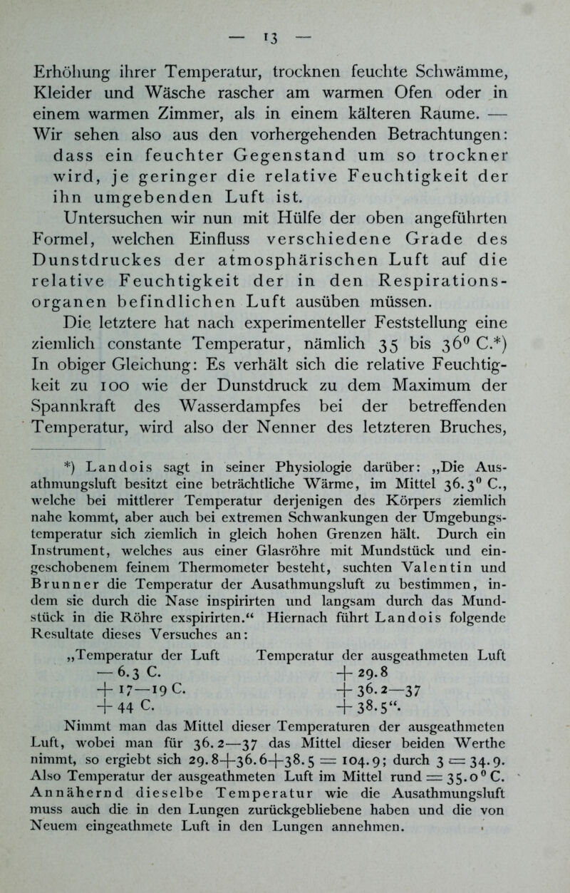 Erhöhung ihrer Temperatur, trocknen feuchte Schwämme, Kleider und Wäsche rascher am warmen Ofen oder in einem warmen Zimmer, als in einem kälteren Raume. — Wir sehen also aus den vorhergehenden Betrachtungen: dass ein feuchter Gegenstand um so trocknet* wird, je geringer die relative Feuchtigkeit der ihn umgebenden Luft ist. Untersuchen wir nun mit Hülfe der oben angeführten Formel, welchen Einfluss verschiedene Grade des Dunstdruckes der atmosphärischen Luft auf die relative Feuchtigkeit der in den Respirations- organen befindlichen Luft ausüben müssen. Die letztere hat nach experimenteller Feststellung eine ziemlich constante Temperatur, nämlich 35 bis 36° C.*) In obiger Gleichung: Es verhält sich die relative Feuchtig- keit zu 100 wie der Dunstdruck zu dem Maximum der Spannkraft des Wasserdampfes bei der betreffenden Temperatur, wird also der Nenner des letzteren Bruches, *) Landois sagt in seiner Physiologie darüber: „Die Aus- athmungsluft besitzt eine beträchtliche Wärme, im Mittel 36.3° C., welche bei mittlerer Temperatur derjenigen des Körpers ziemlich nahe kommt, aber auch bei extremen Schwankungen der Umgebungs- temperatur sich ziemlich in gleich hohen Grenzen hält. Durch ein Instrument, welches aus einer Glasröhre mit Mundstück und ein- geschobenem feinem Thermometer besteht, suchten Valentin und Brunner die Temperatur der Ausathmungsluft zu bestimmen, in- dem sie durch die Nase inspirirten und langsam durch das Mund- stück in die Röhre exspirirten.“ Hiernach führt Landois folgende Resultate dieses Versuches an: „Temperatur der Luft Temperatur der ausgeathmeten Luft Nimmt man das Mittel dieser Temperaturen der ausgeathmeten Luft, wobei man für 36.2—37 das Mittel dieser beiden Werthe nimmt, so ergiebt sich 29.8—f—36.6—(—38.5 = 104.9; durch 3 £=34.9. Also Temperatur der ausgeathmeten Luft im Mittel rund = 35.0 0 C. Annähernd dieselbe Temperatur wie die Ausathmungsluft muss auch die in den Lungen zurückgebliebene haben und die von Neuem eingeathmete Luft in den Lungen annehmen. -6.3 C. +17—19 c. + 29.8 + 36.2—37 + 38-5“. + 44 c.