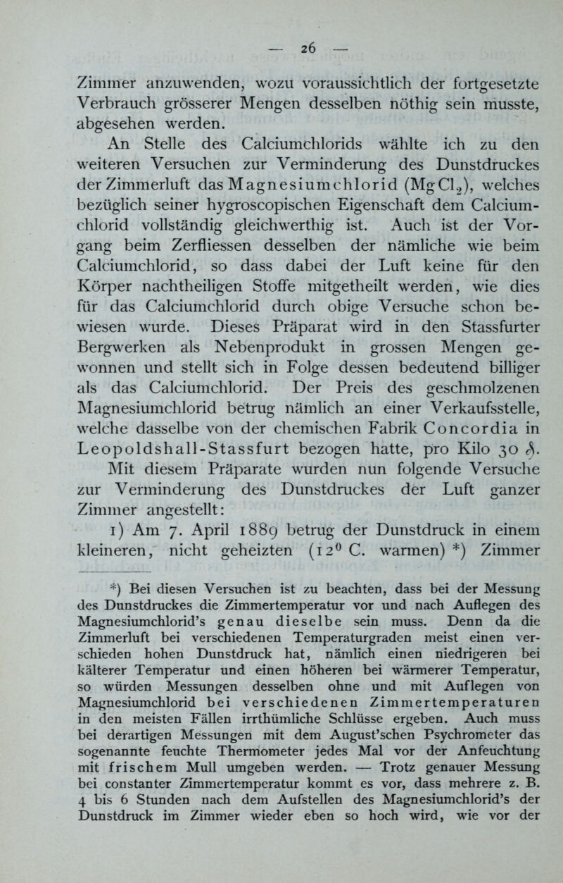 Zimmer anzuwenden, wozu voraussichtlich der fortgesetzte Verbrauch grösserer Mengen desselben nöthig sein musste, abgesehen werden. An Stelle des Calciumchlorids wählte ich zu den weiteren Versuchen zur Verminderung des Dunstdruckes der Zimmerluft das Magnesiumchlorid (MgCl2), welches bezüglich seiner hygroscopischen Eigenschaft dem Calcium- chlorid vollständig gleichwerthig ist. Auch ist der Vor- gang beim Zerfliessen desselben der nämliche wie beim Calciumchlorid, so dass dabei der Luft keine für den Körper nachtheiligen Stoffe mitgetheilt werden, wie dies für das Calciumchlorid durch obige Versuche schon be- wiesen wurde. Dieses Präparat wird in den Stassfurter Bergwerken als Nebenprodukt in grossen Mengen ge- wonnen und stellt sich in Folge dessen bedeutend billiger als das Calciumchlorid. Der Preis des geschmolzenen Magnesiumchlorid betrug nämlich an einer Verkaufsstelle, welche dasselbe von der chemischen Fabrik Concordia in Leopoldshall-Stassfurt bezogen hatte, pro Kilo 30 A Mit diesem Präparate wurden nun folgende Versuche zur Verminderung des Dunstdruckes der Luft ganzer Zimmer angestellt: 1) Am 7. April 1889 betrug der Dunstdruck in einem kleineren, nicht geheizten (i2°C. warmen)*) Zimmer *) Bei diesen Versuchen ist zu beachten, dass bei der Messung des Dunstdruckes die Zimmertemperatur vor und nach Auflegen des Magnesiumchlorid’s genau dieselbe sein muss. Denn da die Zimmerluft bei verschiedenen Temperaturgraden meist einen ver- schieden hohen Dunstdruck hat, nämlich einen niedrigeren bei kälterer Temperatur und einen höheren bei wärmerer Temperatur, so würden Messungen desselben ohne und mit Auflegen von Magnesiumchlorid bei verschiedenen Zimmertemperaturen in den meisten Fällen irrthümliche Schlüsse ergeben. Auch muss bei derartigen Messungen mit dem August’schen Psychrometer das sogenannte feuchte Thermometer jedes Mal vor der Anfeuchtung mit frischem Mull umgeben werden. — Trotz genauer Messung bei constanter Zimmertemperatur kommt es vor, dass mehrere z. B. 4 bis 6 Stunden nach dem Aufstellen des Magnesiumchlorid’s der Dunstdruck im Zimmer wieder eben so hoch wird, wie vor der