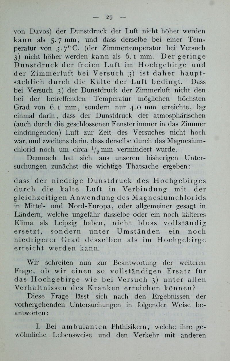 von Davos) der Dunstdruck der Luft nicht höher werden kann als 5.7 mm, und dass derselbe bei einer Tem- peratur von 3.7°C. (der Zimmertemperatur bei Versuch 3) nicht höher werden kann als 6. 1 mm. Der geringe Dunstdruck der freien Luft im Hochgebirge und der Zimmerluft bei Versuch 3) ist daher haupt- sächlich durch die Kälte der Luft bedingt. Dass bei Versuch 3) der Dunstdruck der Zimmerluft nicht den bei der betreffenden Temperatur möglichen höchsten Grad von 6.1 mm, sondern nur 4.0 mm erreichte, lag einmal darin, dass der Dunstdruck der atmosphärischen (auch durch die geschlossenen Fenster immer in das Zimmer eindringenden) Luft zur Zeit des Versuches nicht hoch war, und zweitens darin, dass derselbe durch das Magnesium- chlorid noch um circa 1/2 mm vermindert wurde. Demnach hat sich aus unseren bisherigen Unter- suchungen zunächst die wichtige Thatsache ergeben: dass der niedrige Dunstdruck des Hochgebirges durch die kalte Luft in Verbindung mit der gleichzeitigen Anwendung des Magnesiumchlorids in Mittel- und Nord-Europa, oder allgemeiner gesagt in Ländern, welche ungefähr dasselbe oder ein noch kälteres Klima als Leipzig haben, nicht bloss vollständig ersetzt, sondern unter Umständen ein noch niedrigerer Grad desselben als im Hochgebirge erreicht werden kann. Wir schreiten nun zur Beantwortung der weiteren Frage, ob wir einen so vollständigen Ersatz für das Hochgebirge wie bei Versuch 3) unter allen Verhältnissen des Kranken erreichen können? Diese Frage lässt sich nach den Ergebnissen der vorhergehenden Untersuchungen in folgender Weise be- antworten : I. Bei ambulanten Phthisikern, welche ihre ge- wöhnliche Lebensweise und den Verkehr mit anderen