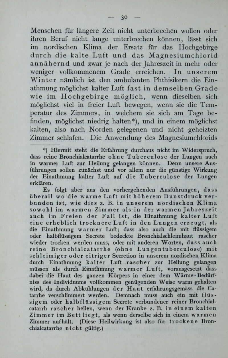 Menschen für längere Zeit nicht unterbrechen wollen oder ihren Beruf nicht lange unterbrechen können, lässt sich im nordischen Klima der Ersatz für das Hochgebirge durch die kalte Luft und das Magnesiumchlorid annähernd und zwar je nach der Jahreszeit in mehr oder weniger vollkommenem Grade erreichen. In unserem Winter nämlich ist den ambulanten Phthisikern die Ein- athmung möglichst kalter Luft fast in demselben Grade wie im Hochgebirge möglich, wenn dieselben sich möglichst viel in freier Luft bewegen, wenn sie die Tem- peratur des Zimmers, in welchem sie sich am Tage be- finden, möglichst niedrig halten*), und in einem möglichst kalten, also nach Norden gelegenen und nicht geheizten Zimmer schlafen. Die Anwendung des Magnesiumchlorids *) Hiermit steht die Erfahrung durchaus nicht im Widerspruch, dass reine Bronchialcatarrhe ohne Tuberculose der Lungen auch in warmer Luft zur Heilung gelangen können. Denn unsere Aus- führungen sollen zunächst und vor allem nur die günstige Wirkung der Einathmung kalter Luft auf die Tuberculose der Lungen erklären. Es folgt aber aus den vorhergehenden Ausführungen, dass überall wo die warme Luft mit höherem Dunstdruck ver- bunden ist, wie dies z. B. in unserem nordischen Klima sowohl im warmen Zimmer als in der warmen Jahreszeit auch im Freien der Fall ist, die Einathmung kalter Luft eine erheblich trocknere Luft in den Lungen erzeugt, als die Einathmung warmer Luft; dass also auch die mit flüssigem oder halbflüssigem Secrete bedeckte Bronchialschleimhaut rascher wieder trocken werden muss, oder mit anderen Worten, dass auch reine Bronchialcatarrhe (ohne Lungentuberculose) mit schleimiger oder eitriger Secretion in unserem nordischen Klima durch Einathmung kalter Luft rascher zur Heilung gelangen müssen als durch Einathmung warmer Luft, vorausgesetzt dass dabei die Haut des ganzen Körpers in einer dem Wärme - Bedürf- nis des Individuums vollkommen genügenden Weise warm gehalten wird, da durch Abkühlungen der Haut erfahrungsgemäss die Ca- tarrhe verschlimmert werden. Demnach muss auch ein mit flüs- sigem oder halb flüssigem Secrete verbundener reiner Bronchial- catarrh rascher heilen, wenn der Kranke z. B. in einem kalten Zimmer im Bett liegt, als wenn derselbe sich in einem warmen Zimmer auf hält. (Diese Heilwirkung ist also für trockene Bron- chialcatarrhe nicht gültig.)