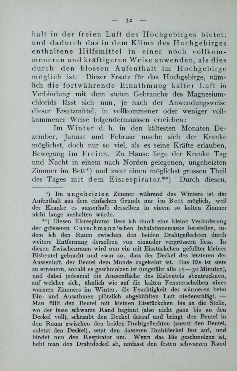 halt in der freien Luft des Hochgebirges bietet, und dadurch das in dem Klima des Hochgebirges enthaltene Hilfsmittel in einer noch vollkom- meneren und kräftigeren Weise anwenden, als dies durch den blossen Aufenthalt im Hochgebirge möglich ist. Dieser Ersatz für das Hochgebirge, näm- lich die fortwährende Einathmung kalter Luft in Verbindung mit dem steten Gebrauche des Magnesium- chlorids lässt sich nun, je nach der Anwendungsweise dieser Ersatzmittel, in vollkommener oder weniger voll- kommener Weise folgendermaassen erreichen: Im Winter d. h. in den kältesten Monaten De- zember, Januar und Februar mache sich der Kranke möglichst, doch nur so viel, als es seine Kräfte erlauben, Bewegung im Freien. Zu Hause liege der Kranke Tag und Nacht in einem nach Norden gelegenen, ungeheizten Zimmer im Bett*) und zwar einen möglichst grossen Theil des Tages mit dem Eisrespirator.**) Durch diesen, *) Im ungeheizten Zimmer während des Winters ist der Aufenthalt aus dem einfachen Grunde nur im Bett möglich, weil der Kranke es ausserhalb desselben in einem so kalten Zimmer nicht lange aushalten würde. **) Diesen Eisrespirator liess ich durch eine kleine Veränderung der grösseren Curschmann’schen Inhalationsmaske hersteilen, in- dem ich den Raum zwischen den beiden Drahtgeflechten durch weitere Entfernung derselben von einander vergrössern liess. In diesen Zwischenraum wird nun ein mit Eisstückchen gefüllter kleiner Eisbeutel gebracht und zwar so, dass der Deckel des letzteren der Aussenluft, der Beutel dem Munde zugekehrt ist. Das Eis ist stets zu erneuern, sobald es geschmolzen ist (ungefähr alle 15—30 Minuten), und dabei jedesmal die Aussenfläche des Eisbeutels abzutrocknen, auf welcher sich, ähnlich wie auf die kalten Fensterscheiben eines warmen Zimmers im Winter, die Feuchtigkeit der wärmeren beim Ein- und Ausathmen plötzlich abgekühlten Luft niederschlägt. — Man füllt den Beutel mit kleinen Eisstückchen bis an die Stelle, wo der feste schwarze Rand beginnt (also nicht ganz bis an den Deckel voll), schraubt den Deckel darauf und bringt den Beutel in den Raum zwischen den beiden Drahtgeflechten (zuerst den Beutel, zuletzt den Deckel), setzt den äusseren Drahtdeckel fest auf, und bindet nun den Respirator um. Wenn das Eis geschmolzen ist, hebt man den Drahtdeckei ab, umfasst den festen schwarzen Rand