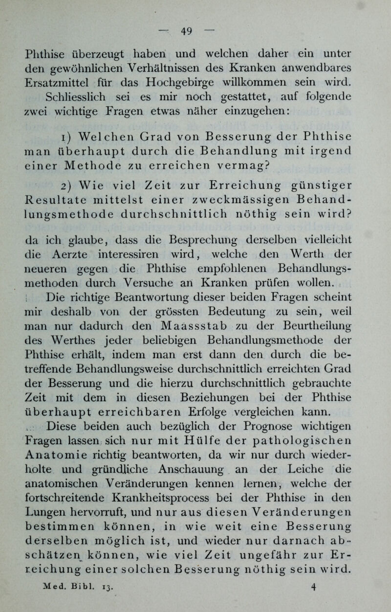 Phthise überzeugt haben und welchen daher ein unter den gewöhnlichen Verhältnissen des Kranken anwendbares Ersatzmittel für das Hochgebirge willkommen sein wird. Schliesslich sei es mir noch gestattet, auf folgende zwei wichtige Fragen etwas näher einzugehen: 1) Welchen Grad von Besserung der Phthise man überhaupt durch die Behandlung mit irgend einer Methode zu erreichen vermag? 2) Wie viel Zeit zur Erreichung günstiger Resultate mittelst einer zweckmässigen Behand- lungsmethode durchschnittlich nöthig sein wird? da ich glaube, dass die Besprechung derselben vielleicht die Aerzte interessiren wird, welche den Werth der neueren gegen die Phthise empfohlenen Behandlungs- methoden durch Versuche an Kranken prüfen wollen. Die richtige Beantwortung dieser beiden Fragen scheint mir deshalb von der grössten Bedeutung zu sein, weil man nur dadurch den Maassstab zu der Beurtheilung des Werthes jeder beliebigen Behandlungsmethode der Phthise erhält, indem man erst dann den durch die be- treffende Behandlungsweise durchschnittlich erreichten Grad der Besserung und die hierzu durchschnittlich gebrauchte Zeit mit dem in diesen Beziehungen bei der Phthise überhaupt erreichbaren Erfolge vergleichen kann. Diese beiden auch bezüglich der Prognose wichtigen Fragen lassen sich nur mit Hülfe der pathologischen Anatomie richtig beantworten, da wir nur durch wieder- holte und gründliche Anschauung an der Leiche die anatomischen Veränderungen kennen lernen, welche der fortschreitende Krankheitsprocess bei der Phthise in den Lungen hervorruft, und nur aus diesen Veränderungen bestimmen können, in wie weit eine Besserung derselben möglich ist, und wieder nur darnach ab- schätzen können, wie viel Zeit ungefähr zur Er- reichung einer solchen Besserung nöthig sein wird. Med. Bibi. 13. 4
