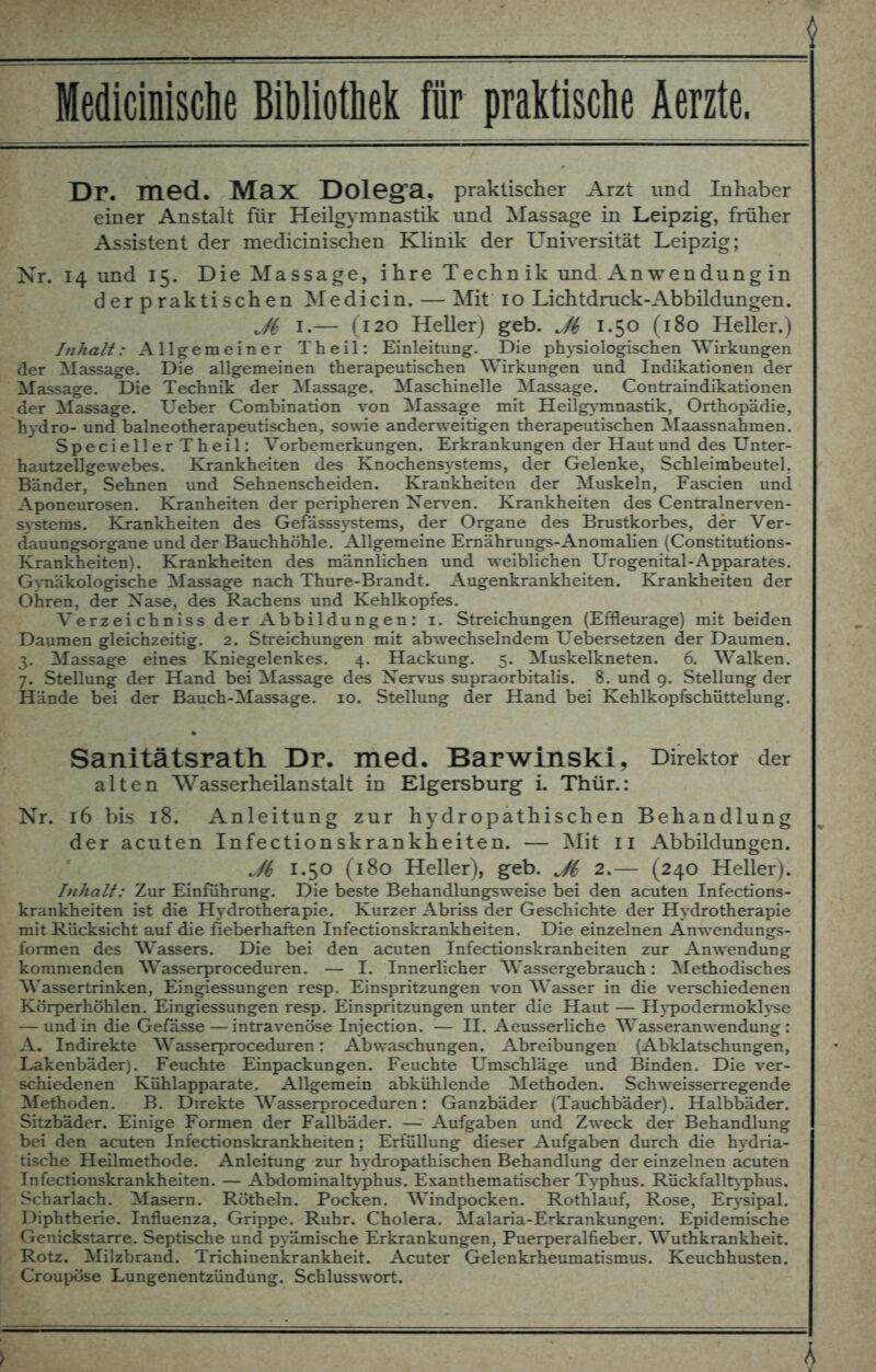 Dr. ITied. Max Dolegfa, praktischer Arzt und Inhaber einer Anstalt für Heilgymnastik und Massage in Leipzig, früher Assistent der medicinischen Klinik der Universität Leipzig; Nr. 14 und 15. Die Massage, ihre Technik und An Wendung in der praktischen Medicin. — Mit 10 Lichtdruck-Abbildungen. jM, 1.— (120 Heller) geb. J(, 1.50 (180 Heller.) Inhalt: Allgemeiner Theil: Einleitung. Die physiologischen Wirkungen der Massage. Die allgemeinen therapeutischen Wirkungen und Indikationen der Massage. Die Technik der Massage. Maschinelle Massage. Contraindikationen der Massage. Ueber Combination von Massage mit Heilgymnastik, Orthopädie, hydro- und baineotherapeutischen, sowie anderweitigen therapeutischen Maassnahmen. Specieller Theil: Vorbemerkungen. Erkrankungen der Haut und des Unter- hautzellgewebes. Krankheiten des Knochensystems, der Gelenke, Schleimbeutel. Bänder, Sehnen und Sehnenscheiden. Krankheiten der Muskeln, Fascien und Aponeurosen. Kranheiten der peripheren Nerven. Krankheiten des Centralnerven- S5rstems. Krankheiten des Gefässsystems, der Organe des Brustkorbes, der Ver- dauungsorgane und der Bauchhöhle. Allgemeine Emährungs-Anomalien (Constitutions- Krankheiten). Krankheiten des männlichen und weiblichen Urogenital-Apparates. Gynäkologische Massage nach Thure-Brandt. Augenkrankheiten. Krankheiten der Ohren, der Nase, des Rachens und Kehlkopfes. Verzeichniss der Abbildungen: 1. Streichungen (Effleurage) mit beiden Daumen gleichzeitig. 2. Streichungen mit abwechselndem Uebersetzen der Daumen. 3. Massage eines Kniegelenkes. 4. Hackung. 5. Muskelkneten. 6. Walken. 7. Stellung der Hand bei Massage des Nervus supraorbitalis. 8. und 9. Stellung der Hände bei der Bauch-Massage. 10. Stellung der Hand bei Kehlkopfschüttelung. Sanitätsrath. Dr. med. Barwinski, Direktor der alten Wasserheilanstalt in Elgersburg i. Thür.: Nr. 16 bis 18. Anleitung zur hydropathischen Behandlung der acuten Infectionskrankheiten. — Mit II Abbildungen. Jb 1.50 (180 Heller), geb. Ji 2.— (240 Heller). Inhalt: Zur Einführung. Die beste Behandlungsweise bei den acuten Infections- krankheiten ist die Hydrotherapie. Kurzer Abriss der Geschichte der Hydrotherapie mit Rücksicht auf die fieberhaften Infectionskrankheiten. Die einzelnen Änwendungs- formen des Wassers. Die bei den acuten Infectionskranheiten zur Anwendung kommenden Wasserproceduren. — I. Innerlicher Wassergebrauch: Methodisches Wassertrinken, Eingiessungen resp. Einspritzungen von Wasser in die verschiedenen Körperhöhlen. Eingiessungen resp. Einspritzungen unter die Haut — Hypodermoklyse — und in die Gefässe — intravenöse Injection. — II. Aeusserliche Wasseranwendung: A. Indirekte Wasserproceduren: Abwaschungen. Abreibungen (Abklatschungen, Lakenbäder). Feuchte Einpackungen. Feuchte Umschläge und Binden. Die ver- schiedenen Kühlapparate. Allgemein abkühlende Methoden. Schweisserregende Methoden. B. Direkte Wasserproceduren: Ganzbäder (Tauchbäder). Halbbäder. Sitzbäder. Einige Formen der Fallbäder. — Aufgaben und Zweck der Behandlung bei den acuten Infectionskrankheiten; Erfüllung dieser Aufgaben durch die hydria- tische Heilmethode. Anleitung zur hydropathischen Behandlung der einzelnen acuten Infectionskrankheiten. — Abdominaltyphus. Exanthematischer Typhus. Rückfalltyphus. Scharlach. Masern. Rötheln. Pocken. Windpocken. Rothlauf, Rose, Erysipal. Diphtherie. Influenza, Grippe. Ruhr. Cholera. Malaria-Erkrankungen. Epidemische Genickstarre. Septische und pyämische Erkrankungen, Puerperalfieber. Wuthkrankheit. Rotz. Milzbrand. Trichinenkrankheit. Acuter Gelenkrheumatismus. Keuchhusten. Croupöse Lungenentzündung. Schlusswort.