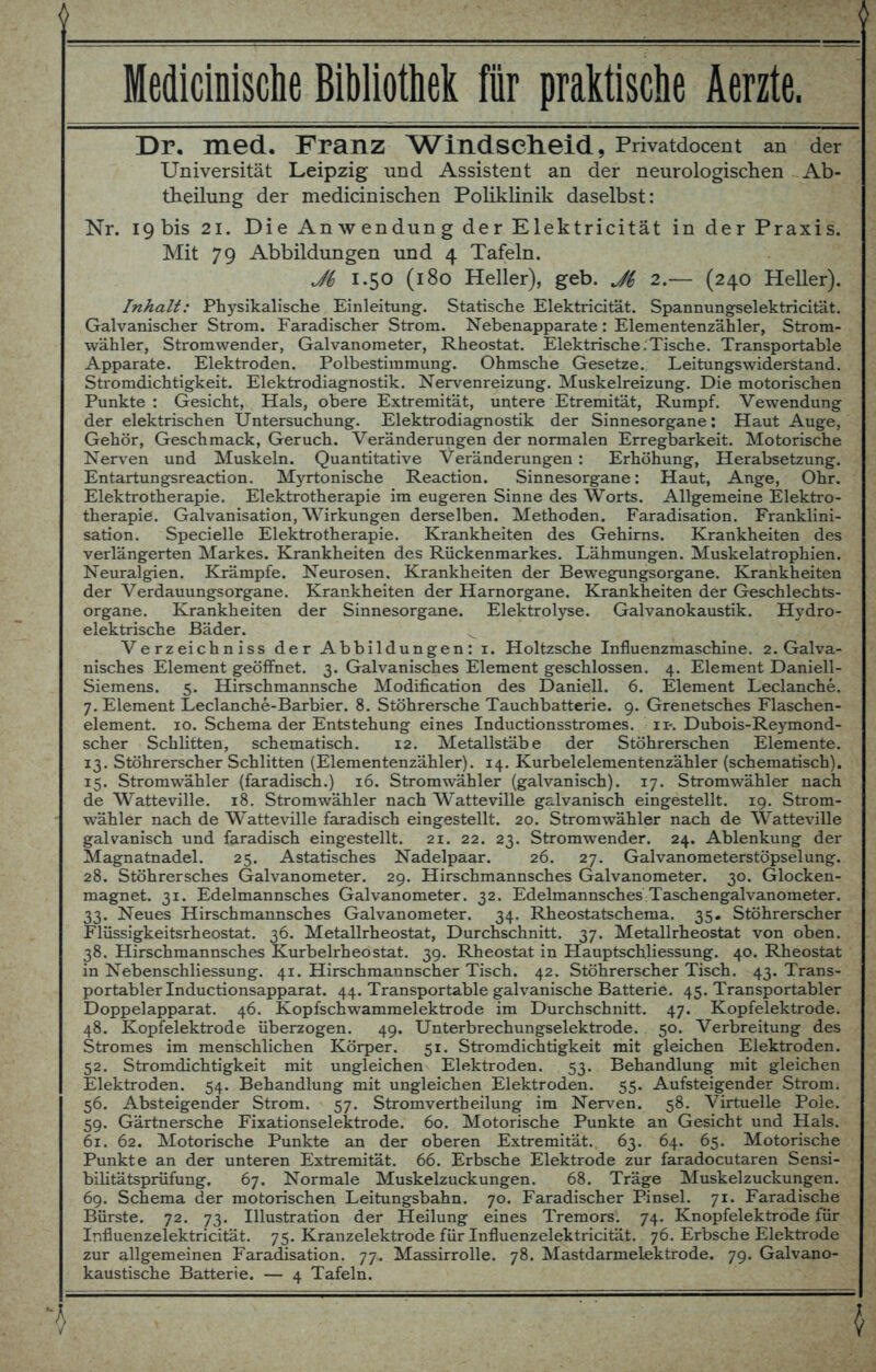 6 Medicinische Bibliothek für praktische Äerzte. Dr. med. Franz Windscheid, Privatdocent an der Universität Leipzig und Assistent an der neurologischen - Ab- theilung der medicinischen Poliklinik daselbst: Nr. I9bis 21. Die Anwendung der Elektricität in der Praxis. Mit 79 Abbildungen und 4 Tafeln. 1.50 (180 Heller), geb. Ji 2.— (240 Heller). Inhalt: Physikalische Einleitung. Statische Elektricität. Spannungselektricität. Galvanischer Strom. Faradischer Strom. Nebenapparate: Elementenzähler, Strom- wähler, Stromwender, Galvanometer, Rheostat. Elektrische:Tische. Transportable Apparate. Elektroden. Polbestimmung. Ohmsche Gesetze. Leitungswiderstand. Stromdichtigkeit. Elektrodiagnostik. Nervenreizung. Muskelreizung. Die motorischen Punkte: Gesicht, Hals, obere Extremität, untere Etremität, Rumpf. Vewendung der elektrischen Untersuchung. Elektrodiagnostik der Sinnesorgane: Haut Auge, Gehör, Geschmack, Geruch. Veränderungen der normalen Erregbarkeit. Motorische Nerven und Muskeln. Quantitative Veränderungen : Erhöhung, Herabsetzung. Entartungsreaction. Myrtonische Reaction. Sinnesorgane: Haut, Ange, Ohr. Elektrotherapie. Elektrotherapie im eugeren Sinne des Worts. Allgemeine Elektro- therapie. Galvanisation, Wirkungen derselben. Methoden. Faradisation. Franklini- sation. Specielle Elektrotherapie. Krankheiten des Gehirns. Krankheiten des verlängerten Markes. Krankheiten des Rückenmarkes. Lähmungen. Muskelatrophien. Neuralgien. Krämpfe. Neurosen. Krankheiten der Bewegungsorgane. Krankheiten der Verdauungsorgane. Krankheiten der Harnorgane. Krankheiten der Geschlechts- organe. Krankheiten der Sinnesorgane. Elektrolyse. Galvanokaustik. Hydro- elektrische Bäder. Verzeichniss der Abbildungen: 1. Holtzsche Influenzmaschine. 2. Galva- nisches Element geöffnet. 3. Galvanisches Element geschlossen. 4. Element Daniell- Siemens. 5. Hirschmannsche Modification des Daniell. 6. Element Leclanche. 7. Element Leclanche-Barbier. 8. Stöhrersche Tauchbatterie. 9. Grenetsches Flaschen- element. 10. Schema der Entstehung eines Inductionsstromes. 11-. Dubois-Reymond- scher Schlitten, schematisch. 12. Metallstäbe der Stöhrerschen Elemente. 13. Stöhrerscher Schlitten (Elementenzähler). 14. Kurbelelementenzähler (schematisch). 15. Stromwähler (faradisch.) 16. Stromwähler (galvanisch). 17. Stromwähler nach de Watteville. 18. Stromwähler nach Watteville galvanisch eingestellt. 19. Strom- wähler nach de Watteville faradisch eingestellt. 20. Stromwähler nach de Watteville galvanisch und faradisch eingestellt. 21. 22. 23. Stromwender. 24. Ablenkung der Magnatnadel. 25. Astatisches Nadelpaar. 26. 27. Galvanometerstöpsel ung. 28. Stöhrersches Galvanometer. 29. Hirschmannsches Galvanometer. 30. Glocken- magnet. 31. Edelmannsches Galvanometer. 32. Edelmannsches Taschengalvanometer. 33. Neues Hirschmannsches Galvanometer. 34. Rheostatschema. 35. Stöhrerscher Flüssigkeitsrheostat. 36. Metallrheostat, Durchschnitt. 37. Metallrheostat von oben. 38. Hirschmannsches Kurbelrheostat. 39. Rheostat in Hauptschliessung. 40. Rheostat in Nebenschliessung. 41. Hirschmannscher Tisch. 42. Stöhrerscher Tisch. 43. Trans- portabler Inductionsapparat. 44. Transportable galvanische Batterie. 45. Transportabler Doppelapparat. 46. Kopfschwammelektrode im Durchschnitt. 47. Kopfelektrode. 48. Kopfelektrode überzogen. 49. Unterbrechungselektrode. 50. Verbreitung des Stromes im menschlichen Körper. 51. Stromdichtigkeit mit gleichen Elektroden. 52. Stromdichtigkeit mit ungleichen Elektroden. 53. Behandlung mit gleichen Elektroden. 54. Behandlung mit ungleichen Elektroden. 55. Aufsteigender Strom. 56. Absteigender Strom. 57. Stromvertheilung im Nerven. 58. Virtuelle Pole. 59. Gärtnersche Fixationselektrode. 60. Motorische Punkte an Gesicht und Hals. 61. 62. Motorische Punkte an der oberen Extremität. 63. 64. 65. Motorische Punkte an der unteren Extremität. 66. Erbsche Elektrode zur faradocutaren Sensi- bilitätsprüfung. 67. Normale Muskelzuckungen. 68. Träge Muskelzuckungen. 69. Schema der motorischen Leitungsbahn. 70. Faradischer Pinsel. 71. Faradische Bürste. 72. 73. Illustration der Heilung eines Tremors. 74. Knopfelektrode für Influenzelektricität. 75. Kranzelektrode für Influenzelektricitäi. 76. Erbsche Elektrode zur allgemeinen Faradisation. 77. Massirrolle. 78. Mastdarmelektrode. 79. Galvano- kaustische Batterie. — 4 Tafeln. ')   \