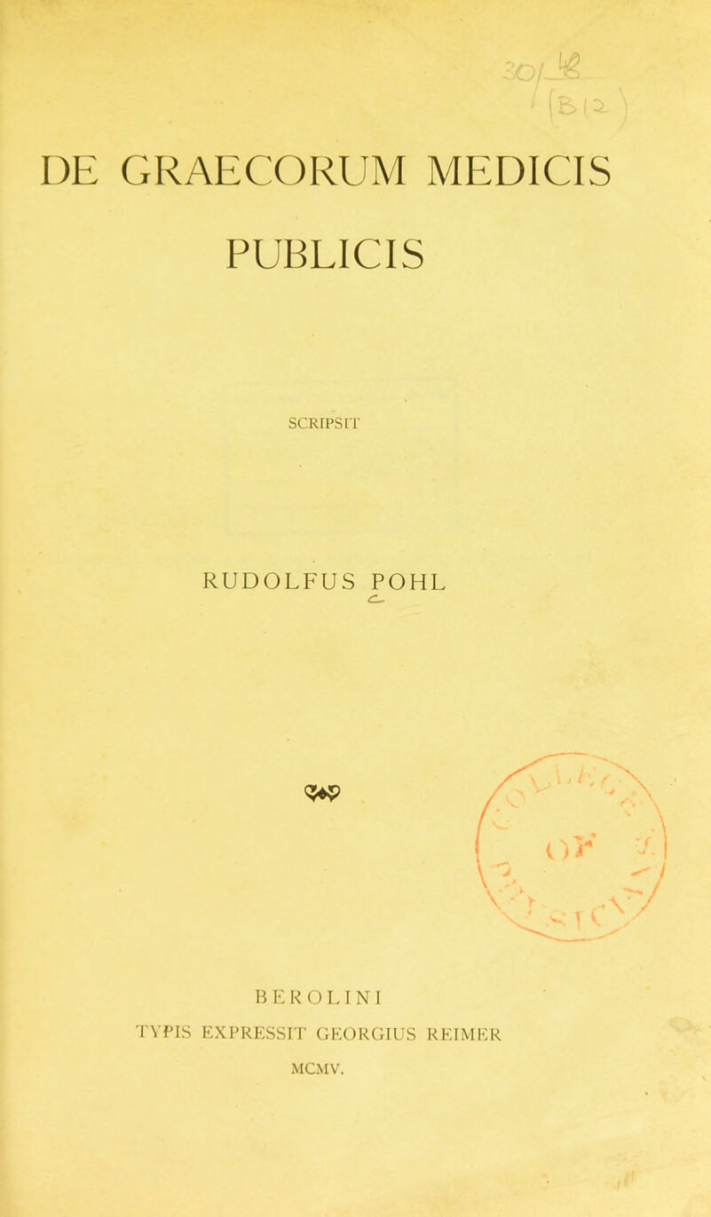 DE GRAECORUM MEDICIS PUBLICIS SCRIPSIT RUDOLFUS POHL C- BEROLINI TYPIS EXPRESSIT GEORGIUS REIMER MCMV.