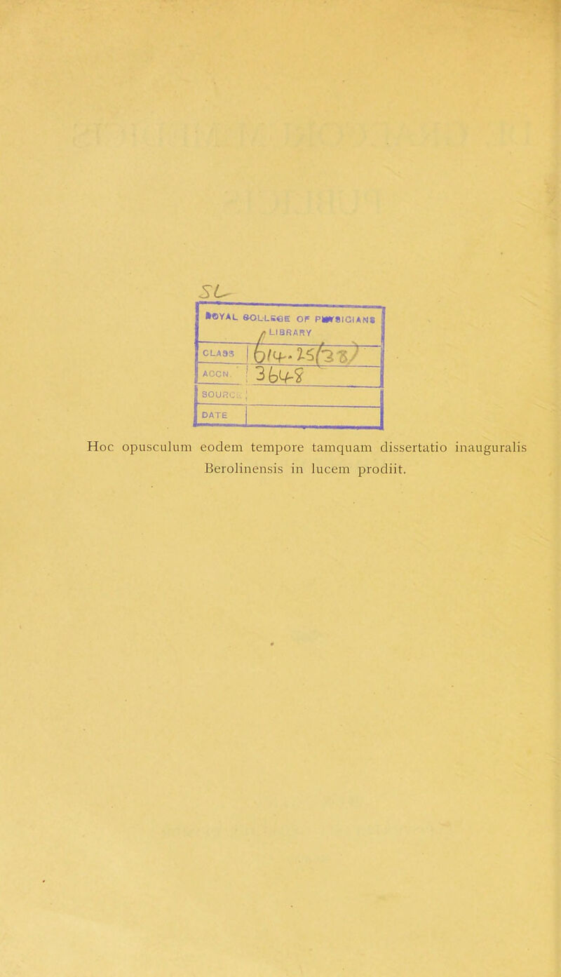 su __ •OYAL SOLLSeE OF PWraiGIANS /j LI8RARY 7la3s \t)l(4~‘lS(-2KJ A0CN ' I SOURCi; ; DATE Hoc opusculum eodem tempore tamquam dissertatio inauguralis Berolinensis in lucem prodiit.