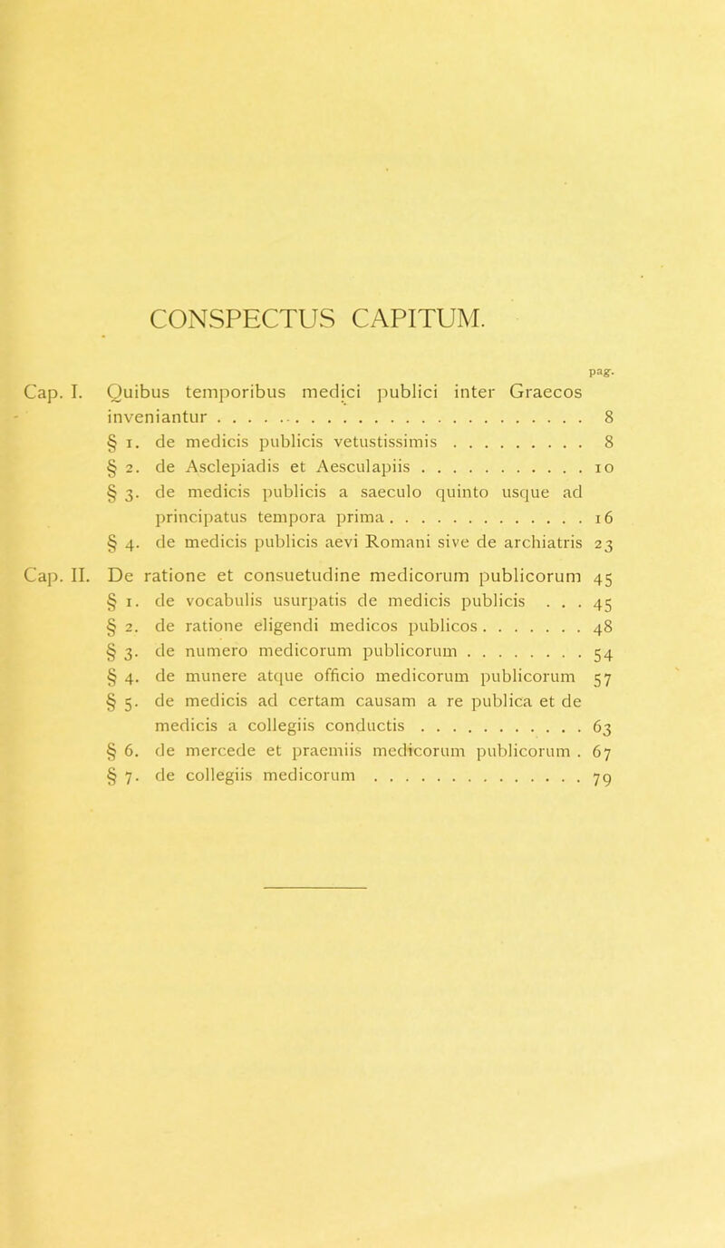 CONSPECTUS CAPITUM. pa?- Cap. I. Quibus temporibus medici publici inter Graecos inveniantur 8 § i. de medicis publicis vetustissimis 8 § 2. de Asclepiadis et Aesculapiis io § 3. de medicis publicis a saeculo quinto usque ad principatus tempora prima 16 § 4. de medicis publicis aevi Romani sive de archiatris 23 Cap. II. De ratione et consuetudine medicorum publicorum 45 § 1. de vocabulis usurpatis de medicis publicis ... 45 § 2. de ratione eligendi medicos publicos 48 § 3. de numero medicorum publicorum 54 § 4. de munere atque officio medicorum publicorum 57 § 5. de medicis ad certam causam a re publica et de medicis a collegiis conductis 63 § 6. de mercede et praemiis medicorum publicorum . 67 § 7. de collegiis medicorum 79