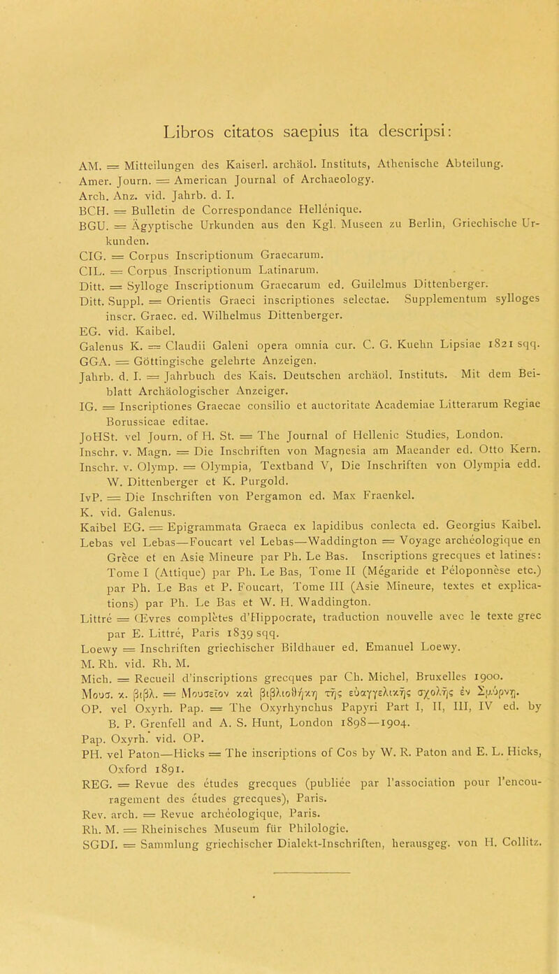 Libros citatos saepius ita descripsi: AM. = Mitteilungen des ICaiserl. archaol. Instituts, Athenische Abteilung. Amer. Journ. = American Journal of Archaeology. Arcli. Anz. vid. Jalirb. d. I. BCH. = Bulletin de Correspondance Hellenique. BGU. = Agyptische Urkunden aus den Kgl. Museen zu Berlin, Griechische Ur- kunden. CIG. = Corpus Inscriptionum Graecarum. CIL. = Corpus Inscriptionum Latinarum. Ditt. = Sylloge Inscriptionum Graecarum ed. Guilelmus Dittcnberger. Ditt. Suppi. = Orientis Graeci inscriptiones selectae. Supplementum sylloges inscr. Graec. ed. Wilhelmus Dittenberger. EG. vid. Kaibel. Galenus K. = Claudii Galeni opera omnia cur. C. G. Kuelin Lipsiac 1821 sqq. GGA. = Gottingiscbe gelebrte Anzeigen. Jahrb. d. I. = Jahrbuch des Kais. Deutschen archaol. Instituts. Mit dem Bei- blatt Arcliaologischer Anzeiger. IG. — Inscriptiones Graecae consilio et auctoritate Academiae Litterarum Regiae Borussicae editae. JoHSt. vel Journ. of Ii. St. = The Journal of Iiellenic Studies, London. Inschr. v. Magn. == Die Inschriften von Magnesia am Maeander ed. Otto Kern. Inschr. v. Olymp. = Olympia, Textband V, Die Inschriften von Olympia edd. W. Dittenberger et K. Purgold. IvP. — Die Inschriften von Pergamon ed. Max Fracnkcl. K. vid. Galenus. Kaibel EG. = Epigrammata Graeca ex lapidibus conlecta ed. Georgius Kaibel. Lebas vel Lebas—Foucart vel Lebas—Waddington = Voyage archeologique en Grece et en Asie Mineure par Ph. Le Bas. Inscriptions grecques et latines: Tome I (Attique) par Ph. Le Bas, Tome II (Megaride et Peloponnese etc.) par Ph. Le Bas et P. Foucart, Tome III (Asie Mineure, textes et explica- tions) par Ph. Le Bas et W. Ii. Waddington. Littre = CEvres completes dTlippocrate, traduction nouvelle avec le texte grec par E. Littre, Paris 1839 sqq. Loewy = Inschriften griechischer Bildhauer ed. Emanuel Loewy. M. Rh. vid. Rh. M. Mich. — Recueil d’inscriptions grecques par Ch. Michel, Bruxelles 1900. Moucs. x. (3tpA. = Mouaeiov xal |3i^.tol)'/jXY) rqs eooiyy^i**)? ayolffi ev 2p.upvT). OP. vel Oxyrh. Pap. = The Oxyrhynchus Papyri Part I, II, III, IV ed. by B. P. Grenfell and A. S. Hunt, London 189S —1904. Pap. Oxyrh. vid. OP. PH. vel Paton—Hicks == The inscriptions of Cos by W. R. Paton and E. L. Hicks, Oxford 1891. REG. = Revue des etudes grecques (publiee par 1’association pour 1’encou- ragement des etudes grecques), Paris. Rev. arch. = Revue archeologique, Paris. Rh. M. = Rheinisches Museum ftir Philologie. SGDI. = Sammlung griechischer Dialekt-Inschriften, herausgeg. von H. Collitz.