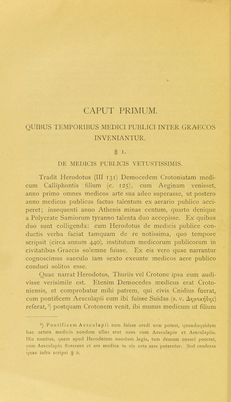 V* CAPUT PRIMUM. QUIBUS TEMPORIBUS MEDICI PUBLICI INTER GRAECOS INVENIANTUR. § i. DE MEDICIS PUBLICIS VETUSTISSIMIS. Tradit Plerodotus (III 131) Democedem Crotoniatam medi- cum Calliphontis filium (c. 125), cum Aeginam venisset, anno primo omnes medicos arte sua adeo superasse, ut postero anno medicus publicus factus talentum ex aerario publico acci- peret; insequenti anno Athenis minas centum, quarto denique a Polycrate Samiorum tyranno talenta duo accepisse. Ex quibus duo sunt colligenda: cum Herodotus de medicis publice con- ductis verba faciat tamquam de re notissima, quo tempore scripsit (circa annum 440), institutum medicorum publicorum in civitatibus Graecis solemne fuisse. Ex eis vero quae narrantur cognoscimus saeculo iam sexto exeunte medicos aere publico conduci solitos esse. Quae narrat Herodotus, Thuriis vel Crotone ipsa eum audi- visse verisimile est. Etenim Democedes medicus erat Croto- niensis, et comprobatur mihi patrem, qui civis Cnidius fuerat, cum pontificem Aesculapii eum ibi fuisse Suidas (s. v. Ar^ox^S'/;?) referat,') postquam Crotonem venit, ibi munus medicum ut filium '“) Pontificem Aesculapii eum fuisse credi non potest, quandoquidem hac aetate medicis nondum ullus erat usus cum Aesculapio et Aesculapiis. Hic nuntius, quem apud Herodotum nondum legis, tum demum enasci poterat, cum Aesculapia florerent et ars medica in cis orta esse putaretur. Sed conferas