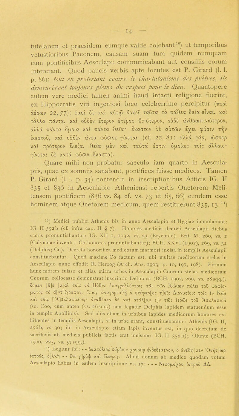 tutelarem et praesidem eumque valde colebant10) ut temporibus vetustioribus Paeonem, causam suam tum quidem numquam cum pontificibus Aesculapii communicabant aut consiliis eorum intererant. Quod paucis verbis apte locutus est P. Girard (1. 1. p. 86): tout en pro te stant contre le charlatanisme des pretres, iis demeurerent tovjours pleins du rcspect pour le dieu. Quantopere autem vere medici tamen animi haud intacti religione fuerint, ex Hippocratis viri ingeniosi loco celeberrimo percipitur (~spi dspojv 22, 77): ejxol os xai auxtp ooxsi xaoxa xa iraOsa Osta etvat, xai xaXXa iravxa, xal ooosv sxspov sxspoo tb'oxepov, ooos dvOptn-tvtoxspov, dXXa Txdvxa oaoia xai travxa Osta • sxaaxov os aoxuiv sysi cpocuv xr(v eoooxou, xai ouosv dvso cpoato? •ytvsxat (cf. 22, 8i: :<XXd ydp, waTxep xai ixpoxepov IXeca, Osta pisv xai xaoxa ecjxiv oixouo; xoi; aXXots* ■fivexai os xaxd cpucjtv Ixaaxa). Quare mihi non probatur saeculo iam quarto in Aescula- piis, quae ex somniis sanabant, pontifices fuisse medicos. Tamen P. Girard (1. 1. p. 34) contendit in inscriptionibus Atticis IG. II 835 et 836 in Aesculapio Atheniensi repertis Onetorem Meli- tensem pontificem (836 vs. 84 cf. vs. 73 et 65, 66) eundem esse hominem atque Onetorem medicum, quem restituerunt 835, 13.n) 10) Medici publici Athenis bis in anno Aesculapio et Hygiae immolabant: IG. II 352b (cf. infra cap. II § 7). Honores medicis decreti Aesculapii diebus sacris pronuntiabantur: IG. XII i, 1032, vs. 23 (Brycunte), Brit. M. 260, vs. 2 (Calymnae inventa; Co honores pronuntiabantur); BCH. XXVI (1902), 269, vs. 32 (Delphis; Co). Decreta honorifica medicorum marmori incisa in templis Aesculapii constituebantur. Quod maxime Co factum est, ubi multas medicorum stelas in Aesculapio nunc effodit R. Herzog (Arch. Anz. 1903, p. 10, 197, 19S). Firmum hunc morem fuisse et alias etiam urbes in Aesculapio Coorum stelas medicorum Coorum collocasse demonstrat inscriptio Delphica (BCH. 1902, 269, vs. 2Ssqq.): Sdpsv [6]e [x]at xol; xd IloOia 8-ayyeXXdvxoi; xai xfuv Ktotiov jroXet xoO ibacofc- p.axo; xo d[vx]typacpov, orno; dvayopeu6 axd;pav[o; x]oT; Aiovooiot; xoi; iv Kuii xai xot; [’A]3-/.Xa-ts(ot;• dva9fy.ev 8£ xai axa'X[av l]v xuii tepcBi xou 'Aa/Xattioo (sc. Coo, cum antea (vs. 26sqq.) iam legatur Delphis lapidem statuendum esse in templo Apollinis). Sed aliis etiam in urbibus lapides medicorum honores ex- hibentes in templis Aesculapii, si in urbe erant, constituebantur: Athenis (IG. II, 256b, vs. 30; ibi in Aesculapio etiam lapis inventus est, in quo decretum de sacrificiis ab medicis publicis factis erat incisum: IG. II 352b); Olunte (BCH. 1900, 225, vs. 57 sqq.). n) Legitur ibi: -- SaxxuXto; cdpotov ypuafip Ivoeoejjievov, 8 dW9r,[xev ’OvVjx](jop taxpd;, o[Xxrj - - evt y]p’J'h xai cXa^o;. Aliud donum ab medico quodam votum Aesculapio habes in eadem inscriptione vs. 17: - - - Ntxopdyou iaxpou AA.