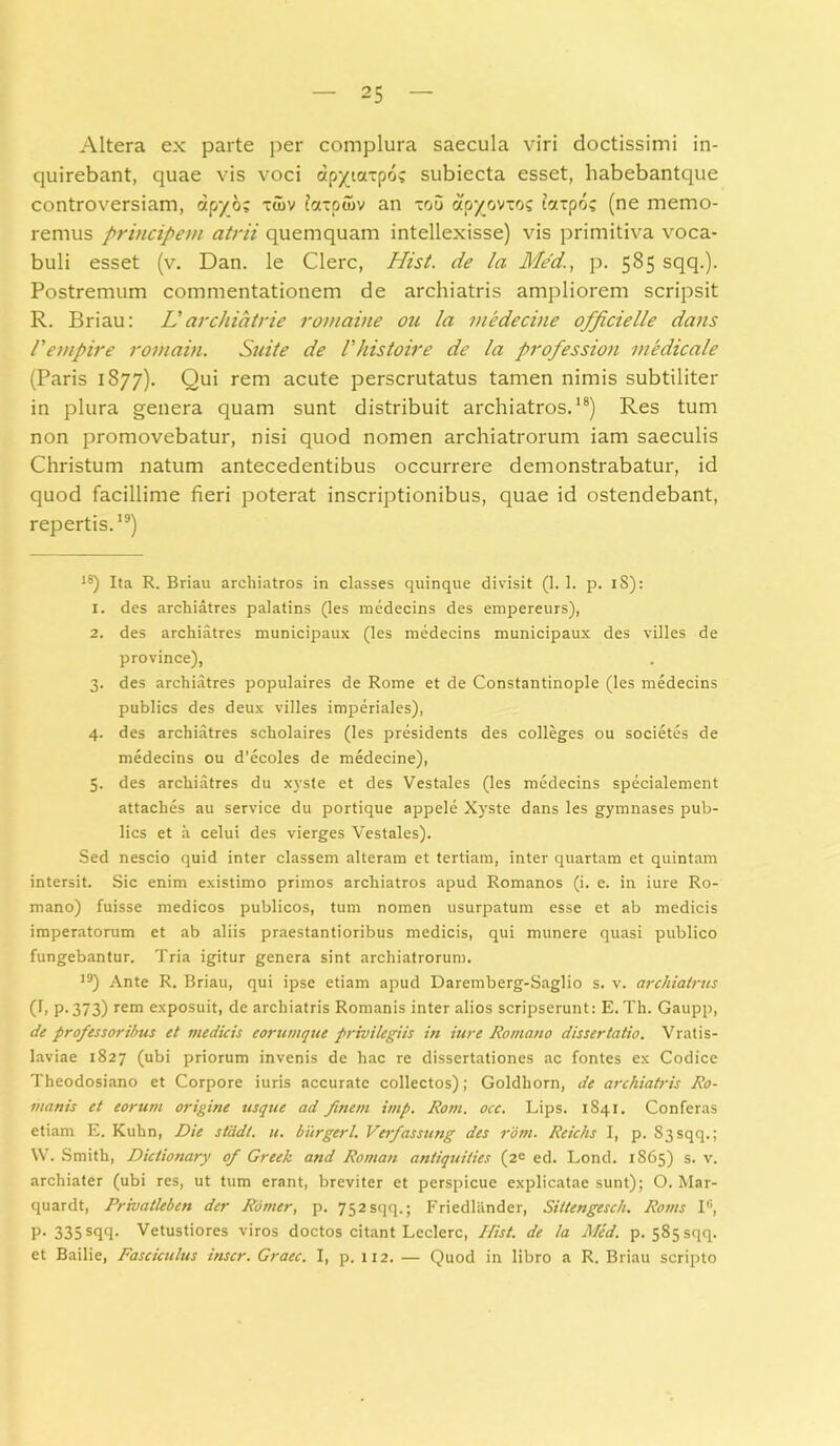 Altera ex parte per complura saecula viri doctissimi in- quirebant, quae vis voci dpytoc-po? subiecta esset, habebantque controversiam, apyo; tujv foccpoiv an xou apyovxoc farpo? (ne memo- remus principem atrii quemquam intellexisse) vis primitiva voca- buli esset (v. Dan. le Clere, Hist. de la Med,’, p. 585 sqq.). Postremum commentationem de archiatris ampliorem scripsit R. Briau: Larchiatrie rornaine ou Ia viedecine officielle dans 1'empire romain. Suite de Vhistoire de la profession medicale (Paris 1877). Qui rem acute perscrutatus tamen nimis subtiliter in plura genera quam sunt distribuit archiatros.* 1 2 3 4 5 * * * * * * * * * * * * 18) Res tum non promovebatur, nisi quod nomen archiatrorum iam saeculis Christum natum antecedentibus occurrere demonstrabatur, id quod facillime fieri poterat inscriptionibus, quae id ostendebant, repertis.19) 18) Ita R. Briau archiatros in classes quinque divisit (1. 1. p. iS): 1. des archiatres palatins (les medecins des empereurs), 2. des archiatres municipaux (les medecins municipaux des villes de province), 3. des archiatres populaires de Rome et de Constantinople (les medecins publies des deux villes imperiales), 4. des archiatres scholaires (les presidents des colleges ou societes de medecins ou d'ecoles de medecine), 5. des archiatres du xyste et des Vestales (les medecins specialement attaebes au Service du portique appele Xyste dans les gymnases pub- lies et a celui des vierges Vestales). Sed nescio quid inter classem alteram et tertiam, inter quartam et quintam intersit. Sic enim existimo primos archiatros apud Romanos (i. e. in iure Ro- mano) fuisse medicos publicos, tum nomen usurpatum esse et ab medicis imperatorum et ab aliis praestantioribus medicis, qui munere quasi publico fungebantur. Tria igitur genera sint archiatrorum. 19) Ante R. Briau, qui ipse etiam apud Daremberg-Saglio s. v. archiatrus (I, p. 373) rem exposuit, de archiatris Romanis inter alios scripserunt: E. Th. Gaupp, de professoribus et medicis corumque privilegiis in iure Romano dissertatio. Vratis- laviae 1827 (ubi priorum invenis de hac re dissertationes ac fontes ex Codice Theodosiano et Corpore iuris accurate collectos); Goldhorn, de archiatris Ro- manis et eorum origine usque ad finetn imp. Rom. occ. Lips. 1841. Conferas etiam E. Kuhn, Die stdd/. u. burgerl. Verfassung des rom. Reichs I, p. 83 sqq.; W. Smith, Dictionary of Greek and Roman antiquities (2e ed. Lond. 1865) s. v. archiater (ubi res, ut tum erant, breviter et perspicue explicatae sunt); O. Mar- quardt, Privatleben der Rorner, p. 752sqq.; Friedlander, Sittengesch. Roms I6, P-335 sqq- Vetustiores viros doctos citant Leclerc, Hist. de la Med. p. 585 sqq. et Bailie, Fasciculus inscr. Graec. I, p. 112. — Quod in libro a R. Briau scripto