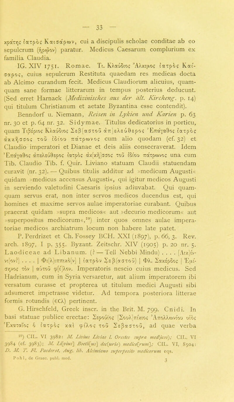 xpatrjs taxpoc Kaioaptov, cui a discipulis scholae conditae ab eo sepulcrum (^ptuov) paratur. Medicus Caesarum complurium ex familia Claudia. IG. XIV 1751. Romae. Tt. KXauSto? 'AXxtp-o? iaxpos Kai- actpo?, cuius sepulcrum Restituta quaedam res medicas docta ab Alcimo curandum fecit. Medicus Claudiorum alicuius, quam- quam sane formae litterarum in tempus posterius deducunt. (Sed erret Harnack (.Medizinisches aus der dlt. Kircheng. p. 14) qui titulum Christianum et aetate Byzantina esse contendit). Benndorf u. Niemann, Reisen in Lykien und Karien p. 63 nr. 30 et p. 64 nr. 32. Sidymae. Titulus dedicatorius in porticu, quam Tij3spios KXocuoio; 2e|3[affxoo d-jeXeu&epo? ’EraqaDo; taxpo? axxYjaaos xou idiou Txaxpcuvo? cum alio quodam (cf. 32) et Claudio imperatori et Dianae et deis aliis consecraverat. Idem 'E-cqaDo; a~sXs69cpos taxpo? ax[x7j]<Jcros xou Idiou Traipaivo? una cum Tib. Claudio Tib. f. Quir. Liviano statuam Claudii statuendam curavit (nr. 32). — Quibus titulis additur ad »medicum Augusti« quidam «medicus accensus Augusti«, qui igitur medicos Augusti in serviendo valetudini Caesaris ipsius adiuvabat. Qui quam- quam servus erat, non inter servos medicos ducendus est, qui homines et maxime servos aulae imperatoriae curabant. Quibus praeerat quidam «supra medicos« aut «decurio medicorum« aut -superpositus medicorum«,29) inter quos omnes aulae impera- toriae medicos archiatrum locum non habere late patet. P. Perdrizet et Ch. Fossey BCH. XXI (1897), P-66, 3. Rev. arch. 1897, I P- 355- Byzant. Zeitschr. XIV (1905) p. 20 nr. 5. Laodiceae ad Libanum. (? — Teli Nebbi Mindu) .... [Aix]iv- vi[ov?] .... | <t>i[X]i7v7rtxo[v] | iaxpov 2e(3(aaxou) | <I>X. SaxepSo; | ’Eul- artvo; xov | auxou o[t]Xov. Imperatoris nescio cuius medicus. Sed Hadrianum, cum in Syria versaretur, aut alium imperatorem ibi versatum curasse et propterea ut titulum medici Augusti sibi adsumeret impetrasse videtur. Ad tempora posteriora litterae formis rotundis (eC/.) pertinent. G. Hirschfeld, Greek inscr. in the Brit. M. 799. Cnidi. In basi statuae publice erectae: Sspouto; [2ouX]tu'xios 'AtoXXcuviou otoc 'ExaxaTo; 6 taxpo; xal cpiXo? xou 2sp«(5xou, ad quae verba 39) CIL. VI 3982: M. Livius Liviae l. Orestes supra tued{icos); CIL. VI 3984 (cf. 3983); M. Li[vius~\ Boeth\_us\ dec(ttrio) medico[rum]/ CIL. VI, S504: D. M. T. FI. Paederot. Aug. lib. Alcimiano superposito medicorum eqs. Pohl, de Graec. pubi. mcd. 3