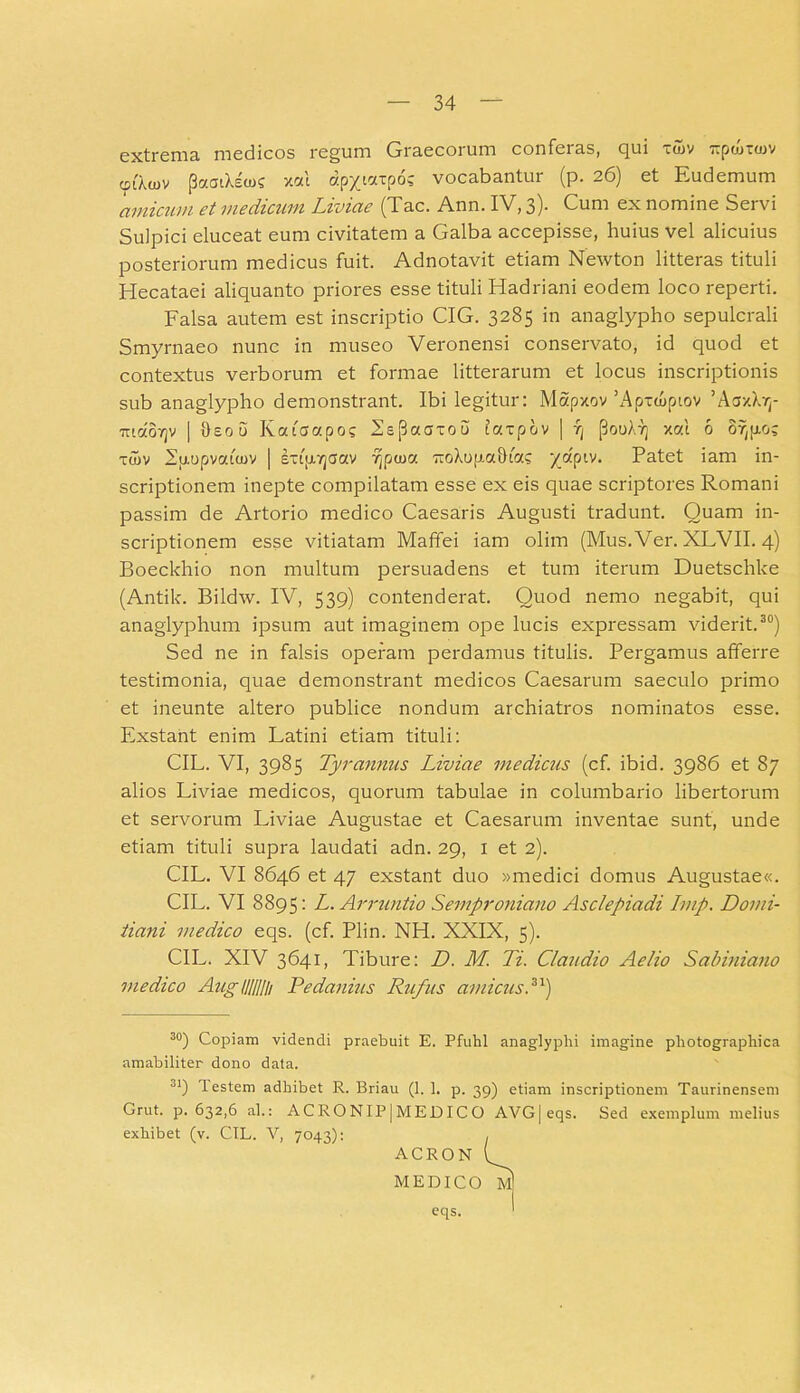 extrema medicos regum Graecorum conferas, qui xtov lipcoitov oiAcov paaiXscus xcu apytarpo; vocabantur (p. 26) et Eudemum amicum et medicam Liviae (Tac. Ann. IV, 3). Cum ex nomine Servi Suipici eluceat eum civitatem a Galba accepisse, huius vel alicuius posteriorum medicus fuit. Adnotavit etiam Newton litteras tituli Hecataei aliquanto priores esse tituli Hadriani eodem loco reperti. Falsa autem est inscriptio CIG. 3285 in anaglypho sepulcrali Smyrnaeo nunc in museo Veronensi conservato, id quod et contextus verborum et formae litterarum et locus inscriptionis sub anaglypho demonstrant. Ibi legitur: Mapxov'Apxcuptov ’AaxXrr maovjv | Oeou Katcrapos Ls(3aaxou taxpov | fj (3ooAt] xat 6 or^o; xaiv 2p.upvata)v | extpajaav fjpcoa TioXopaStas ydptv. Patet iam in- scriptionem inepte compilatam esse ex eis quae scriptores Romani passim de Artorio medico Caesaris Augusti tradunt. Quam in- scriptionem esse vitiatam Maffei iam olim (Mus. Ver. XLVII. 4) Boeckhio non multum persuadens et tum iterum Duetschke (Antik. Bildw. IV, 539) contenderat. Quod nemo negabit, qui anaglyphum ipsum aut imaginem ope lucis expressam viderit.30) Sed ne in falsis operam perdamus titulis. Pergamus afferre testimonia, quae demonstrant medicos Caesarum saeculo primo et ineunte altero publice nondum archiatros nominatos esse. Exstant enim Latini etiam tituli: CIL. VI, 3985 Tyrannus Liviae medicus (cf. ibid. 3986 et 87 alios Liviae medicos, quorum tabulae in columbario libertorum et servorum Liviae Augustae et Caesarum inventae sunt, unde etiam tituli supra laudati adn. 29, 1 et 2). CIL. VI 8646 et 47 exstant duo »medici domus Augustae«. CIL. VI 8895: L. Arruntio Semproniano Asclepiadi Imp. Domi- tiani medico eqs. (cf. Plin. NH. XXIX, 5). CIL. XIV 3641, Tibure: D. M. Ti. Claudio Aelio Sabiniano medico Augllllllh Pedanius Rufus amicus P) 30) Copiam videndi praebuit E. Pfuhl anaglyphi imagine pliotographica amabiliter dono data. 31) lestem adbibet R. Briau (1. 1. p. 39) etiam inscriptionem Taurinensem Grut. p. 632,6 al.: ACRONIP|MEDICO AVG|eqs. Sed exemplum melius exhibet (v. CIL. V, 7043): eqs.