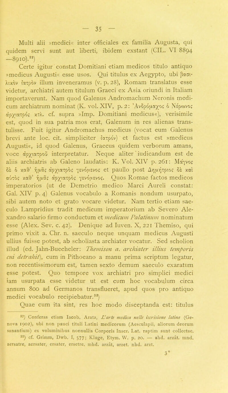 Multi alii »medici« inter officiales ex familia Augusta, qui quidem servi sunt aut liberti, ibidem exstant (CIL. \ I 8894 —89 io).33) Certe igitur constat Domitiani etiam medicos titulo antiquo «medicus Augusti« esse usos. Qui titulus ex Aegypto, ubi [3a<jt- mxov iccxpov illum inveneramus (v. p. 28), Romam translatus esse videtur, archiatri autem titulum Graeci ex Asia oriundi in Italiam importaverunt. Nam quod Galenus Andromachum Neronis medi- cum archiatrum nominat (K. vol. XIV, p. 2: 'AvSpofxcr//./? 6 Nspcovo? apyiazpo; xxX. cf. supra »Imp. Domitiani medicus«), verisimile est, quod in sua patria mos erat, Galenum in res alienas trans- tulisse. Fuit igitur Andromachus medicus (vocat eum Galenus brevi ante loc. cit. simpliciter tocxpov) et factus est «medicus Augusti«, id quod Galenus, Graecus quidem verborum amans, voce ap^ictxpoo interpretatur. Neque aliter' iudicandum est de aliis archiatris ab Galeno laudatis: K. Vol. XIV p. 261: Mcqvo? 6s 6 v.cth’ 7j[x5^ dpyictzpb; •(evop.zvos et paullo post AY)[j,7)xpio? os xoci auzb? xah’ Tjpa; «pytaxpo; ■yevopisvos. Quos Romae factos medicos imperatorios (ut de Demetrio medico Marci Aureli constat: Gal. XIV p. 4) Galenus vocabulo a Romanis nondum usurpato, sibi autem noto et grato vocare videtur. Nam tertio etiam sae- culo Lampridius tradit medicum imperatorium ab Severo Ale- xandro salario firmo conductum et medicum Palatinum nominatum esse (Alex. Sev. c. 42). Denique ad Iuven. X, 221 Themiso, qui primo vixit a. Chr. n. saeculo neque unquam medicus Augusti ullius fuisse potest, ab scholiasta archiater vocatur. Sed scholion illud (ed. Jahn-Buecheler: Themison a. archiater illius temporis cui detrahit), cum in Pithoeano a manu prima scriptum legatur, non recentissimorum est, tamen sexto demum saeculo exaratum esse potest. Quo tempore vox archiatri pro simplici medici iam usurpata esse videtur ut est cum hoc vocabulum circa annum 800 ad Germanos transflueret, apud quos pro antiquo medici vocabulo recipiebatur.3*) Quae cum ita sint, res hoc modo disceptanda est: titulus 3J) Conferas etiam Iacob. Arata, Larte medica nelle iscriziotte lati ne (Ge- nova 1902), ubi non pauci tituli Latini medicorum (Aesculapii, aliorum deorum sanantium) ex voluminibus nonnullis Corporis Inscr. Lat. raptim sunt collectae. 33) cf. Grimm, Dwb. I, 577; Kluge, Etym. W. p. 20. — ahd. arzat. mnd. aersatre, aersater, ersater, ersetre. mhd. arzat, arzet. nhd. arzt. 3*