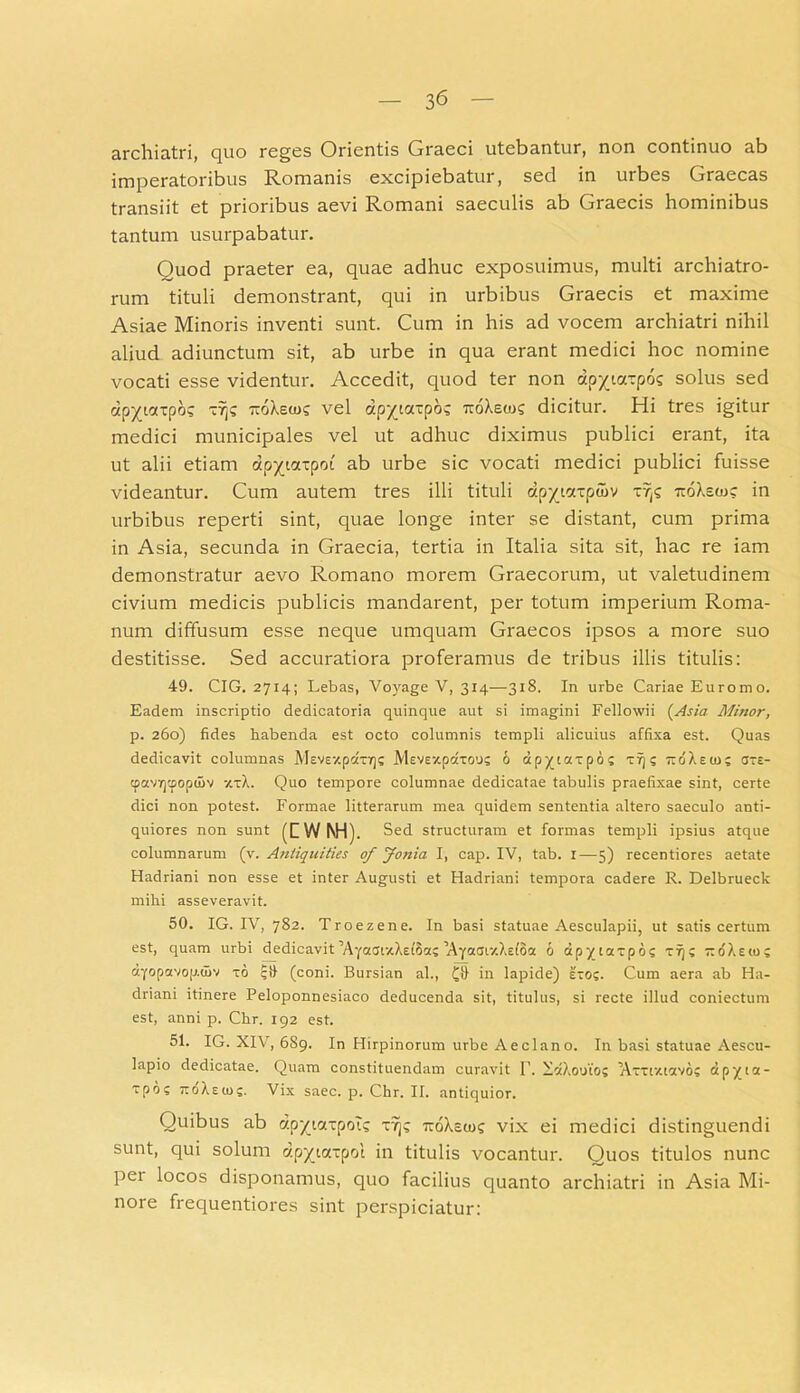 archiatri, quo reges Orientis Graeci utebantur, non continuo ab imperatoribus Romanis excipiebatur, sed in urbes Graecas transiit et prioribus aevi Romani saeculis ab Graecis hominibus tantum usurpabatur. Quod praeter ea, quae adhuc exposuimus, multi archiatro- rum tituli demonstrant, qui in urbibus Graecis et maxime Asiae Minoris inventi sunt. Cum in his ad vocem archiatri nihil aliud adiunctum sit, ab urbe in qua erant medici hoc nomine vocati esse videntur. Accedit, quod ter non dp^tarpo? solus sed otp^iottpos ~7j? TioXsa)? vel dp^iarpos ttoXeto? dicitur. Hi tres igitur medici municipales vel ut adhuc diximus publici erant, ita ut alii etiam dp^iaipoi' ab urbe sic vocati medici publici fuisse videantur. Cum autem tres illi tituli dp^iatptov r/js ttoXsio? in urbibus reperti sint, quae longe inter se distant, cum prima in Asia, secunda in Graecia, tertia in Italia sita sit, hac re iam demonstratur aevo Romano morem Graecorum, ut valetudinem civium medicis publicis mandarent, per totum imperium Roma- num diffusum esse neque umquam Graecos ipsos a more suo destitisse. Sed accuratiora proferamus de tribus illis titulis: 49. CIG. 2714; Lebas, Voyage V, 314—318. In urbe Cariae Eurorno. Eadem inscriptio dedicatoria quinque aut si imagini Fellowii (Asia Minor, p. 260) fides habenda est octo columnis templi alicuius affixa est. Quas dedicavit columnas Mevsxpccxiqs Mevexpdxoos 6 ap^taxpo; xr); TtoXetn? cste- tpavrjtpopuiv 7,xX. Quo tempore columnae dedicatae tabulis praefixae sint, certe dici non potest. Formae litterarum mea quidem sententia altero saeculo anti- quiores non sunt (HWNH). Sed structuram et formas templi ipsius atque columnarum (v. Antiquities of Jonia I, cap. IV, tab. 1—5) recentiores aetate Hadriani non esse et inter Augusti et Hadriani tempora cadere R. Delbrueck mihi asseveravit. 50. IG. IV, 782. Troezene. In basi statuae Aesculapii, ut satis certum est, quam urbi dedicavit Ayocai-xXdSa; lAyaar/.Xefoa 6 apyiaxpo? xl)s rtdXsio; dyopavop.uiv xo ijli (coni. Bursian al., in lapide) exo;. Cum aera ab Ha- driani itinere Peloponnesiaco deducenda sit, titulus, si recte illud coniectum est, anni p. Chr. 192 est. 51. IG. XIV, 689. In Hirpinorum urbe Aeclano. In basi statuae Aescu- lapio dedicatae. Quam constituendam curavit 1’. XdXooto? Axxtv.tctvo; dpyioc- xpo; ttoXeio;. Vix saec. p. Chr. II. antiquior. Ouibus ab dp/taxpoR v?]; TtoXeto? vix ei medici distinguendi sunt, qui solum dpytatpol in titulis vocantur. Quos titulos nunc pet locos disponamus, quo facilius quanto archiatri in Asia Mi- nore frequentiores sint perspiciatur: