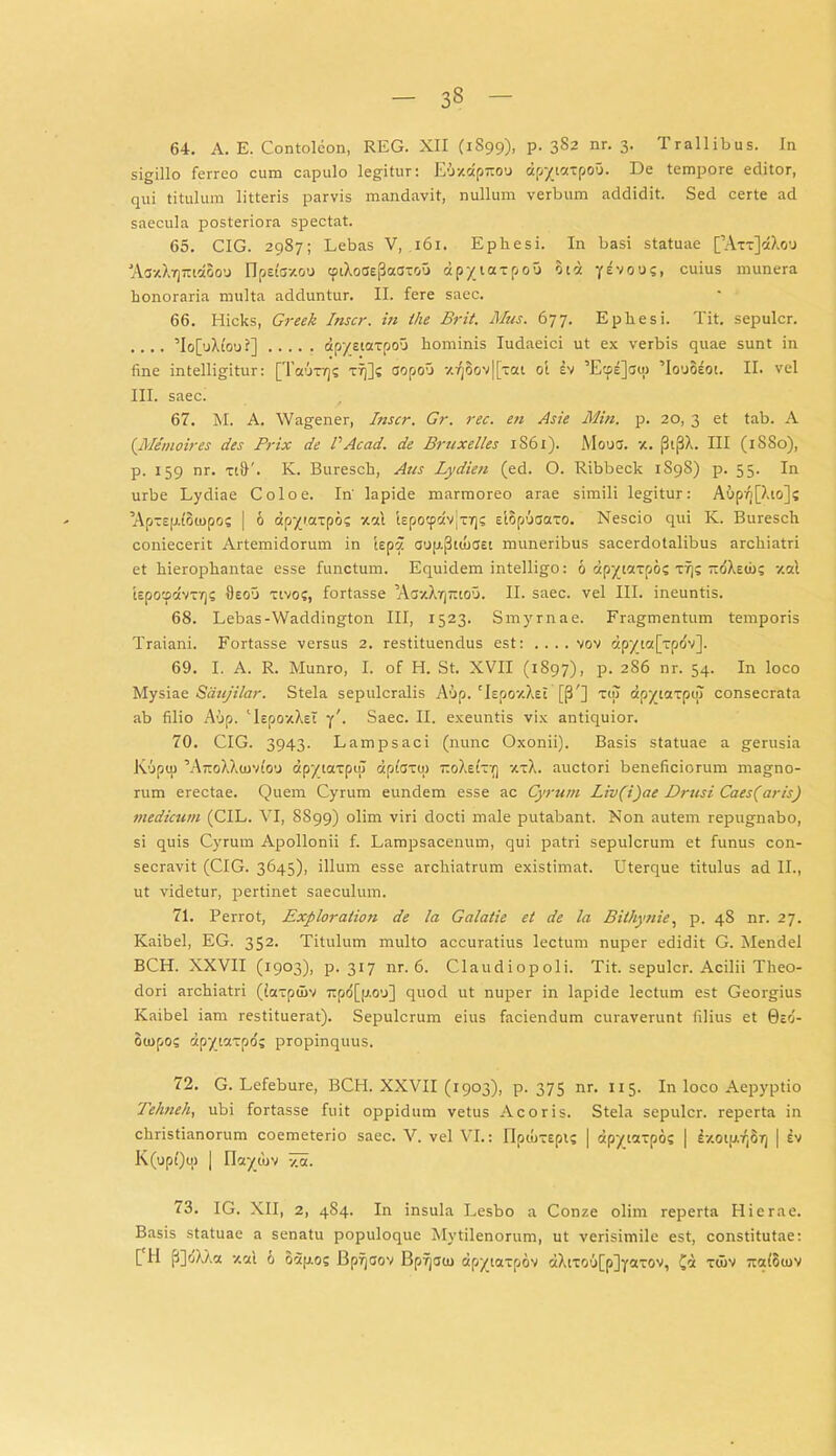 64. A. E. Contolcon, REG. XII (1S99), p. 382 nr. 3. Trallibus. In sigillo ferreo cum capulo legitur: Eoxdp-oo dpytaxpou. De tempore editor, qui titulum litteris parvis mandavit, nullum verbum addidit. Sed certe ad saecula posteriora spectat. 65. CIG. 2987; Lebas V, 161. Epliesi. In basi statuae [’Axx]dXo'j 'Aa-xX-quiccBoo npetczou tptXoas|3aaxou apyiaxpou Btd yevous, cuius munera honoraria multa adduntur. II. fere saec. 66. Hicks, Greek Inscr. in the Brit. Mus. 677. Ephesi. Tit. sepulcr. .... ’Io[uXtoui] dp/siaxpou hominis Iudaeici ut ex verbis quae sunt in fine intelligitur: [Tauxrjs xtj]? aopou v.fjoov|[xat ot lv ’Ecpi]ati) ’Ioo8iot. II. vel III. saec. 67. M. A. Wagener, Inscr. Gr. rec. en Asie Min. p. 20, 3 et tab. A (Memoires des Prix de PAcad. de Bruxelles 1S61). IVIouo. x. [3it3X. III (1S80), p. 159 nr. ti&'. K. Buresch, Aus Lydien (ed. O. Ribbeck 1S9S) p. 55. In urbe Lydiae Colo e. In' lapide marmoreo arae simili legitur: Aup^[Xto]s ’Apxsp.{o(upo; | 6 dpyiaxpo? xal kpocpdvjxT)? elBpuaaxo. Nescio qui K. Buresch coniecerit Artemidorum in iepa aup-fhtuaet muneribus sacerdotalibus archiatri et hierophantae esse functum. Equidem intelligo: 6 dpytxxpo; xr)? ttoXeio; xsl Upotpdvxrjs IIeou xtvoc, fortasse ’AaxXrj~iou. II. saec. vel III. ineuntis. 68. Lebas-Waddington III, 1523. Smyrnae. Fragmentum temporis Traiani. Fortasse versus 2. restituendus est: . . . . vov dpy_ic([xpdv]. 69. I. A. R. Munro, I. of H. St. XVII (1S97), p. 286 nr. 54. In loco Mysiae Saujilar. Stela sepulcralis A'!>p. 'lepoxXEl [p'] xol dpyictxpijl consecrata ab filio Aup. ‘IspoyXet y\ Saec. II. exeuntis vix antiquior. 70. CIG. 3943. Lampsaci (nunc Oxonii). Basis statuae a gerusia lviipu) ’AtcoXX(uvIo'J dpyiaxptu dpiaxtn tcoXeixy] xxX. auctori beneficiorum magno- rum erectae. Quem Cyrum eundem esse ac Cyrum Liv(i)ae Drusi Caes(aris) medicum (CIL. VI, 8899) olim viri docti male putabant. Non autem repugnabo, si quis Cyrum Apollonii f. Lampsacenum, qui patri sepulcrum et funus con- secravit (CIG. 3645), illum esse archiatrum existimat. Uterque titulus ad II., ut videtur, pertinet saeculum. 71. Perrot, Exploraiion de la Galatie et de la Bithynie, p. 48 nr. 27. Kaibel, EG. 352. Titulum multo accuratius lectum nuper edidit G. Mendel BCH. XXVII (1903), p. 317 nr. 6. Claudiopoli. Tit. sepulcr. Acilii Theo- dori archiatri (iaxpuiv Tipo[p.O’j] quod ut nuper in lapide lectum est Georgius Kaibel iam restituerat). Sepulcrum eius faciendum curaverunt filius et 0eo- oiopos dpyiaxpd; propinquus. 72. G. Lefebure, BCH. XXVII (1903), p. 375 nr. 115. In loco Aepyptio Tehneh, ubi fortasse fuit oppidum vetus Acoris. Stela sepulcr. reperta in Christianorum coemeterio saec. V. vel VI.: OpiuxEpi; | dpytaxpo? | ixotu^Br) | iv K(upQtu | Ilaywv xa. 73. IG. XII, 2, 484. In insula Lesbo a Conze olim reperta Hierae. Basis statuae a senatu populoque Mytilenorum, ut verisimile est, constitutae: [ H (B)oXXct xcd 6 odp.os Bpfjaov Bprjauj dpyiaxpov dXtxoufpjyotxov, £d xuiv itcdoiov