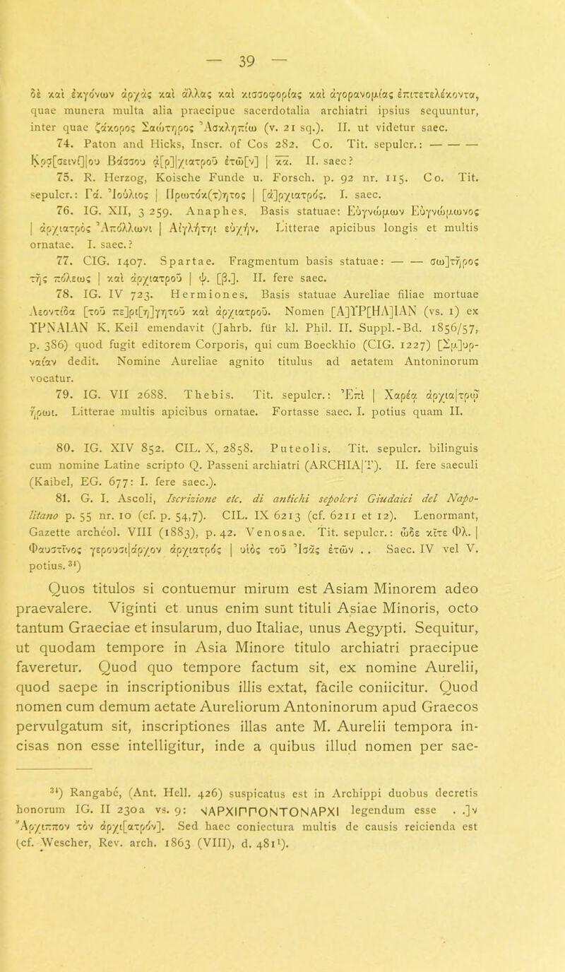 3e xal sxyovuiv dpyctj xal aXXa; '/.ai xcaaocpopfa; xal ayopavopiac intxexeXexovxa, quae munera multa alia praecipue sacerdotalia archiatri ipsius sequuntur, inter quae £axopo; latutrjpo; ’AcxXr)7t''tn (v. 21 sq.). II. ut videtur saec. 74. Paton and Hicks, Inscr. of Cos 2S2. Co. Tit. sepulcr.: Kpa[<JEivQ|o'J Bacjsou a[p]|/taTpou £x(u[v] | xa. II. saec? 75. R. Herzog, Koische Funde u. Forscli. p. 92 nr. 115. C o. Tit. sepulcr.: Vd. ’Io6Xto; | npu>xdx(x)?)TOS | [d]py_iaxpd;. I. saec. 76. IG. XII, 3 259. Anaphes. Basis statuae: E&yviopKuv Euyvwp.covo? | apytaxpos 'AitrfXXum [ AlyX^xr^c soyi^v. Litterae apicibus longis et multis ornatae. I. saec.? 77. CIG. 1407. Spartae. Fragmentum basis statuae: — — cin]xf|po? xi); -dXeio; | xal dpyiaxpou | i- [$•]• II. fere saec. 78. IG. IV 723. Hermiones. Basis statuae Aureliae filiae mortuae Aeovxloa [xoii ZE]pt[r/]yrjxou xal apyiaxpou. Nomen [A]TP[HA]IAN (vs. t) ex YPNAIAN K. Keil emendavit (Jahrb. fiir kl. Phil. II. Suppi.-Bd. 1856/57, p. 386) quod fugit editorem Corporis, qui cum Boeckhio (CIG. 1227) [X;j.]’jp- vafev dedit. Nomine Aureliae agnito titulus ad aetatem Antoninorum vocatur. 79. IG. VII 2688. Thebis. Tit. sepulcr.: ’E~l | Xapea apyta|xpij) Tjptut. Litterae multis apicibus ornatae. Fortasse saec. I. potius quam II. 80. IG. XIV 852. CIL. X, 2858. Puteolis. Tit. sepulcr. bilinguis cum nomine Latine scripto Q. Passeni archiatri (ARCHIA|T). II. fere saeculi (Kaibel, EG. 677: I. fere saec.). 81. G. I. Ascoli, Iscrizione etc. di antichi sepolcri Giudaici dei Napo- litano p. 55 nr. 10 (cf. p. 54,7). CIL. IX 6213 (cf. 6211 et 12). Lenormant, Gazette archeol. VIII (1883), p. 42. Venosae. Tit. sepulcr.: wSs xlxe OX. | tDausxtvoi yepo'J5t|apyov dpytaxpd; | oios xou ’laas dxuiv . . Saec. IV vel V. potius.34) Quos titulos si contuemur mirum est Asiam Minorem adeo praevalere. Viginti et unus enim sunt tituli Asiae Minoris, octo tantum Graeciae et insularum, duo Italiae, unus Aegypti. Sequitur, ut quodam tempore in Asia Minore titulo archiatri praecipue faveretur. Quod quo tempore factum sit, ex nomine Aurelii, quod saepe in inscriptionibus illis extat, facile coniicitur. Quod nomen cum demum aetate Aureliorum Antoninorum apud Graecos pervulgatum sit, inscriptiones illas ante M. Aurelii tempora in- cisas non esse intelligitur, inde a quibus illud nomen per sae- 3‘) Rangabe, (Ant. Hell. 426) suspicatus est in Archippi duobus decretis honorum IG. II 23oa vs. 9: nIAPXIPPONTONAPXI legendum esse . .]v *Apyt“7tov xov dpyt[axp^v]. Sed haec coniectura multis de causis reicienda est (cf. Wescher, Rev. arch. 1863 (VIII), d. 4811).