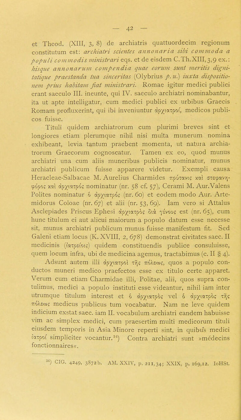 et Theod. (XIII, 3, 8) de archiatris quattuordecim regionum constitutum est: archiatri scientes annonaria sibi commoda a populi commodis ministrari eqs. et de eisdem C.Th.XIII,3,9 ex.: his que annonarum comp endia quae eorum sunt meritis digni- tatique praestanda tua sinceritas (Olybrius p. u.) iuxta dispositio- nem prius habitam fiat ministrari. Romae igitur medici publici erant saeculo III. ineunte, qui IV. saeculo archiatri nominabantur, ita ut apte intelligatur, cum medici publici ex urbibus Graecis Romam profluxerint, qui ibi inveniuntur dp^iaxpoi, medicos publi- cos fuisse. Tituli quidem archiatrorum cum plurimi breves sint et longiores etiam plerumque nihil nisi multa munerum nomina exhibeant, levia tantum praebent momenta, ut natura archia- trorum Graecorum cognoscatur. Tamen ex eo, quod munus archiatri una cum aliis muneribus publicis nominatur, munus archiatri publicum fuisse apparere videtur. Exempli causa Heracleae-Salbacae M. Aurelius Charmides upuxctvt; v.cu axccpaivvj- 9600; x«! dp^tctxpd? nominatur (nr. 58 cf. 57), Cerami M. Aur.Valens Polites nominatur 6 dpytctxpox (nr. 60) et eodem modo Aur. Arte- midorus Coloae (nr. 67) et alii (nr. 53, 69). Iam vero si Attalus Asclepiades Priscus Ephesi dp^taxpd; oirx jivoug est (nr. 65), cum hunc titulum ei aut alicui maiorum a populo datum esse necesse sit, munus archiatri publicum munus fuisse manifestum fit. Sed Galeni etiam locus (K. XVIII, 2, 678) demonstrat civitates saec. II medicinis (faxpsioi?) quidem constituendis publice consuluisse, quem locum infra, ubi de medicina agemus, tractabimus (c. II § 4). Adsunt autem illi dpytaxpol xr(c rroXeuic, quos a populo con- ductos muneri medico praefectos esse ex titulo certe apparet. Verum cum etiam Charmidae illi, Politae, alii, quos supra con- tulimus, medici a populo instituti esse videantur, nihil iam inter utrumque titulum interest et 6 dp-/vzxpo? vel 6 dpyjaspo; zrp txoXsoj; medicus publicus tum vocabatur. Nam ne leve quidem indicium exstat saec. iam II. vocabulum archiatri eandem habuisse vim ac simplex medici, cum praesertim multi medicorum tituli eiusdem temporis in Asia Minore reperti sint, in quibus medici ictxpot simpliciter vocantur.36) Contra archiatri sunt »medecins fonctionnaires«. 3C) CIG. 4249, 3S72b. AM. XXIV, p. 211,34; XXIX, p. 169,12. IoHSt.