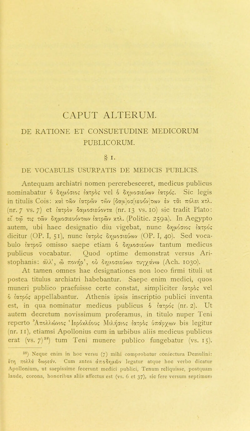 CAPUT ALTERUM. DE RATIONE ET CONSUETUDINE MEDICORUM PUBLICORUM. § i. DE VOCABULIS USURPATIS DE MEDICIS PUBLICIS. Antequam archiatri nomen percrebesceret, medicus publicus nominabatur d oyjpdato; taxpd; vel 6 orjfioateuwv taxpo;. Sic legis in titulis Cois: xat xuiv taxpuiv xoiv [8a}t]off[ieuov]“a)v ev xat ttoXsi xxX. (nr. 7 vs. 7) et taxpov octfxoatcuov-a (nr. 13 vs. 10) sic tradit Plato: ei' xtp xic xtdv OTjfioaieudvxtuv taxpuiv xxX. (Politic. 259a). In Aegypto autem, ubi haec designatio diu vigebat, nunc oyjpoatoc iaxpo? dicitur (OP. I, 51). nunc taxpd; 07j[i03teuu)v (OP. I, 40). Sed voca- bulo taxpou omisso saepe etiam 6 o^p-ocueutov tantum medicus publicus vocabatur. Quod optime demonstrat versus Ari- stophanis: d.XX’, u> •rOv^o’, ou 8rj[j.oate6toy xoy/dvm (Ach. 1030). At tamen omnes hae designationes non loco firmi tituli ut postea titulus archiatri habebantur. Saepe enim medici, quos muneri publico praefuisse certe constat, simpliciter ixxpd; vel 6 taxpo; appellabantur. Athenis ipsis inscriptio publici inventa est, in qua nominatur medicus publicus 6 taxpo; (nr. 2). Ut autem decretum novissimum proferamus, in titulo nuper Teni reperto AtcoXXcovioc ‘IepoxXeoo? M1X4010; faxpo; orroipycuv bis legitur (nr. 11), etiamsi Apollonius cum in urbibus aliis medicus publicus erat (vs. 7)38) tum Teni munere publico fungebatur (vs. 15). 38) Neque enim in hoc versu (7) mihi comprobatur coniectura Demulini: exq TtoXXd oujpedv. Cum antea ct-oSr^.wv legatur atque hoc verbo dicatur Apollonium, ut saepissime fecerunt medici publici, Tenum reliquisse, postquam laude, corona, honoribus aliis affectus est (vs. 6 et 37), sic fere versum septimum