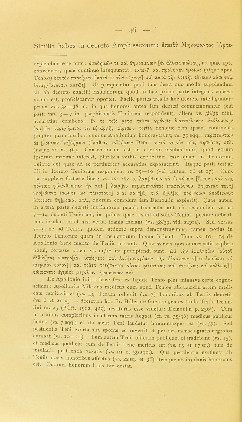 Similia habes in decreto Amphissiorum: S7ret87) Mvjvocfxmos ’Apxe- explendum esse puto: driooyjp.uiv te xal or(j).ociE’J(uv [£v aXXat; 7toXeai], ad quae apte conveniunt, quae continuo insequuntur: Atev?) y.at rpo'9o|j.ov opoiio; (atque apud Tenios) eocutov napeiyeTO [xaxa te T7)V TEyvrjv] ‘/.ai xara TtjV Xotjnjv euvotav iiaat toT; £vTuyy[dvouciv atixuii]. Ut perspiciatur quod tum deest quo modo supplendum sit, ab decreto concilii insulanorum, quod in hac prima parte integrius conser- vatum est, proficiscamur oportet. Facile partes tres in hoc decreto intelliguntur: prima vss. 34—38 in., in qua honores antea iam decreti commemorantur (cui parti vss. 3 — 7 in. psephismatis Teniorum respondent), altera vs. 38/39 nihil accuratius exhibens: ev te tois p.Exd Taura ypovoi? otaTETsXey.sv <r/.oXoo9o[v Eaujrov -apsydp-Evos rsi £g dpyij; aipECEi, tertia denique rem ipsam continens, propter quam insulani quoque Apollonium honoraverunt, vs. 39 sqq.: TteptardvTUjv oe [Xotji.tnv l-iJSqjicnv ([ttaSuiv £v]oqp.u>v Dem.) xard y.otvov rob? v^citora; xtX. (usque ad vs. 46). Consentaneum est in decreto insulanorum, quod eorum ipsorum maxime interest, pluribus verbis explicatum esse quam in Teniorum, quippe qui quae ad se pertinerent accuratius exposuerint. Itaque parti tertiae illi in decreto Teniorum respondent vs. 15—19 (vel tantum 16 et 17). Quos ita supplere fortasse licet: vs. 15: vuv te Xap.(3dviov to 87jjj.dctov [spyov rrapd rij; TtdXstos ffliXdv9pu)7to; rjv -/.ai | Xotp.]ou TreptECTrpxdTo; Irtty.ivouvou a7t[avra; touc] vrjC[td)Ta; ecu>i|ce cos TtXeiaTOOs] x[ai xa]T[d] r[a a]XX[a] 7tpd[vowv «jroSsty.vuc iarpsucs 07]]p.octc!t ztX., quorum complura iam Demoulin explevit). Quae autem in altera parte decreti insulanorum paucis transacta sunt, eis respondent versus 7—14 decreti Teniorum, in quibus quae insunt ad solos Tenios spectare debent, cum insulani nihil nisi verba inania faciant (vs. 38/39. vid. supra). Sed versus 7—9 ne ad Tenios quidem attinere supra demonstravimus, tamen potius in decreto Teniorum quam in insulanorum locum habent. Tum vs. 10—14 de Apollonio bene merito de Teniis narrant. Quos versus non omnes satis explere potui, fortasse autem vs. 11/12 ita percipiendi sunt: itit r/yv £xxXry<siav [auroo £X9o'v]toj G(nTY)p[i'av uttEcyEro y.at Xsi]|T0upy7jastv rryv £Edp.Tjvov t[y]v £-iouaav to iarptxov spyov] | y.at touto TtotqcavTo; auroo cptXoTtp.to; xai e-/.te[v<I>; y.at rroXXou;] [ ctutcavTOS sy(sic) p.EyaXtov dpptoartujv xrX. De Apollonio igitur haec fere ex lapide Tenio plus minusve certe cogno- scimus: Apollonius Milesius medicus cum apud Tenios aliquamdiu artem medi- cam factitavisset (vs. 4), Tenum reliquit (vs. 7) honoribus ab Teniis decretis (vs. 6 et 21 sq. — decretum hoc Fr. Hiller de Gaertringen ex titulo Tenio Demu- lini nr. 23 (BCH. 1902, 429) restiturtis esse videtur: Demoulin p. 2364). Tum in urbibus compluribus insularum maris Aegaei (cf. vs. 35/36) medicus publicus factus (vs. 7 sqq.) et ibi sicut Teni laudatus honoratusque est (vs. 37). Sed pestilentia Teni exorta sua sponte eo revertit et per sex menses gratis aegrotos curabat (vs. 10 14). Tum autem Tenii officium publicum ei tradebant (vs. 15), et medicus publicus cum de leniis bene meritus est (vs. 15 et I7sq.), tum de insulanis pestilentia vexatis (vs. 19 et 39 sqq.). Qua pestilentia exstincta ab leniis novis honoribus affectus (vs. 22sq. et 36) itemque ab insulanis honoratus est. Quorum honorum lapis hic exstat.