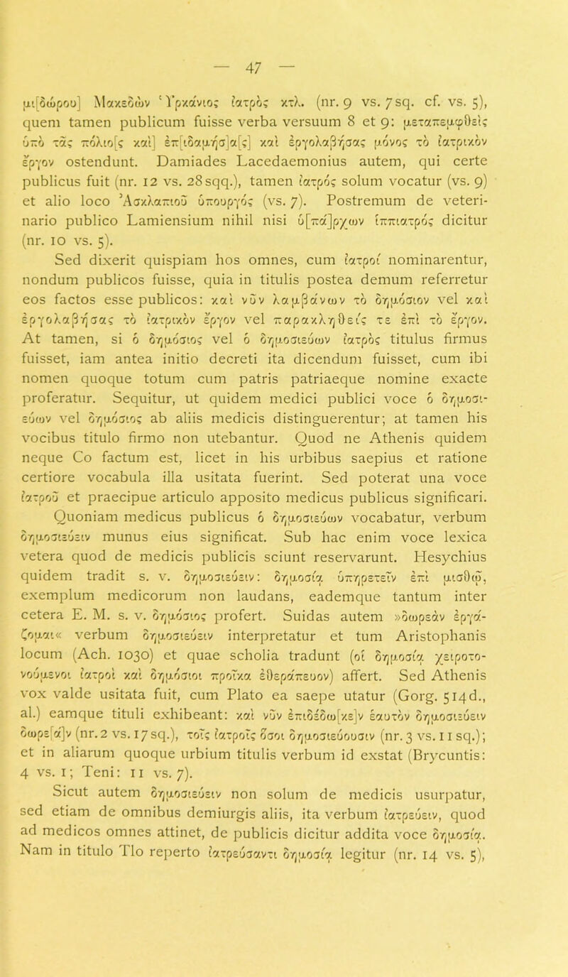 [ii[Su>poo] Maxeoojv 'Vpxavioc faxpoc xxX. (nr. 9 vs. 7sq. cf. vs. 5), quem tamen publicum fuisse verba versuum 8 et 9: p-Exa-sucphEtc 6-6 xac r:6Xio(c xal] eirfiSapujajctf;] xal ipYoXajBVjaac p.6voc xo faxpixov sp-j-oy ostendunt. Damiades Lacedaemonius autem, qui certe publicus fuit (nr. 12 vs. 28sqq.), tamen taxpoc solum vocatur (vs. 9) et alio loco 3AaxXa~iou 6-oopyoc (vs. 7). Postremum de veteri- nario publico Lamiensium nihil nisi b[~d]py^v t-rciaxpoc dicitur (nr. 10 vs. 5). Sed dixerit quispiam hos omnes, cum iaxpoi nominarentur, nondum publicos fuisse, quia in titulis postea demum referretur eos factos esse publicos: xal vuv Xa p.(3a vcov xo ovjp.6atov vel xal £pyoXa(3ijaac xo taxptxov epyov vel 7iapaxX7j0eic xs l~l xo spyov. At tamen, si 6 Svjixoatos vel 6 2vjfj.oais6<juv taxpoc titulus firmus fuisset, iam antea initio decreti ita dicendum fuisset, cum ibi nomen quoque totum cum patris patriaeque nomine exacte proferatur. Sequitur, ut quidem medici publici voce 6 or^oov euiov vel ovjuoato; ab aliis medicis distinguerentur; at tamen his vocibus titulo firmo non utebantur. Quod ne Athenis quidem neque Co factum est, licet in his urbibus saepius et ratione certiore vocabula illa usitata fuerint. Sed poterat una voce b.zpou et praecipue articulo apposito medicus publicus significari. Quoniam medicus publicus 6 ovjuoaiEoujv vocabatur, verbum o/juoaiEusiv munus eius significat. Sub hac enim voce lexica vetera quod de medicis publicis sciunt reservarunt. Hesychius quidem tradit s. v. ovjpLoaiEOEtv: 8/ju.o aio. uTiyjpsxetv e~1 tiiaOio, exemplum medicorum non laudans, eademque tantum inter cetera E. M. s. v. ovju.6at.oc profert. Suidas autem »oojpsdv ipyol- Co<j.cu« verbum or^oatEUEiv interpretatur et tum Aristophanis locum (Ach. 1030) et quae scholia tradunt (01 Svjfxoaia yEtpoxo- voousvoi taxpol xal ovjuoatoi rrpoTxa iOepaTTEuov) affert. Sed Athenis vox valde usitata fuit, cum Plato ea saepe utatur (Gorg. 514d., al.) eamque tituli exhibeant: xal v6v i7rt8s8u>[xs]v laoxov orjuoaiEusiv 8<ops(a]v (nr. 2 vs. 17sq.), xoTc iaxpoTc oaoi o/juoaiEuooaiv (nr. 3 vs. 11 sq.); et in aliarum quoque urbium titulis verbum id exstat (Brycuntis: 4 vs. 1; Teni: 11 vs. 7). Sicut autem 07ju.oai£usiv non solum de medicis usurpatur, sed etiam de omnibus demiurgis aliis, ita verbum iaxpsuEiv, quod ad medicos omnes attinet, de publicis dicitur addita voce or^jtoata. Nam in titulo ilo reperto iaxpeoaavxi ovjuoaia legitur (nr. 14 vs. 5),