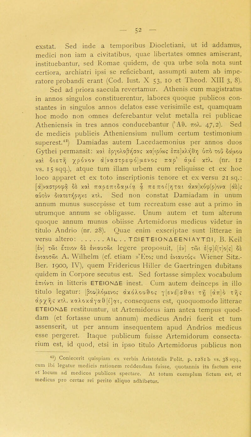 exstat. Sed inde a temporibus Diocletiani, ut id addamus, medici non iam a civitatibus, quae libertates omnes amiserant, instituebantur, sed Romae quidem, de qua urbe sola nota sunt certiora, archiatri ipsi se reficiebant, assumpti autem ab impe- ratore probandi erant (Cod. Iust. X 53, 10 et Theod. XIII 3, 8). Sed ad priora saecula revertamur. Athenis cum magistratus in annos singulos constituerentur, labores quoque publicos con- stantes in singulos annos delatos esse verisimile est, quamquam hoc modo non omnes deferebantur velut metalla rei publicae Atheniensis in tres annos conducebantur (’ AD. uoX. 47,2). Sed de medicis publicis Atheniensium nullum certum testimonium superest.43) Damiadas autem Lacedaemonius per annos duos Gythei permansit: xal spyrAciP^aas xa[tpi'(o; iusj/Xr,!)-/] uiro xou oduoo xal oiex7j y povov dfvaaxpecpojjxevo; irap’ dixe xxX. (nr. 12 vs. 15 sqq.), atque tum illam urbem eum reliquisse et ex hoc loco apparet et ex toto inscriptionis tenore et ex versu 21 sq.: [d]vaaxpocpa oe xal rrapsTr iSap.fa a ire 1x0 i[t) xat dxa]xocp(p)ova [de]; auxov otaxex^pvjxs xxX. Sed non constat Damiadam in unum annum munus suscepisse et tum recreatum esse aut a primo in utrumque annum se obligasse. Unum autem et tum alterum quoque annum munus obiisse Artemidorus medicus videtur in titulo Andrio (nr. 28). Quae enim exscriptae sunt litterae in versu altero: Alu . . Tfil ET EI O N A E E N I A YT.QI, B. Keil [sv] xuh exstov 8s evtaoxun legere proposuit, [sv] xtot e[cp]e[x]o[;] oe evtaoxdn A. Wilhelm (cf. etiam »”hxo; und evtauxo;« Wiener Sitz.- Ber. 1900, IV), quem Fridericus Hiller de Gaertringen dubitans quidem in Corpore secutus est. Sed fortasse simplex vocabulum Eiuovxt in litteris ETEIONAE inest. Cum autem deinceps in illo titulo legatur: [(3ou]Xouevo; dxoXooOo; *j'l£V'2]a0at x^ [dtx]6 xv]; dpyrj; xxX. xaXoxd^a 0 [i]at, consequens est, quoquomodo litterae ETEIONAE restituuntur, ut Artemidorus iam antea tempus quod- dam (et fortasse unum annum) medicus Andri fuerit et tum assenserit, ut per annum insequentem apud Andrios medicus esse pergeret. Itaque publicum fuisse Artemidorum consecta- rium est, id quod, etsi in ipso titulo Artemidorus publicus non 43) Coniecerit quispiam ex verbis Aristotelis Polit, p. i2Sib vs. 38 sqq., cum ibi legatur medicis rationem reddendam fuisse, quotannis ita factum esse et locum ad medicos publicos spectare. At totum exemplum (ictum est, et medicus pro certae rei perito aliquo adhibetur.