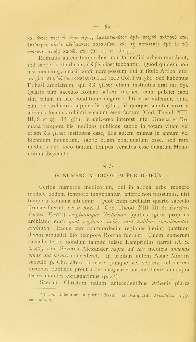 xoci ovios Trepl xo airoxpa^sv, su.Trs-uoxoxoc aytv xatpou axbjpou xxa. £7t£tCJ7.J-t3s aUTOV 7.ClO)3aVX£C 7T7p7[i.£lVat Xat (J.7) XOTaXlTTEV 7.IJ.S Iv XO> avafX7toxaxcu[t] xaipuit xtX. (nr. 21 vs. 3 sqq.). Romanis autem temporibus non ita medici urbem mutabant, sed saepe, ut ita dicam, ota (3too instituebantur. Quod quidem non nisi medico gymnasii confirmare possum, qui in titulo Attico inter magistratus 817 (3ioo exstat (IG.III 1202 Coi. I vs. 38). Sed habemus Ephesi archiatrum, qui ota 7SV00; etiam institutus erat (nr. 65). Quarto tum saeculo Romae saltem medici, cum publici facti sint, vitam in hac conditione degere soliti esse videntur, quia, cum de archiatris supplendis agitur, id quoque sumitur morte alicuius locum archiatri vacuum esse factum (Cod. Theod. XIII, III, 8 et 9). Id igitur in universo interest inter Graeca et Ro- mana tempora his medicos publicos saepe in totam vitam vel etiam ota ylvoo? institutos esse, illis autem munus in annum vel biennium iniunctum, saepe etiam continuatum esse, sed raro medicos uno loco tantum tempus versatos esse quantum Meno- critum Brycunte. § 3- DE NUMERO MEDICORUM PUBLICORUM. Certos numeros medicorum, qui in aliqua urbe munere medico eodem tempore fungebantur, afferre non possumus, nisi tempora Romana intuemur. Quot enim archiatri quarto saeculo Romae fuerint, certe constat: Cod. Theod. XIII, III, 8: Exceptis Portus Xysti4i) virginumque Vestalium (quibus igitur proprius archiater erat) quot regiones urbis sunt totidem constituantur archiatri. Itaque cum quattuordecim regiones fuerint, quattuor- decim archiatri illo tempore Romae fuerunt. Quem numerum saeculo tertio nondum tantum fuisse Lampridius narrat (A. S. c. 42), cum Severus Alexander usque ad sex medicis annonas binas aut ternas concederet. In urbibus autem Asiae Minoris saeculo p. Chr. altero licuisse quinque vel septem vel decem medicos publicos prout urbes magnae erant instituere iam supra testes citantes explanavimus (p. 43). Saeculis Christum natum antecedentibus Athenis plures 14) *• e- athletorum in porticu Xysto, cf. Marquardt, Prhiatlebcn p. 756 cum adn, 2.