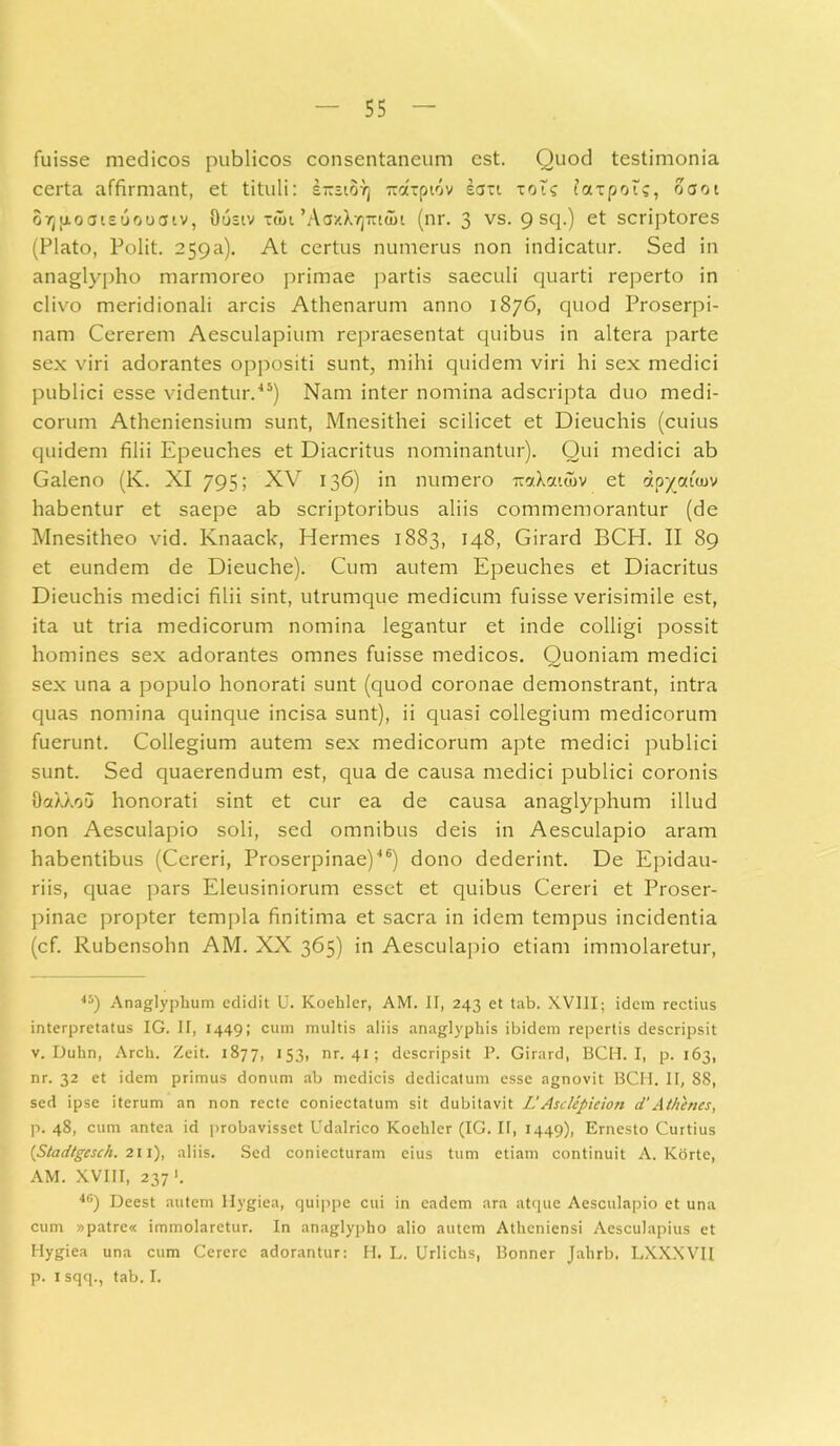 fuisse medicos publicos consentaneum est. Quod testimonia certa affirmant, et tituli: s-siovj mttpiov sart toic faxpoi?, oaot OTjfioateuouaiv, Oustv taii ‘AoxXvjTriait (nr. 3 vs. 9 scl-) et scriptores (Plato, Polit. 25Qa). At certus numerus non indicatur. Sed in anaglypho marmoreo primae partis saeculi quarti reperto in clivo meridionali arcis Athenarum anno 1876, quod Proserpi- nam Cererem Aesculapium repraesentat quibus in altera parte sex viri adorantes oppositi sunt, mihi quidem viri hi sex medici publici esse videntur.45) Nam inter nomina adscripta duo medi- corum Atheniensium sunt, Mnesithei scilicet et Dieuchis (cuius quidem filii Epeuches et Diacritus nominantur). Qui medici ab Galeno (K. XI 795; XV 136) in numero iw.Xcutov et ctpyauuv habentur et saepe ab scriptoribus aliis commemorantur (de Mnesitheo vid. Knaack, Hermes 1883, 148, Girard BCH. II 89 et eundem de Dieuche). Cum autem Epeuches et Diacritus Dieuchis medici filii sint, utrumque medicum fuisse verisimile est, ita ut tria medicorum nomina legantur et inde colligi possit homines sex adorantes omnes fuisse medicos. Quoniam medici sex una a populo honorati sunt (quod coronae demonstrant, intra quas nomina quinque incisa sunt), ii quasi collegium medicorum fuerunt. Collegium autem sex medicorum apte medici publici sunt. Sed quaerendum est, qua de causa medici publici coronis OaXXou honorati sint et cur ea de causa anaglyphum illud non Aesculapio soli, sed omnibus deis in Aesculapio aram habentibus (Cereri, Proserpinae)46) dono dederint. De Epidau- riis, quae pars Eleusiniorum esset et quibus Cereri et Proser- pinae propter templa finitima et sacra in idem tempus incidentia (cf. Rubensohn AM. XX 365) in Aesculapio etiam immolaretur, 45) Anaglyphum edidit U. Koehler, AM. II, 243 et tab. XVIII; idem rectius interpretatus IG. II, 1449; cum multis aliis anaglyphis ibidem repertis descripsit v. Duhn, Arch. Zeit. 1877, 153, nr. 41 ; descripsit P. Girard, BCH. I, p. 163, nr. 32 et idem primus donum ab medicis dedicatum esse agnovit BCH. II, 88, sed ipse iterum an non recte coniectatum sit dubitavit L’ Asclcpicion d’Athenes, p. 48, cum antea id probavisset Udalrico Koehler (IG. II, 1449), Ernesto Curtius {Stadtgesch. 211), aliis. Sed coniecturam cius tum etiam continuit A. Korte, AM. XVIII, 237 '. 4G) Deest autem llygiea, quippe cui in eadem ara atque Aesculapio et una cum »patre« immolaretur. In anaglypho alio autem Atheniensi Aesculapius et Hygiea una cum Cerere adorantur: H. L. Urlichs, Bonner Jahrb. LXXXVII p. I sqq., tab. I.