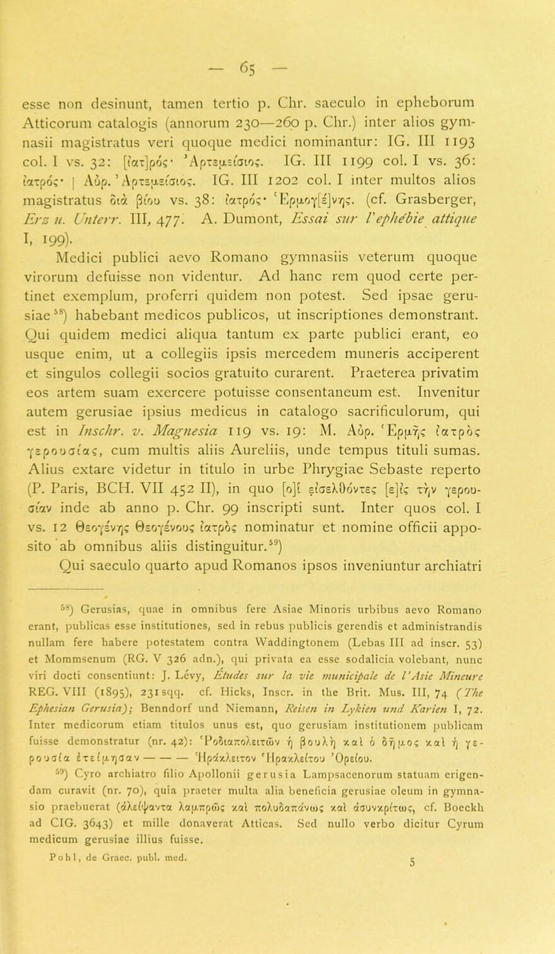 esse non desinunt, tamen tertio p. Chr. saeculo in epheborum Atticorum catalogis (annorum 230—260 p. Chr.) inter alios gym- nasii magistratus veri quoque medici nominantur: IG. III 1193 coi. 1 vs. 32: [latjpo?1 ’ Apxsiu.siai'K. IG. III 1199 c°h I vs. 36* taxpor ! Aup. ’ Apispistato;. IG. III 1202 coi. I inter multos alios magistratus oia (3tou vs. 38: fa-po?' 'Epp.oif[s]vY]?. (cf. Grasberger, Erz u. Unterr. III, 477. A. Dumont, Essai sur Vephebie attique I, 199). Medici publici aevo Romano gymnasiis veterum quoque virorum defuisse non videntur. Ad hanc rem quod certe per- tinet exemplum, proferri quidem non potest. Sed ipsae geru- siae58) habebant medicos publicos, ut inscriptiones demonstrant. Qui quidem medici aliqua tantum ex parte publici erant, eo usque enim, ut a collegiis ipsis mercedem muneris acciperent et singulos collegii socios gratuito curarent. Praeterea privatim eos artem suam exercere potuisse consentaneum est. Invenitur autem gerusiae ipsius medicus in catalogo sacrificulorum, qui est in Inschr. v. Magnesia 119 vs. 19: M. Aup. 'Epp.7)? taxpo? •fspouaias, cum multis aliis Aureliis, unde tempus tituli sumas. Alius extare videtur in titulo in urbe Phrygiae Sebaste reperto (P. Paris, BCH. VII 452 II), in quo [o]i stasXDovxs; [e]?s xrjV •yepoo- siav inde ab anno p. Chr. 99 inscripti sunt. Inter quos coi. I vs. 12 0so‘f£V7]? 0eo'f£voo? totxpo? nominatur et nomine officii appo- sito ab omnibus aliis distinguitur.59) Qui saeculo quarto apud Romanos ipsos inveniuntur archiatri 59) Gerusias, quae in omnibus fere Asiae Minoris urbibus aevo Romano erant, publicas esse institutiones, sed in rebus publicis gerendis et administrandis nullam fere habere potestatem contra Waddingtonem (Lebas III ad inscr. 53) et Mommsenum (RG. V 326 adn.), qui privata ea esse sodalicia volebant, nunc viri docti consentiunt: J. Levy, Eludes sur la vie municipale de l'Asie Mineure REG. VIII (1895), 231 SflcI* cf- Hicks, Inscr. in the Brit. Mus. III, 74 (The Ephesian Gerusia); Benndorf und Niemann, Reisen in Lykien und Karien I, 72. Inter medicorum etiam titulos unus est, quo gerusiam institutionem publicam fuisse demonstratur (nr. 42): 'PoStattoXetxuiv rj flouXq -/.at 6 orjpo; -/ai ys- povefia £x£(p.r)3av 'HpaxXetxov 'Upa/Asttou 'Opefou. 39) Cyro archiatro filio Apollonii gerusia Lampsacenorum statuam erigen- dam curavit (nr. 70), quia praeter multa alia beneficia gerusiae oleum in gymna- sio praebuerat (dXetyavxoc Xap.jtpui; xal TtoXuoattavio; -/ai dauv/ptxu)?, cf. Boeckh ad CIG. 3643) et mille donaverat Atticas. Sed nullo verbo dicitur Cyrum medicum gerusiae illius fuisse. Pohl, de Graec. pubi. mcd. 5