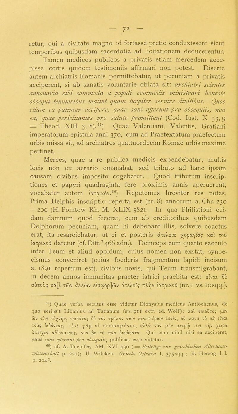 retur, qui a civitate magno id fortasse pretio conduxissent sicut temporibus quibusdam sacerdotia ad licitationem deducerentur. Tamen medicos publicos a privatis etiam mercedem acce- pisse certis quidem testimoniis affirmari non potest. Diserte autem archiatris Romanis permittebatur, ut pecuniam a privatis acciperent, si ab sanatis voluntarie oblata sit: archiatri scientes annonaria sibi commoda a populi commodis ministrari honeste obsequi tenuioribus malint quam turpiter servire divitibus. Quos etiam ea patimur accipere, quae sani offerunt pro obsequiis, non ea, quae periclitantes pro salute promittunt (Cod. Iust. X 53,9 = Theod. XIII 3, 8).65) Quae Valentiani, Valentis, Gratiani imperatorum epistula anni 370, cum ad Praetextatum praefectum urbis missa sit, ad archiatros quattuordecim Romae urbis maxime pertinet. Merces, quae a re publica medicis expendebatur, multis locis non ex aerario emanabat, sed tributo ad hanc ipsam causam civibus imposito cogebatur. Quod tributum inscrip- tiones et papyri quadraginta fere proximis annis aperuerunt, vocabatur autem tcccpixov.66) Repetemus breviter res notas. Prima Delphis inscriptio reperta est (nr. 8) annorum a. Chr. 230 —200 (H. Pomtow Rh. M. XLIX 582). In qua Philistioni cui- dam damnum quod fecerat, cum ab creditoribus quibusdam Delphorum pecuniam, quam hi debebant illis, solvere coactus erat, ita resarciebatur, ut ei et posteris a-sXsta yoporpcn? xotl xou ta-pixou daretur (cf. Ditt.2 466 adn.). Deinceps cum quarto saeculo inter Teum et aliud oppidum, cuius nomen non exstat, synoe- cismus conveniret (cuius foederis fragmentum lapidi incisum a. 1891 repertum est), civibus novis, qui Teum transmigrabant, in decem annos immunitas praeter iatrici praebita est: stvat os auTobs xa[l xaiv aXXcov et<Jcpop]a>v aieXet? irldjv tcrcpixoo (nr. I vs. iosqq.). 6S) Quae verba secutus esse videtur Dionysius medicus Antiochenus, de quo scripsit Libanius ad Tatianum (ep. 911 extr. ed. Wolf): xai toiouto; piv U)V t)]V TEyVTjV, T010UT0? OE TOV TpOTTOV TWV TTEVECJTEpUlV ECJTtV, 00 XCtTa TO [I.T] sfvKl tous Stodvras, ei at yap oi asato ap.svot, aAXd vuv piv ptty.ptj) xtvt tt]v ye'Pa brt£ty_EV ai8oup.EVo;, vuv oe zo rrdv StEtuaaxo. Qui cum nihil nisi ea acciperet, quae sani offerunt pro obsequiis, publicus esse videtur. 6B) cf. A. Toepffer, AM. XVI 430 (= Beitrdge sur griechischen Altertums- wissenscha/t p. 221); U. Wilcken, Griech. Ostraka I, 375sqq.; R. Herzog 1. 1. p. 2043.