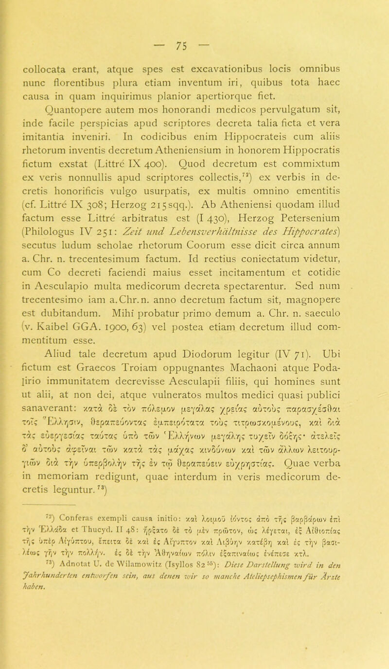 collocata erant, atque spes est excavationibus locis omnibus nunc florentibus plura etiam inventum iri, quibus tota haec causa in quam inquirimus planior apertiorque fiet. Quantopere autem mos honorandi medicos pervulgatum sit, inde facile perspicias apud scriptores decreta talia ficta et vera imitantia inveniri. In codicibus enim Hippocrateis cum aliis rhetorum inventis decretum Atheniensium in honorem Hippocratis fictum exstat (Littre IX 400). Quod decretum est commixtum ex veris nonnullis apud scriptores collectis,72) ex verbis in de- cretis honorificis vulgo usurpatis, ex multis omnino ementitis (cf. Littre IX 308; Herzog 2i5sqq.). Ab Atheniensi quodam illud factum esse Littre arbitratus est (I 430), Herzog Petersenium (Philologus IV 251: Zeit und Lebensverhixltnisse des Hippocrates) secutus ludum scholae rhetorum Coorum esse dicit circa annum a. Chr. n. trecentesimum factum. Id rectius coniectatum videtur, cum Co decreti faciendi maius esset incitamentum et cotidie in Aesculapio multa medicorum decreta spectarentur. Sed num trecentesimo iam a. Chr. n. anno decretum factum sit, magnopere est dubitandum. Mihi probatur primo demum a. Chr. n. saeculo (v. Kaibel GGA. 1900, 63) vel postea etiam decretum illud com- mentitum esse. Aliud tale decretum apud Diodorum legitur (IV 71). Ubi fictum est Graecos Troiam oppugnantes Machaoni atque Poda- lirio immunitatem decrevisse Aesculapii filiis, qui homines sunt ut alii, at non dei, atque vulneratos multos medici quasi publici sanaverant: xaxa os xbv -oXsaov fis^aXa? ypsA? auxob? TxapaaysaOat ~oT? 'EXXvjaiv, Ospairsuovia? Euiisipoxaxa xob? xixpuisyousvooc, xctl oia -i/.; suspysaia? xauxas u-o xcnv 'EXXr(vu)V fie-fdXT]? xoystv oocr,?' atcXsi? 0’ auxou? dtpeTvai :wv xaxa xa? u.777? xtvSuvmv xal xd>v aXXtov Xeixoop- -paiv oid X7]v orrspjjoXTjv xr,? sv x(S Ospa-sosiv suyp7]crxtac. Quae verba in memoriam redigunt, quae interdum in veris medicorum de- cretis leguntur.7i) l2) Conferas exempli causa initio: xal XoiptoO iovxo; d-o xfj; j3ap{3dpiuv l-i x/)v 'EXAaoa et 1 hucyd. II 48: ^pSaxo oi xo piv TTpuixov, u>; Xfyexat, e; AiDtoAa? xtj; 'jTtEp AtyAxcj, E7tEixa oe -/.'A I; Aiyjxxov -/.ai Ai3'jr(v -/.axljj/j xal e? xtjv (3aat- Xeio; yijv xrjv TtoXX^v. L oe x))v ’A9T)va(<i)V jtdXiv £;axivai<n; Ivensae xxX. 73) Adnotat U. de Wilamowitz (Isyllos 82 55): DarsUllung wird in den Jahrhunderkn entworfcn sein, aus denen vjir so manche Atdiepsephismcn fur Ante haben.