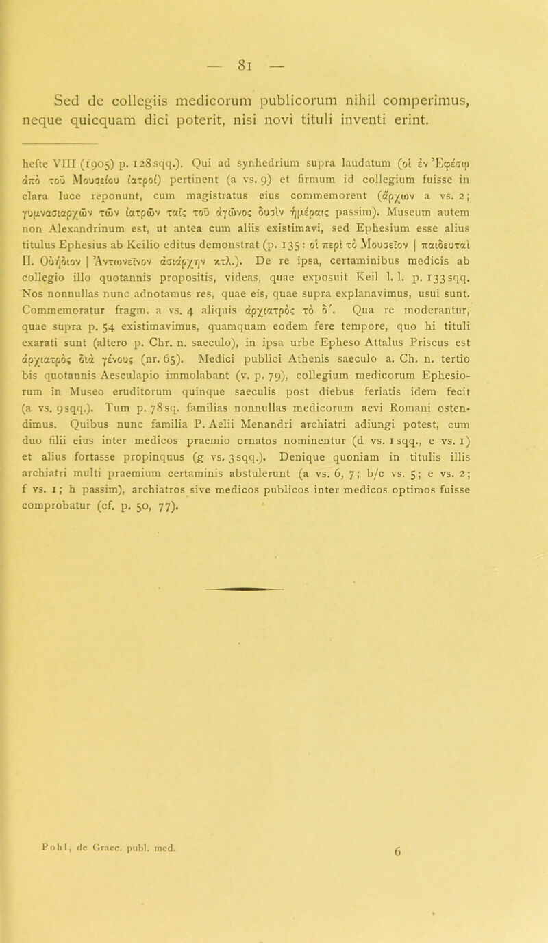 Si Sed de collegiis medicorum publicorum nihil comperimus, neque quicquam dici poterit, nisi novi tituli inventi erint. hefte VIII (1905) p. 128 sqq.). Qui ad synhedrium supra laudatum (ol ’Ecp^cq) ano xou Mouastou taxpol) pertinent (a vs. 9) et firmum id collegium fuisse in clara luce reponunt, cum magistratus eius commemorent (apyurv a vs. 2; YupivatJiapytov xuiv laxpdiv xat? xou ayuivoj Su3tv ^pipai? passim). Museum autem non Alexandrinum est, ut antea cum aliis existimavi, sed Ephesium esse alius titulus Ephesius ab Keilio editus demonstrat (p. 135 : ol rrepl xo Mouaelov | 7tcaosuxal IT. OuqSiov | ’Avx«oveIvov daidp'/TjV xxA.). De re ipsa, certaminibus medicis ab collegio illo quotannis propositis, videas, quae exposuit Keil 1.1. p. I33sqq. Nos nonnullas nunc adnotamus res, quae eis, quae supra explanavimus, usui sunt. Commemoratur fragm. a vs. 4 aliquis dpyiaxpos xo 6'. Qua re moderantur, quae supra p. 54 existimavimus, quamquam eodem fere tempore, quo hi tituli exarati sunt (altero p. Chr. n. saeculo), in ipsa urbe Epheso Attalus Priscus est dpytaxpo? otd y^vou; (nr. 65). Medici publici Athenis saeculo a. Ch. n. tertio bis quotannis Aesculapio immolabant (v. p. 79), collegium medicorum Ephesio- rum in Museo eruditorum quinque saeculis post diebus feriatis idem fecit (a vs. 9sqq.). Tum p. 78 sq. familias nonnullas medicorum aevi Romani osten- dimus. Quibus nunc familia P. Aelii Menandri archiatri adiungi potest, cum duo filii eius inter medicos praemio ornatos nominentur (d vs. 1 sqq., e vs. 1) et alius fortasse propinquus (g vs. 3 sqq.). Denique quoniam in titulis illis archiatri multi praemium certaminis abstulerunt (a vs. 6, 7; b/c vs. 5; e vs. 2; f vs. 1; h passim), archiatros sive medicos publicos inter medicos optimos fuisse comprobatur (cf. p. 50, 77). Pohl, de Gracc. pubi. med.