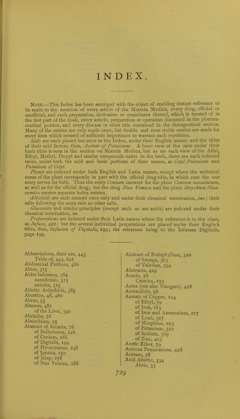 INDEX. Note.—This Index has been arranged with the object of enabling instant reference to be made to the mention of every article of the Materia Medica, every drug, official or unofficial, and each preparation, derivative or constituent thereof, which is treated of in the first part of the book, every article, preparation or operation discussed in the pharma- ceutical portion, and every disease or other title contained in the therapeutical section. Many of the entries are only made once, but double and even treble entries are made for every item which seemed of sufficient importance to warrant such repetition. Salts are each placed but once in the Index, under their English names and the titles of their acid factors, thus, Acetate of Potassium. A basic view of the salts under their basis titles is seen in the section on Materia Medica, but as no such view of the Allyl, Ethyl, Methyl, Propyl and similar compounds exists in the book, these are each indexed twice, under both the acid and basic portions of their names, as Cetyl Palmitate and Palmitate of Cetyl. Plants are indexed under both English and Latin names, except where the technical name of the plant corresponds in part with the official drug-title, in which case the one entry serves for both. Thus the entry Conium answers for the plant Conium maculatum, as well as for the official drug; but the drug Nux Vomica and the plant Strychnos Nux- vomica receive separate index entries. Alkaloids are each entered once only and under their chemical termination, ine; their salts following the same rule as other salts. Glucosides and similar principles (except such as are acids) are indexed under their chemical termination, in. Preparations are indexed under their Latin names where the reference is to the class, as Infusa, 422; but the several individual preparations are placed under their English titles, thus, Infusion of Digitalis, 199; the reference being to the Infusum Digitalis, page 199. Abbreviations, their use, 443 Table of, 443, 691 Abdominal Plethora, 480 Abies, 315 Abies balsamea, 384 canadensis, 315 excelsa, 315 Abietic Anhydride, 385 Abortion, 48, 480 Abrus, 55 Abscess, 481 of the Liver, 590 Absinthe, 56 Absinthium, 55 Abstract of Aconite, 76 of Belladonna, 126 of Conium, 186 of Digitalis, 199 of Plyoscyamus, 248 of Ignatia, 250 of Jalap, 258 of Nux Vomica, 288 Abstract of Podophyllum, 320 of Senega, 363 of Valerian, 394 Abstracta, 429 Acacia, 56 Catechu, 159 Aceta (see also Vinegars), 428 Acetanilide, 56 Acetate of Copper, 194 of Ethyl, 79 of Iron, 215 of Iron and Ammonium, 217 of Lead, 317 of Morphine, 293 of Potassium, 322 of Sodium, 369 of Zinc, 403 Acetic Ether, 79 Acetous Preparations, 428 Acetum, 58 Acid Abietic, 334 Abric, 55