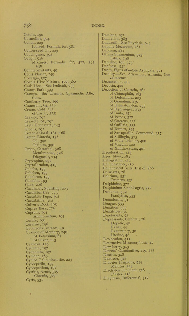 Cotoin, 190 Cosmoline, 304 Cotton, 229 Iodized, Formula for, 581 Cotton-seed Oil, 229 Couch-grass, 392 Cough,526 Mixtures, Formulae for, 527, 597, 638 Counter-irritants, 49 Court Plaster, 249 Coxalgia, 527 Coxe’s Hive Mixture, 102, 360 Crab Lice.—See Pediculi, 635 Cramp Bark, 399 Cramps.—See Trismus, Spasmodic Affec- tions. Cranberry Tree, 399 Cranesbill, 64, 226 Cream, Cold, 342 of Tartar, 323] Creasol, 191 Creasote, 61, 191 Creta Prseparata, 143 Crocus, 192 Croton-chloral, 165, 168 Croton Eluteria, 158 Oil, 390 Tiglium, 390 Croup, Catarrhal, 528 Membranous, 528 Diagnosis, 714 Cryptopine, 292 Crystallization, 415 Cubeba, 193 Cubeben, 193 Cubebene, 193 Cubebin, 193 Cuca, 208 Cucumber, Squirting, 203 Cucumber tree, 273 Cucurbita Pepo, 302 Cucurbitine, 302 Culver’s Root, 265 Cuprea Bark, 176 Cuprum, 194 Ammoniatum, 194 Curare, 196 Curarine, 196 Cutaneous Irritants, 49 Cyanide of Mercury, 240 of Potassium, 67 ofSilver, 113 Cyanosis, 529 Cydonin, 197 Cydonium, 197 Cymene, 389 Cynips Galke tinctorke, 223 Cyprepedin, 197 Cyprepedium, 197 Cystitis, Acute, 529 Chronic, 529 Cysts, 531 Damiana, 197 Dandelion, 383 Dandruff.—See Pityriasis, 642 Daphne Mezereum, 281 Daphnin, 281 Datura Stramonium, 373 Tatula, 198 Daturine, 108, -m Deafness, 531 Death, Signs of.—See Asphyxia, 721 Debility.—See Adynamia, Ancemia, Con valescence. Decantation, 414 Decocta, 422 Decoction of Cetraria, 161 of Chimaphila, 163 of Dulcamara, 203 of Granatum, 230 of Hsematoxylon, 235 of Hydrangea, 239 of Inula, 251 of Prinos, 327 of Quercus, 332 of Quillaia, 333 of-Rumex, 344 of Sarsaparilla, Compound, 357 of Stillingia, 373 of Viola Tricolor, 400 of Viscum, 400 of Xanthoxylum, 401 Decoloration, 415 Deer, Musk, 283 Deflagration, 412 Deliquescence, 416 Deliquescent Salts, List of, 466 Deliriants, 26 Delirium, 531 Tremens, 531 Delphinine, 372 Delphinium Staphisagria, 372 Dementia, 532 Paralytica, 533 Demulcents, 51 Dengue, 533 Dentition, 533 Dentifrices, 34 Deodorants, 52 Depressants, Cerebral, 26 Hepatic, 40 Renal, 44 Respiratory, 30 Uterine, 48 Desiccation, 411 Destructive Metamorphosis, 42 Dew-berry, 343 Dewees’ Carminative, 119, 272 Dextrin, 348 Dextrose, 347 Diabetes Insipidus, 534 Mellitus, 534 Diachylon Ointment, 318 Plaster, 318 Diagnosis, Differential, 712