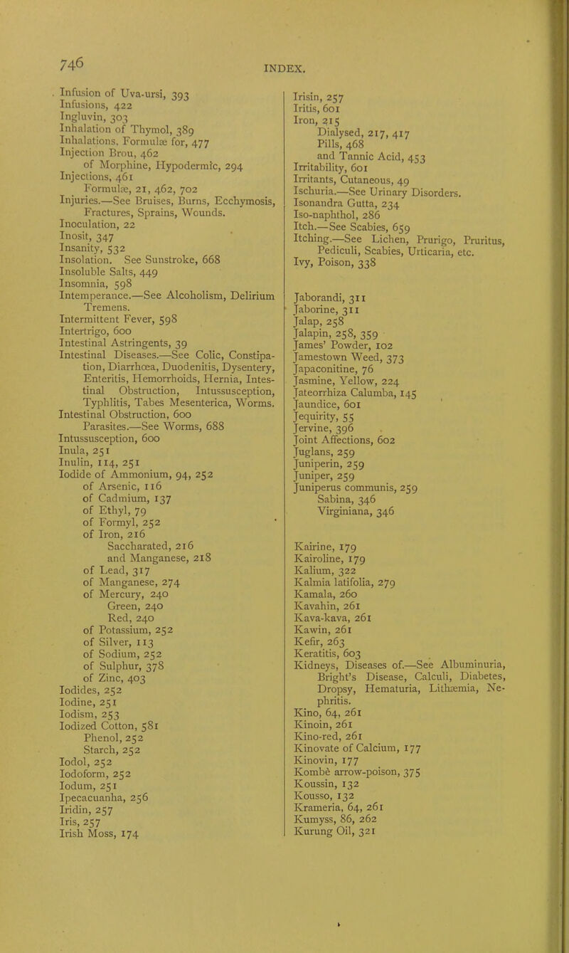 INDEX. . Infusion of Uva-ursi, 393 Infusions, 422 Ingluvin, 303 Inhalation of Thymol, 3S9 Inhalations, Formulae for, 477 Injection Brou, 462 of Morphine, Hypodermic, 294 Injections, 461 Formulae, 21, 462, 702 Injuries.—See Bruises, Burns, Ecchymosis, Fractures, Sprains, Wounds. Inoculation, 22 Inosit, 347 Insanity, 532 Insolation. See Sunstroke, 668 Insoluble Salts, 449 Insomnia, 598 Intemperance.—See Alcoholism, Delirium Tremens. Intermittent Fever, 598 Intertrigo, 600 Intestinal Astringents, 39 Intestinal Diseases.—See Colic, Constipa- tion, Diarrhoea, Duodenitis, Dysentery, Enteritis, Hemorrhoids, Hernia, Intes- tinal Obstruction, Intussusception, Typhlitis, Tabes Mesenterica, Worms. Intestinal Obstruction, 600 Parasites.—See Worms, 688 Intussusception, 600 Inula, 251 Inulin, 1x4, 251 Iodide of Ammonium, 94, 252 of Arsenic, 116 of Cadmium, 137 of Ethyl, 79 of Formyl, 252 of Iron, 216 Saccharated, 216 and Manganese, 218 of Lead, 317 of Manganese, 274 of Mercury, 240 Green, 240 Red, 240 of Potassium, 252 of Silver, 113 of Sodium, 252 of Sulphur, 378 of Zinc, 403 Iodides, 252 Iodine, 251 Iodism, 253 Iodized Cotton, 581 Phenol, 252 Starch, 252 Iodol, 252 Iodoform, 252 Iodum, 251 Ipecacuanha, 256 Iridin, 257 Iris, 257 Irish Moss, 174 Irisin, 257 Iritis, 601 Iron, 215 Dialysed, 217, 417 Pills, 468 and Tannic Acid, 453 Irritability, 601 Irritants, Cutaneous, 49 Ischuria.—See Urinary Disorders. Isonandra Gutta, 234 Iso-naphthol, 286 Itch.— See Scabies, 659 Itching.—See Lichen, Prurigo, Pruritus, Pediculi, Scabies, Urticaria, etc. Ivy, Poison, 338 Jaborandi, 311 Jaborine, 311 Jalap, 258 Jalapin, 258, 359 James’ Powder, 102 Jamestown Weed, 373 Japaconitine, 76 Jasmine, Yellow, 224 Jateorrhiza Calumba, 145 Jaundice, 601 Jequirity, 55 Jervine, 396 Joint Affections, 602 Juglans, 259 Juniperin, 259 Juniper, 259 Juniperus communis, 259 Sabina, 346 Virginiana, 346 Kairine, 179 Kairoline, 179 Kalium, 322 Kalmia latifolia, 279 Kamala, 260 Kavahin, 261 Kava-kava, 261 Kawin, 261 Kefir, 263 Keratitis, 603 Kidneys, Diseases of.—See Albuminuria, Bright’s Disease, Calculi, Diabetes, Dropsy, Hematuria, Lithtemia, Ne- phritis. Kino, 64, 261 Kinoin, 261 Kino-red, 261 Kinovate of Calcium, 177 Kinovin, 177 Kombe arrow-poison, 375 Koussin, 132 Kousso, 132 Krameria, 64, 261 Kumyss, 86, 262 Kurung Oil, 321