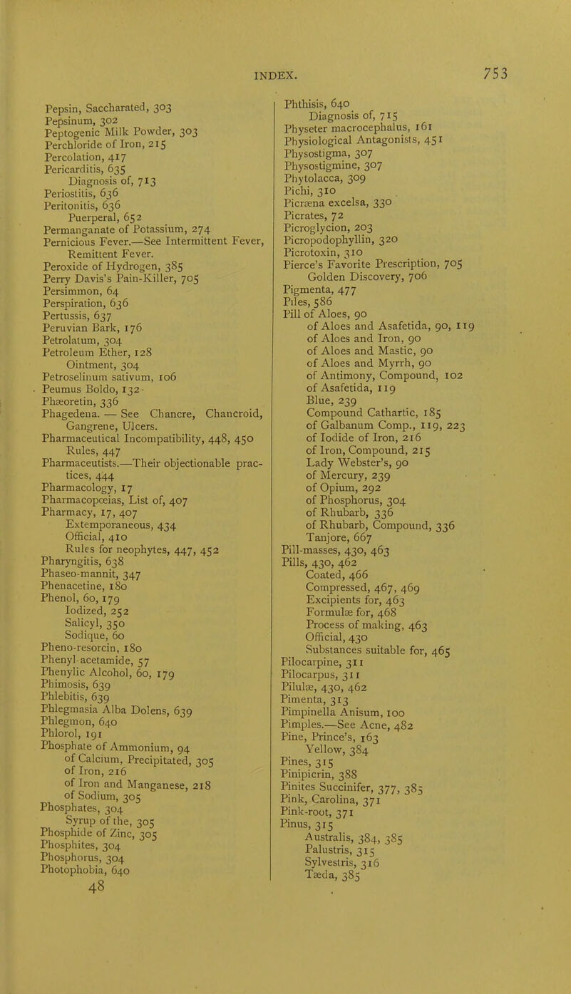 Pepsin, Saccharated, 303 Pepsinum, 302 Peptogenic Milk Powder, 303 Perchloride of Iron, 215 Percolation, 417 Pericarditis, 635 Diagnosis of, 713 Periostitis, 636 Peritonitis, 636 Puerperal, 652 Permanganate of Potassium, 274 Pernicious Fever.—See Intermittent Fever, Remittent Fever. Peroxide of Hydrogen, 385 Perry Davis’s Pain-Killer, 705 Persimmon, 64 Perspiration, 636 Pertussis, 637 Peruvian Bark, 176 Petrolatum, 304 Petroleum Ether, 128 Ointment, 304 Petroselinum sativum, 106 Peumus Boldo, 13 2 Phaeoretin, 336 Phagedena. — See Chancre, Chancroid, Gangrene, Ulcers. Pharmaceutical Incompatibility, 448, 450 Rules, 447 Pharmaceutists.—Their objectionable prac- tices, 444 Pharmacology, 17 Pharmacopoeias, List of, 407 Pharmacy, 17, 407 Extemporaneous, 434 Official, 410 Rules for neophytes, 447, 452 Pharyngitis, 638 Phaseo-mannit, 347 Phenacetine, 1S0 Phenol, 60, 179 Iodized, 252 Salicyl, 350 Sodique, 60 Pheno-resorcin, 180 Phenyl acetamide, 57 Phenylic Alcohol, 60, 179 Phimosis, 639 Phlebitis, 639 Phlegmasia Alba Dolens, 639 Phlegmon, 640 Phlorol, 191 Phosphate of Ammonium, 94 of Calcium, Precipitated, 305 of Iron, 216 of Iron and Manganese, 218 of Sodium, 305 Phosphates, 304 Syrup of the, 305 Phosphide of Zinc, 305 Phosphites, 304 Phosphorus, 304 Photophobia, 640 48 Phthisis, 640 Diagnosis of, 7x5 Physeter macrocephalus, 161 Physiological Antagonists, 451 Physostigma, 307 Physostigmine, 307 Phytolacca, 309 Pichi, 310 Picnena excelsa, 330 Picrates, 72 Picroglycion, 203 Picropodophyllin, 320 Picrotoxin, 310 Pierce’s Favorite Prescription, 705 Golden Discovery, 706 Pigmenta, 477 Piles, 586 Pill of Aloes, 90 of Aloes and Asafetida, 90, 119 of Aloes and Iron, 90 of Aloes and Mastic, 90 of Aloes and Myrrh, 90 of Antimony, Compound, 102 of Asafetida, 119 Blue, 239 Compound Cathartic, 185 of Galbanum Comp., 119, 223 of Iodide of Iron, 216 of Iron, Compound, 215 Lady Webster’s, 90 of Mercury, 239 of Opium, 292 of Phosphorus, 304 of Rhubarb, 336 of Rhubarb, Compound, 336 Tanjore, 667 Pill-masses, 430, 463 Pills, 430, 462 Coated, 466 Compressed, 467, 469 Excipients for, 463 Formulae for, 468 Process of making, 463 Official, 430 Substances suitable for, 465 Pilocarpine, 311 Pilocarpus, 31 r Pilulse, 430, 462 Pimenta, 313 Pimpinella Anisum, 100 Pimples.—See Acne, 482 Pine, Prince’s, 163 Yellow, 384 Pines, 315 Pinipicrin, 388 Pinites Succinifer, 377, 385 Pink, Carolina, 371 Pink-root, 371 Pinus, 315 Australis, 384, 383 Palustris, 315 Sylvestris, 316 Taeda, 385