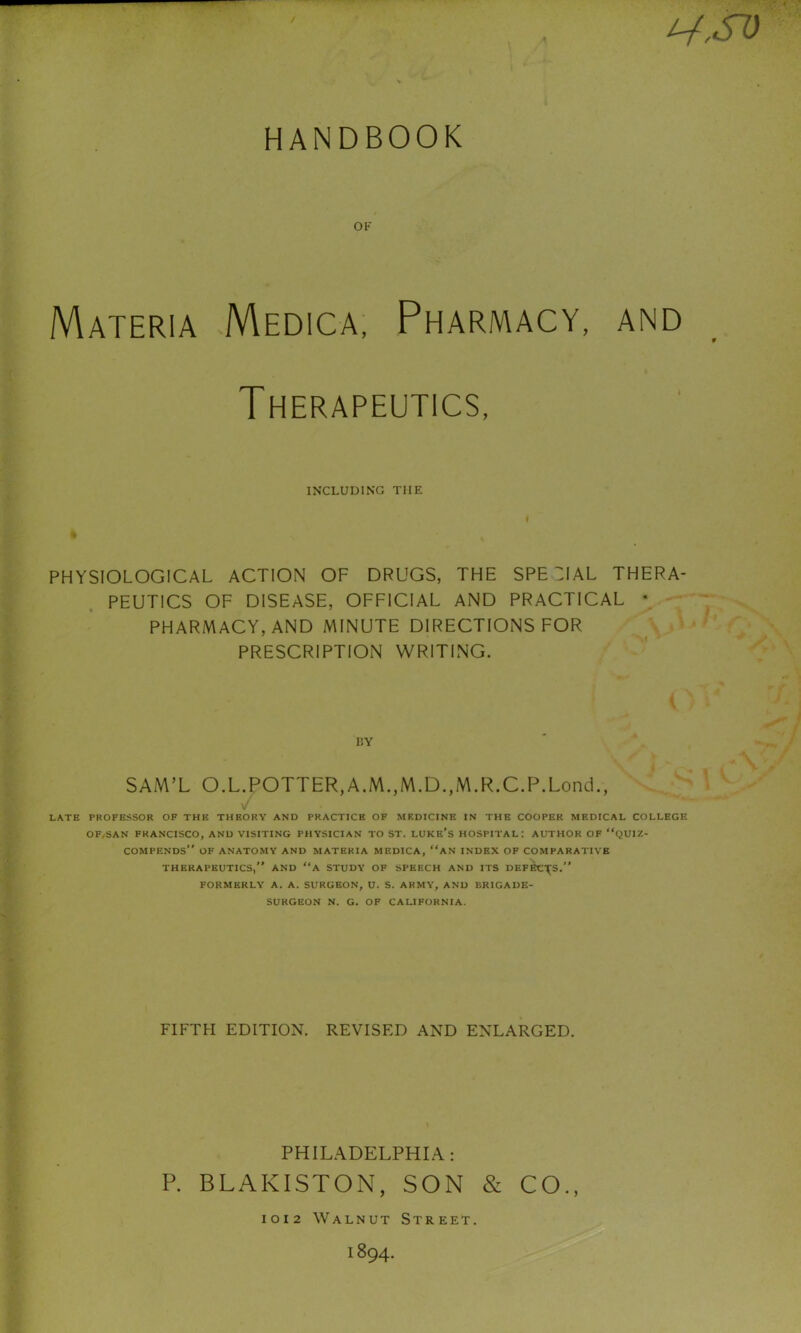 ^,SD HANDBOOK OF Materia Medica, Pharmacy, and Therapeutics, INCLUDING THE PHYSIOLOGICAL ACTION OF DRUGS, THE SPECIAL THERA- PEUTICS OF DISEASE, OFFICIAL AND PRACTICAL * PHARMACY, AND MINUTE DIRECTIONS FOR PRESCRIPTION WRITING. BY SAM’L O.L.POTTER,A.M.,M.D.,M.R.C.P.Lond., v' LATE PROFESSOR OP THE THEORY AND PRACTICE OF MEDICINE IN THE COOPER MEDICAL COLLEGE OF^SAN FRANCISCO, AND VISITING PHYSICIAN TO ST. LUKE's HOSPITAL: AUTHOR OF “QUIZ- COMPENDS OF ANATOMY AND MATERIA MEDICA, “AN INDEX OF COMPARATIVE THERAPEUTICS, AND a STUDY OF SPEECH AND ITS DEFK\S. FORMERLY A. A. SURGEON, U. S. ARMY, AND ERICAUE- SURGEON N. G. OF CALIFORNIA. FIFTPI EDITION. REVISED AND ENLARGED. PHILADELPHIA: P. BLAKISTON, SON & CO., 1012 Walnut Street. 1894.