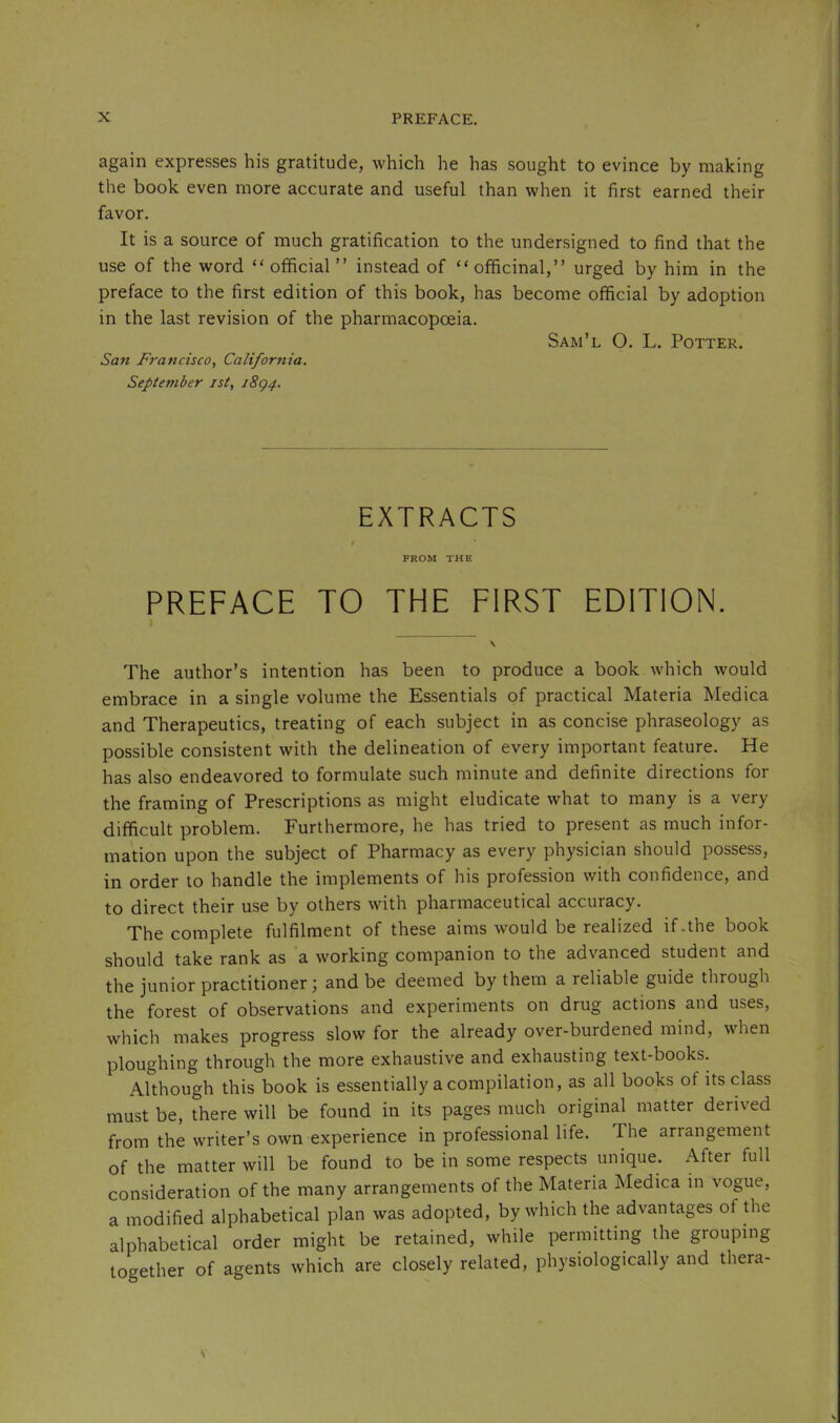 again expresses his gratitude, which he has sought to evince by making the book even more accurate and useful than when it first earned their favor. It is a source of much gratification to the undersigned to find that the use of the word “ official ” instead of “officinal,” urged by him in the preface to the first edition of this book, has become official by adoption in the last revision of the pharmacopoeia. Sam’l O. L. Potter. San Francisco, California. September ist, i8g4. EXTRACTS FROM THE PREFACE TO THE FIRST EDITION. The author’s intention has been to produce a book which would embrace in a single volume the Essentials of practical Materia Medica and Therapeutics, treating of each subject in as concise phraseology as possible consistent with the delineation of every important feature. He has also endeavored to formulate such minute and definite directions for the framing of Prescriptions as might eludicate what to many is a very difficult problem. Furthermore, he has tried to present as much infor- mation upon the subject of Pharmacy as every physician should possess, in order to handle the implements of his profession with confidence, and to direct their use by others with pharmaceutical accuracy. The complete fulfilment of these aims would be realized if .the book should take rank as a working companion to the advanced student and the junior practitioner; and be deemed by them a reliable guide through the forest of observations and experiments on drug actions and uses, which makes progress slow for the already over-burdened mind, when ploughing through the more exhaustive and exhausting text-books. Although this book is essentially a compilation, as all books of its class must be, there will be found in its pages much original matter derived from the writer’s own experience in professional life. The arrangement of the matter will be found to be in some respects unique. After full consideration of the many arrangements of the Materia Medica in vogue, a modified alphabetical plan was adopted, by which the advantages of the alphabetical order might be retained, while permitting the grouping together of agents which are closely related, physiologically and thera-