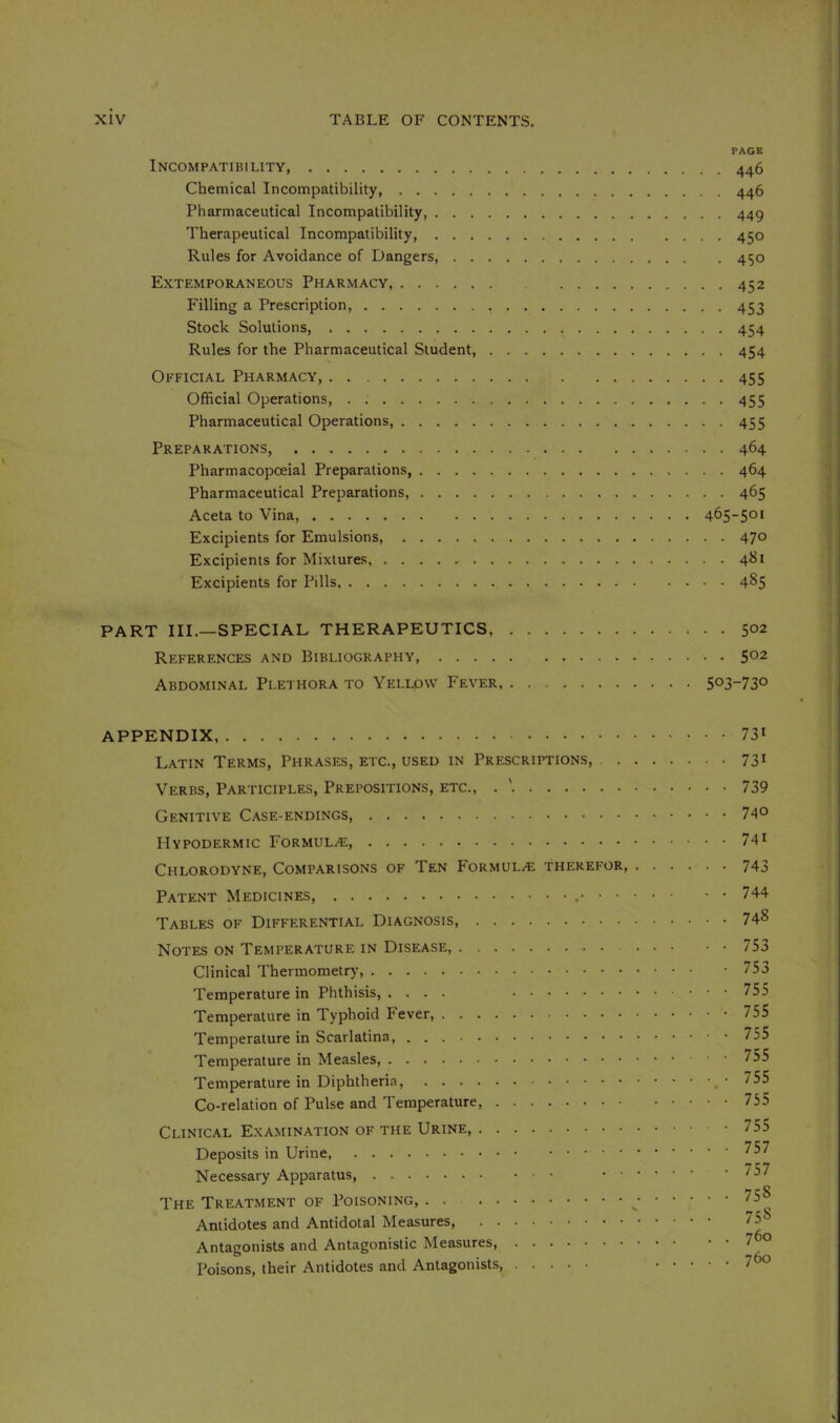 PAGE Incompatibility, 446 Chemical Incompatibility, 446 Pharmaceutical Incompatibility 449 Therapeutical Incompatibility, 450 Rules for Avoidance of Dangers, 450 Extemporaneous Pharmacy, 452 Filling a Prescription, 453 Stock Solutions, 454 Rules for the Pharmaceutical Student, 454 Official Pharmacy 455 Official Operations, . ; 455 Pharmaceutical Operations, 455 Preparations, 464 Pharmacopceial Preparations, 464 Pharmaceutical Preparations, 465 Aceta to Vina, 465-501 Excipients for Emulsions, 470 Excipients for Mixtures, 481 Excipients for Pills 485 PART III.—SPECIAL THERAPEUTICS, 5°2 References and Bibliography, 502 Abdominal Plethora to Yellow Fever 5°3-73o APPENDIX 73' Latin Terms, Phrases, etc., used in Prescriptions, 73' Verbs, Participles, Prepositions, etc., . ' 739 Genitive Case-endings, 74° Hypodermic Formulae, 74' Chlorodyne, Comparisons of Ten Formul/E therefor, 743 Patent Medicines, 744 Tables of Differential Diagnosis, 748 Notes on Temperature in Disease, 75a Clinical Thermometry -753 Temperature in Phthisis, .... 755 Temperature in Typhoid Fever, 755 Temperature in Scarlatina, 755 Temperature in Measles, Temperature in Diphtheria, • 755 Co-relation of Pulse and Temperature, 755 Clinical Examination of the Urine 755 Deposits in Urine, * 7^7 Necessary Apparatus The Treatment of Poisoning, . . 758 Antidotes and Antidotal Measures, 75 Antagonists and Antagonistic Measures 7^o Poisons, their Antidotes and Antagonists, 7^°