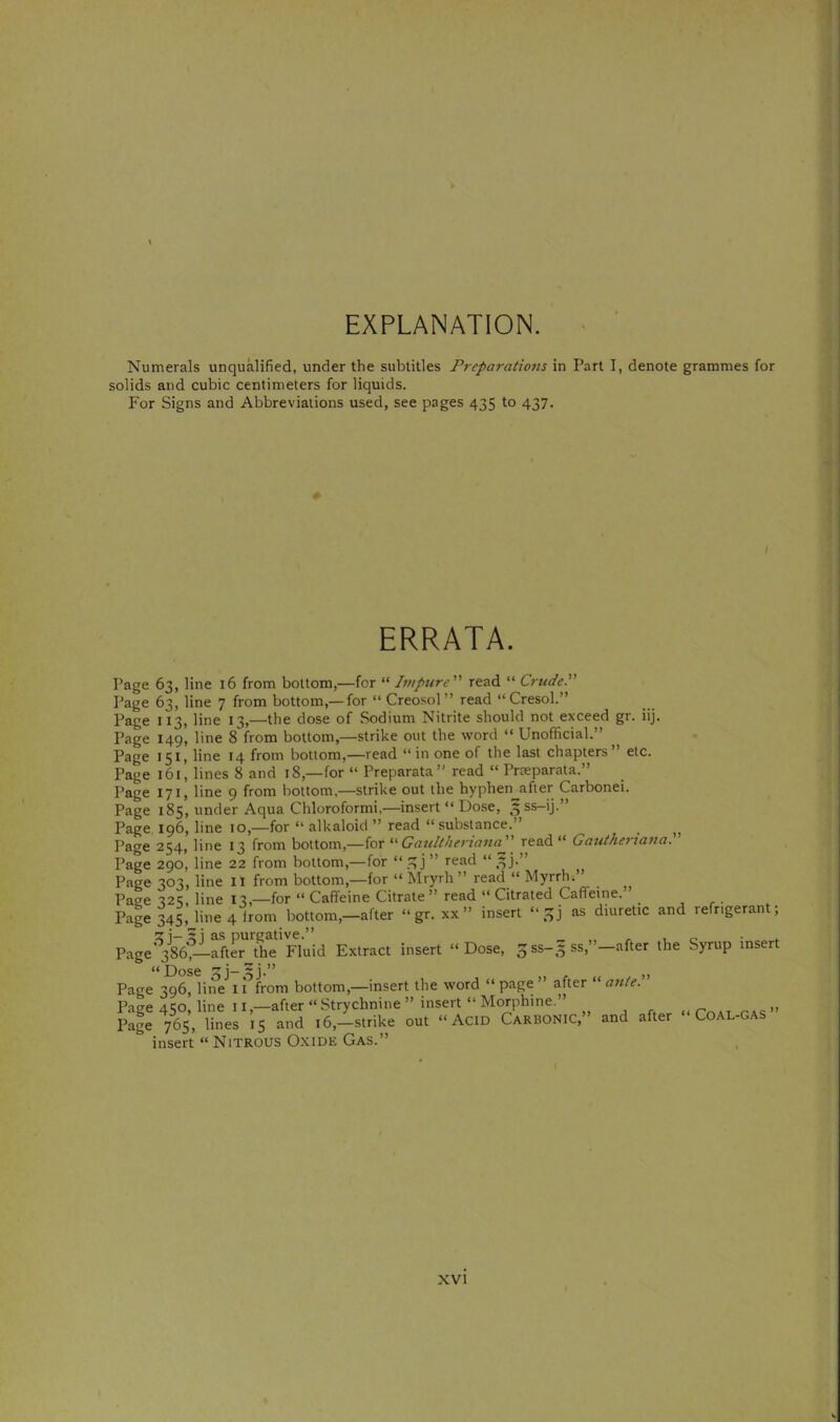 EXPLANATION. Numerals unqualified, under the subtitles Preparations in Part I, denote grammes for solids and cubic centimeters for liquids. For Signs and Abbreviations used, see pages 435 to 437. ERRATA. Page 63, line 16 from bottom,—for “ Pnptire read “ CrudeP Page 63, line 7 from bottom,— for “ Creosol ” read “Cresol.” Page 113, line 13,—the dose of Sodium Nitrite should not exceed gr. iij. Page 149, line 8 from bottom,—strike out the word “ Unofficial.” Page 151, line 14 from bottom,—read “in one of the last chapters” etc. Page 161, lines 8 and 18,—for “ Preparata” read “ Prreparata.” Page 171, line 9 from bottom.—strike out the hyphen^afier Carbonei. Page 185, under Aqua Chloroformi,—insert “ Dose, ^ss-ij.” Page 196, line 10,—for “ alkaloid ” read “substance.” Page 254, line 13 from bottom,—for Gatilthermna read “ Gatiihertana. Page 290, line 22 from bottom,—for “ ” read “ ^^j.” Page 303, line ll from bottom,—for “ Mryrh ” read “ Myrrh.” Page 't2';, line 13,—for “Caffeine Citrate” read “ Citrated Caffeine. ^ ,r- Page 3^, line 4 from bottom,-after “gr. xx” insert as diuretic and refrigerant; Pageafter the Fluid Extract insert “Dose, 3 ss-3 ss,”—after the Syrup insert Dose Page 396, line iTfrom bottom,—insert the word “ page ” after “ ante.” Page 450, line 11,—after “ Strychnine ” insert “ Morphine.” „ Page 765, lines 15 and 16,-strike out “ AciD Carbonic,” and after Coal-gas insert “ NiTROUS Oxide Gas.”