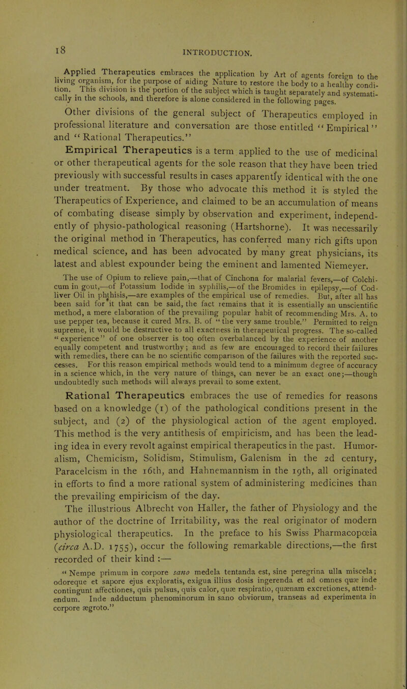 Applied Therapeutics embraces the application by Art of agents foreign to the living ^ganism, for the purpose of aiding Nature to restore the body to a healthy condi- tion. _ This division is the portion of the subject which is taught separately and systemati- cally in the schools, and therefore is alone considered in the following pages. Other divisions of the general subject of Therapeutics employed in professional literature and conversation are those entitled “Empirical” and “Rational Therapeutics.” Empirical Therapeutics is a term applied to the use of medicinal or other therapeutical agents for the sole reason that they have been tried previously with successful results in cases apparently identical with the one under treatment. By those who advocate this method it is styled the Therapeutics of Experience, and claimed to be an accumulation of means of combating disease simply by observation and experiment, independ- ently of physio-pathological reasoning (Hartshorne). It was necessarily the original method in Therapeutics, has conferred many rich gifts upon medical science, and has been advocated by many great physicians, its latest and ablest expounder being the eminent and lamented Niemeyer. The use of Opium to relieve pain,—that of Cinchona for malarial fevers,—of Colchi- cum in gout,—of Potassium Iodide in sypliilis,—of the Bromides in epilepsy,—of Cod- liver Oil in phthisis,—are examples of the empirical use of remedies. But, after all has been said for it that can be said, the fact remains that it is essentially an unscientific method, a mere elaboration of the prevailing popular habit of recommending Mrs. A. to use pepper tea, because it cured Mrs, B. of “ the very same trouble.” Permitted to reign supreme, it would be destructive to all exactness in therapeutical progress. The so-called “experience” of one observer is too often overbalanced by the experience of another equally competent and trustworthy; and as few are encouraged to record their failures with remedies, there can be no scientific comparison of the failures with the reported suc- cesses. For this reason empirical methods would tend to a minimum degree of accuracy in a science which, in the very nature of things, can never be an exact one;—though undoubtedly such methods will always prevail to some extent. Rational Therapeutics embraces the use of remedies for reasons based on a knowledge (i) of the pathological conditions present in the subject, and (2) of the physiological action of the agent employed. This method is the very antithesis of empiricism, and has been the lead- ing idea in every revolt against empirical therapeutics in the past. Humor- alism, Chemicism, Solidism, Stimulism, Galenism in the 2d century, Paracelcism in the i6th, and Hahnemannism in the 19th, all originated in efforts to find a more rational system of administering medicines than the prevailing empiricism of the day. The illustrious Albrecht von Haller, the father of Physiology and the author of the doctrine of Irritability, was the real originator of modern physiological therapeutics. In the preface to his Swiss Pharmacopoeia (^ctrca A-.T). 1755), occur the following remarkable directions,—the first recorded of their kind :— “ Nempe primum in corpore satto medela tentanda est, sine peregrina ulla miscela; odoreque et sapore ejus exploratis, exigua illius dosis ingerenda et ad omnes quae inde contingunt affectiones, quis pulsus, quis calor, quae respiratio, quaenam excretiones, attend- endum. Inde adductum phenominorum in sano obviorum, transeas ad experimenta in corpore aegroto.”