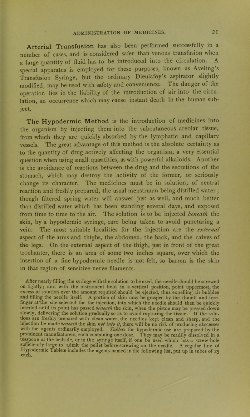 Arterial Transfusion has also been performed successfully in a number of cases, and is considered safer than venous transfusion when a large Quantity of fluid has to be introduced into the circulation. A special apparatus is employed for these purposes, known as Aveling’s Transfusion Syringe, but the ordinary Dieulafoy’s aspirator slightly modified, may be used with safety and convenience. The danger of the operation lies in the liability of the introduction of air into the circu- lation, an occurrence which may cause instant death in the human sub- ject. The Hypodermic Method is the introduction of medicines into the organism by injecting them into the subcutaneous areolar tissue, from which they are quickly absorbed by the lymphatic and capillary vessels. The great advantage of this method is the absolute certainty as to the quantity of drug actively affecting the organism, a very essential question when using small quasitities, as with powerful alkaloids. Another is the avoidance of reactions between the drug and the secretions of the stomach, which may destroy the activity of the former, or seriously change its character. The medicines must be in solution, of neutral reaction and freshly prepared, the usual menstruum being distilled water ; though filtered spring water will answer just as well, and much better than distilled water which has been standing several days, and exposed from time to time to the air. The solution is to be injected beneath the skin, by a hypodermic syringe, care being taken to avoid puncturing a vein. The most suitable localities for the injection are the external aspect of the arms and thighs, the abdomen, the back, and the calves of the legs. On the external aspect of the thigh, just in front of the great trochanter, there is an area of some two inches square, over which the insertion of a fine hypodermic needle is not felt, so barren is the skin in that region of sensitive nerve filaments. After nearly filling the syringe with the solution to be used, the needle should be screwed on tightly; and with the instrument held in a vertical position, point uppermost, the excess of solution over the amount required should be ejected, thus expelling air-bubbles and filling the needle itself. A portion of skin may be grasped by the thumb and fore- finger at*the site selected for the injection, into which the needle should then be quickly inserted until its point has passed beneath the skin, when the piston may be pressed down slowly, delivering the solution gradually so as to avoid rupturing the tissue. If the solu- tions are freshly prepared with clean water, the needles kept clean and sharp, and the injection be made beneath the skin not into it, there will be no risk of producing abscesses with the agents ordinarily employed. Tablets for hypodermic use are prepared by the prominent manufacturers, each containing one dose. They may be readily dissolved in a teaspoon at the bedside, or in the syringe itself, if one be used which has a screw-hole sufficiently large to admit the pellet before screwing on the needle. A regular line of Hypodermic Tablets includes the agents named in the following list, put up in tubes of 25 each.
