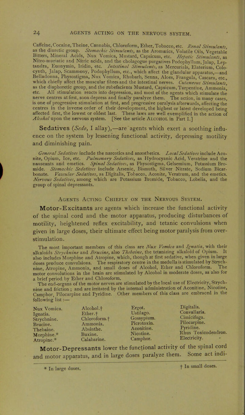 Caffeine, Cocaine, Theine, Cannabis, Chloroform, Ether, Tobacco, etc. Renal Siimulants, as the diuretic group. Slotnachic Stimulants, as the Aromatics, Volatile Oils, Vegetable Hitters, Mineial Acids, Nux Vomica, Mustard, Capsicum, etc. Hepatic Stimulants, as Nitro-muriatic and Nitric acids, and the cholagogue purgatives Podophyllum, Jalap, Lep- tandra, Euonymin, Iridin, etc. Intestinal Stimulants, as Mercurials, Elaterium,’Colo- cyntb. Jalap, Scammony, Podophyllum, etc., which affect the glandular apparatus,—and Belladonna, Physostigma, Nux Vomica, Rhubarb, Senna, Aloes, Frangula, Cascara, etc., which chiefly affect the muscular fibres and the intestinal nerves. Cutaneous Stimiilants, as the diaphoretic group, and the rubefacients Mustard, Capsicum, Turpentine, Ammonia’ etc. All stimulation reacts into depression, and most of the agents which stimulate the nerve centres at first, soon depress and finally paralyze them. The action, in many cases, is one of progressive stimulation at first, and progressive paralysis afterwards, affecting the’ centres in the inverse order of their development, the highest or latest developed being affected first, the lowest or oldest last. These laws are well exemplified in the action of Alcohol upon the nervous system. [See the article Alcohol in Part L] Sedatives {Sedo, I allay),—are‘agents which exert a soothing influ- ence on the system by lessening functional activity, depressing motility and diminishing pain. General Sedatives include the narcotics and anaesthetics. Local Sedatives include Aco- nite, Opium, Ice, etc. Pulmonary Sedatives, as Plydrocyanic Acid, Veratrine and the nauseants and emetics. Spinal Sedatives, as Physostigma, Gelsemium, Potassium Bro- mide. Stomachic Sedatives include Arsenic, Bismuth, Silver Nitrate, Sodium Bicar- bonate. Vascular Sedatives, as Digitalis, Tobacco, Aconite, Veratrum, and the emetics. Nervous Sedatives, among which are Potassium Bromide, Tobacco, Lobelia, and the group of spinal depressants. Agents Acting Chiefly on the Nervous System. Motor-Excitants are agents which increase the functional activity of the spinal cord and the motor apparatus, producing disturbances of motility, heightened reflex excitability, and tetanic convulsions when given in large doses, their ultimate effect being motor paralysis from over- stimulation. The most important members of this class are Nux Vomica and Ignatia, with their alkaloids Strychnine and Brucine, also Thebaine, the tetanizing alkaloid of Opium. It also includes Morphine and Atropine, which, though at first sedative, when given in large doses produce convulsions. The respiratory centre in the medulla is stimulated by Strych- nine, Atropine, Ammonia, and small doses of Alcohol, Ether and Chloroform. The motor convolutions in the brain are stimulated by Alcohol in moderate doses, as also for a brief period by Ether and Chloroform. The end-organs of the motor nerves are stimulated by the local use of Electricity, Strych- nine and friction ; and are irritated by the internal administration of Aconitine, Nicotine, Camphor, Pilocarpine and Pyridine. Other members of this class are embraced in the following list:— Nux Vomica. Ignatia. Strychnine. Brucine. Thebaine. Morphine.* Atropine.* Alcohol.f Ether.f Chloroform.f Ammonia. Absinthe. Buxine. Calabarine. Ergot. Ustilago. Gossypium Picrotoxin. Aconitine. Nicotine. Camphor. Digitalis. Convallaria. Cimicifuga. Pilocarpine. Pyridine. Rhus Toxicodendron. Electricity. ^ Motor-Depressants lower the functional activity of the spinal cord and motor apparatus, and in large doses paralyze them. Some act indi- •[ In small doses.