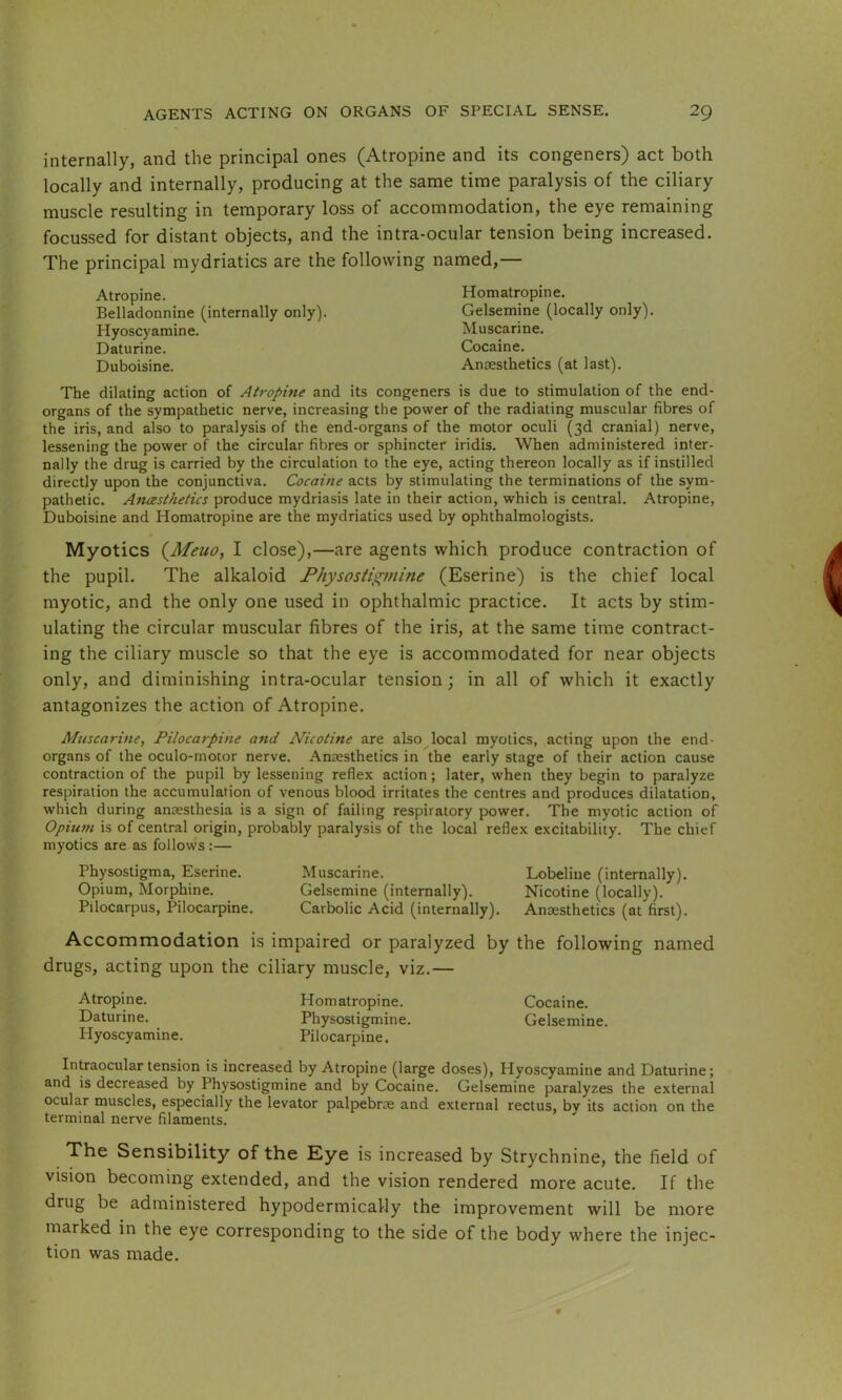 internally, and the principal ones (Atropine and its congeners) act both locally and internally, producing at the same time paralysis of the ciliary muscle resulting in temporary loss of accommodation, the eye remaining focussed for distant objects, and the intra-ocular tension being increased. The principal mydriatics are the following named,— Atropine. Homatropine. Belladonnine (internally only). Gelsemine (locally only). Hyoscyamine. Muscarine. Daturine. Cocaine. Duboisine. Anaesthetics (at last). The dilating action of Airopine and its congeners is due to stimulation of the end- organs of the sympathetic nerve, increasing the power of the radiating muscular fibres of the iris, and also to paralysis of the end-organs of the motor oculi (3d cranial) nerve, lessening the power of the circular fibres or sphincter iridis. When administered inter- nally the drug is carried by the circulation to the eye, acting thereon locally as if instilled directly upon the conjunctiva. Cocaine acts by stimulating the terminations of the sym- pathetic. Ancesthetics produce mydriasis late in their action, which is central. Atropine, Duboisine and Homatropine are the mydriatics used by ophthalmologists. Myotics {Meuo, I close),—are agents which produce contraction of the pupil. The alkaloid Physostigmine (Eserine) is the chief local myotic, and the only one used in ophthalmic practice. It acts by stim- ulating the circular muscular fibres of the iris, at the same time contract- ing the ciliary muscle so that the eye is accommodated for near objects only, and diminishing intra-ocular tension; in all of which it exactly antagonizes the action of Atropine. Muscarine, Pilocarpine and Nicotine are also local myotics, acting upon the end- organs of the oculo-motor nerve. Anaesthetics in the early stage of their action cause contraction of the pupil by lessening reflex action; later, when they begin to paralyze respiration the accumulation of venous blood irritates the centres and produces dilatation, which during anaesthesia is a sign of failing respiratory power. The myotic action of Opium is of central origin, probably paralysis of the local reflex excitability. The chief myotics are as follows :— Physostigma, Eserine. Muscarine. Lobeliue (internally). Opium, Morphine. Gelsemine (internally). Nicotine (locally). Pilocarpus, Pilocarpine. Carbolic Acid (internally). Anaesthetics (at first). Accommodation is impaired or paralyzed by the following named drugs, acting upon the ciliary muscle, viz.— Atropine. Homatropine. Cocaine. Daturine. Physostigmine. Gelsemine. Hyoscyamine. Pilocarpine. Intraocular tension is increased by Atropine (large doses), Hyoscyamine and Daturine; and is decreased by Physostigmine and by Cocaine. Gelsemine paralyzes the external ocular muscles, especially the levator palpebrce and external rectus, by its action on the terminal nerve filaments. The Sensibility of the Eye is increased by Strychnine, the field of vision becoming extended, and the vision rendered more acute. If the drug be administered hypodermically the improvement will be more marked in the eye corresponding to the side of the body where the injec- tion was made.