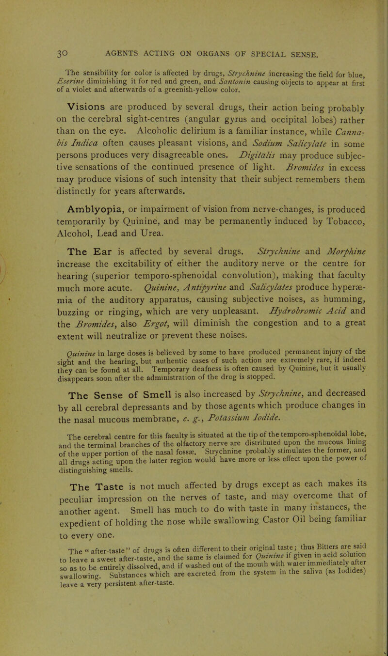 The sensibility for color is affected by drugs, Strychnine increasing the field for blue, Eserine diminishing it for red and green, and SatUonin causing objects to appear at first of a violet and afterwards of a greenish-yellow color. Visions are produced by several drugs, their action being probably on the cerebral sight-centres (angular gyrus and occipital lobes) rather than on the eye. Alcoholic delirium is a familiar instance, while Canna- bis Indica often causes pleasant visions, and Sodium Salicylate in some persons produces very disagreeable ones. Digitalis may produce subjec- tive sensations of the continued presence of light. Bromides in excess may produce visions of such intensity that their subject remembers them distinctly for years afterwards. Amblyopia, or impairment of vision from nerve-changes, is produced temporarily by Quinine, and may be permanently induced by Tobacco, Alcohol, Lead and Urea. The Ear is affected by several drugs. Strychnine and Morphine increase the excitability of either the auditory nerve or the centre for hearing (superior temporo-sphenoidal convolution), making that faculty much more acute. Quinine, Antipyrine and Salicylates produce hyperse- mia of the auditory apparatus, causing subjective noises, as humming, buzzing or ringing, which are very unpleasant. Hydrobromic Acid and the Bromides, also Ergot, will diminish the congestion and to a great extent will neutralize or prevent these noises. Quinine in large doses is believed by some to have produced permanent injury of the sight and the hearing, but authentic cases of such action are extremely rare, if indeed they can be found at all. Temporary deafness is often caused by Quinine, but it usually disappears soon after the administration of the drug is stopped. The Sense of Smell is also increased by Strychnine, and decreased by all cerebral depressants and by those agents which produce changes in the nasal mucous membrane, e. g., Botasstum Iodide. The cerebral centre for this faculty is situated at the tip of the temporo-sphenoidal lobe, and the terminal branches of the olfactory nerve are distributed upon the mucous lining of the upper portion of the nasal fossEE. Strychnine probably stimulates the former, and all drugs acting upon the latter region would have more or less effect upon the power of distinguishing smells. The Taste is not much affected by drugs except as each makes its peculiar impression on the nerves of taste, and may overcome that of another agent. Smell has much to do with taste in many instances, the expedient of holding the nose while swallowing Castor Oil being familiar to every one. The “ after-taste” of drugs is often different to their original taste; thus Bitters are said to leave a sweet after-taste, and the same is claimed for Quinine if given in acid solution so as to be entirely dissolved, and if washed out of the mouth with water immediately after swallowing. Substances which are excreted from the system in the saliva (as Iodide ) leave a very persistent after-taste.