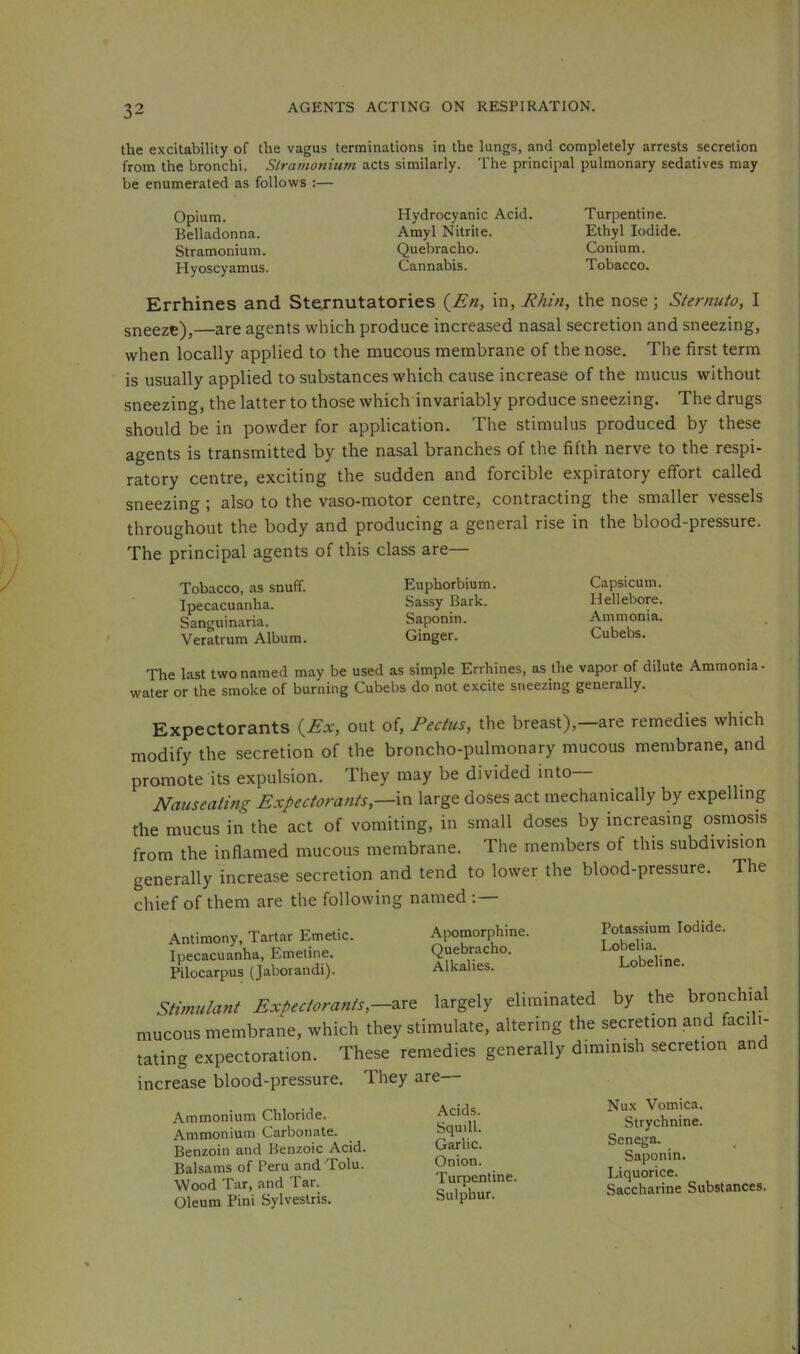 the excitability of the vagus terminations in the lungs, and completely arrests secretion from the bronchi. Stramonium acts similarly. The principal pulmonary sedatives may be enumerated as follows :— Opium. Belladonna. Stramonium. Hyoscyamus. Hydrocyanic Acid. Amyl Nitrite. Quebracho. Cannabis. Turpentine. Ethyl Iodide. Conium. Tobacco. Errhines and Sternutatories (^En, in, Rhin, the nose; Sternuto, I sneeze),—are agents which produce increased nasal secretion and sneezing, when locally applied to the mucous membrane of the nose. The first term is usually applied to substances which cause increase of the mucus without sneezing, the latter to those which invariably produce sneezing. The drugs should be in powder for application. The stimulus produced by these agents is transmitted by the nasal branches of the fifth nerve to the respi- ratory centre, exciting the sudden and forcible expiratory effort called sneezing ; also to the vaso-motor centre, contracting the smaller vessels throughout the body and producing a general rise in the blood-pressure. The principal agents of this class are Tobacco, as snuff. Euphorbium. Ipecacuanha. Sassy Bark. Sanguinaria. Saponin. Veratrum Album. Ginger. Capsicum. Hellebore. Ammonia. Cubebs. The last two named may be used as simple Errhines, as the vapor of dilute Ammonia- water or the smoke of burning Cubebs do not excite sneezing generally. Expectorants (^Ex, out of, Rectus, the breast),—are remedies which modify the secretion of the broncho-pulmonary mucous membrane, and promote its expulsion. They may be divided into— Nauseating Expectoratits,—in large doses act mechanically by expelling the mucus in the act of vomiting, in small doses by increasing osmosis from the inflamed mucous membrane. The members of this subdivision generally increase secretion and tend to lower the blood-pressure. The chief of them are the following named : — Antimony, Tartar Emetic. Ipecacuanha, Emetine. Pilocarpus (Jaborandi). Apomorphine. Potassium Iodide. Quebracho. Lobelia. ^ Alkalies. Lobeline. Stimulant Expectorants,—largely eliminated by the bronchial mucous membrane, which they stimulate, altering the secretion and facili- tating expectoration. These remedies generally dimmish secretion and increase blood-pressure. They are Ammonium Chloride. Ammonium Carbonate. Benzoin and Benzoic Acid. Balsams of Peru and Tolu. Wood Tar, and Tar. Oleum Pini Sylvestris. Acids. Squill. Garlic. Onion. Turpentine. Sulphur. Nux Vomica. Strychnine. Senega. Saponin. Liquorice. Saccharine Substances.