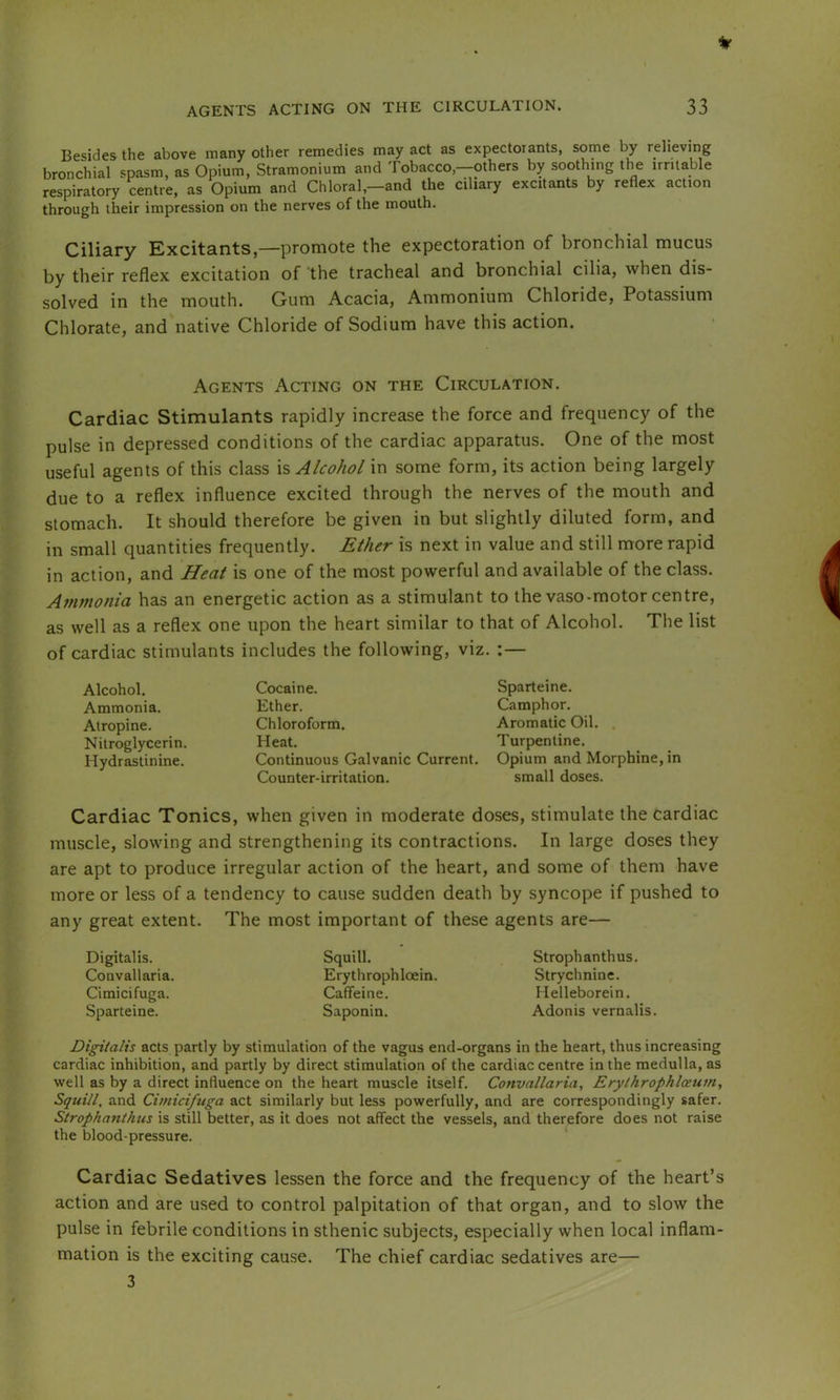 Besides the above many other remedies may act as expectorants, some by relieving bronchial spasm, as Opium, Stramonium and Tobacco,-others by soothing the irritable respiratory centre, as Opium and Chloral,—and the ciliary excitants by reflex action through their impression on the nerves of the mouth. Ciliary Excitants,—promote the expectoration of bronchial mucus by their reflex excitation of the tracheal and bronchial cilia, when dis- solved in the mouth. Gum Acacia, Ammonium Chloride, Potassium Chlorate, and native Chloride of Sodium have this action. Agents Acting on the Circulation. Cardiac Stimulants rapidly increase the force and frequency of the pulse in depressed conditions of the cardiac apparatus. One of the most useful agents of this class is Alcohol in some form, its action being largely due to a reflex influence excited through the nerves of the mouth and stomach. It should therefore be given in but slightly diluted form, and in small quantities frequently. Ether is next in value and still more rapid in action, and Heat is one of the most powerful and available of the class. Atnmonia has an energetic action as a stimulant to the vaso-motor centre, as well as a reflex one upon the heart similar to that of Alcohol. The list of cardiac stimulants includes the following, viz. :— Alcohol. Ammonia. Atropine. Nitroglycerin. Hydrastinine. Cocaine. Sparteine. Ether. Camphor. Chloroform. Aromatic Oil. Heat. Turpentine. Continuous Galvanic Current. Opium and Morphine, in Counter-irritation. small doses. Cardiac Tonics, when given in moderate doses, stimulate the cardiac muscle, slowing and strengthening its contractions. In large doses they are apt to produce irregular action of the heart, and some of them have more or less of a tendency to cause sudden death by syncope if pushed to any great extent. The most important of these agents are— Digitalis. Convallaria. Cimicifuga. Sparteine. Squill. Erythrophloein. Caffeine. Saponin. Strophanthus. Strychnine. Helleborein. Adonis vernalis. Digitalis acts partly by stimulation of the vagus end-organs in the heart, thus increasing cardiac inhibition, and partly by direct stimulation of the cardiac centre in the medulla, as well as by a direct influence on the heart muscle itself. Convallaria, Erylhrophlceum, Squill, and Cimicifuga act similarly but less powerfully, and are correspondingly safer. Strophanthus is still better, as it does not affect the vessels, and therefore does not raise the blood-pressure. Cardiac Sedatives lessen the force and the frequency of the heart’s action and are used to control palpitation of that organ, and to slow the pulse in febrile conditions in sthenic subjects, especially when local inflam- mation is the exciting cause. The chief cardiac sedatives are— 3
